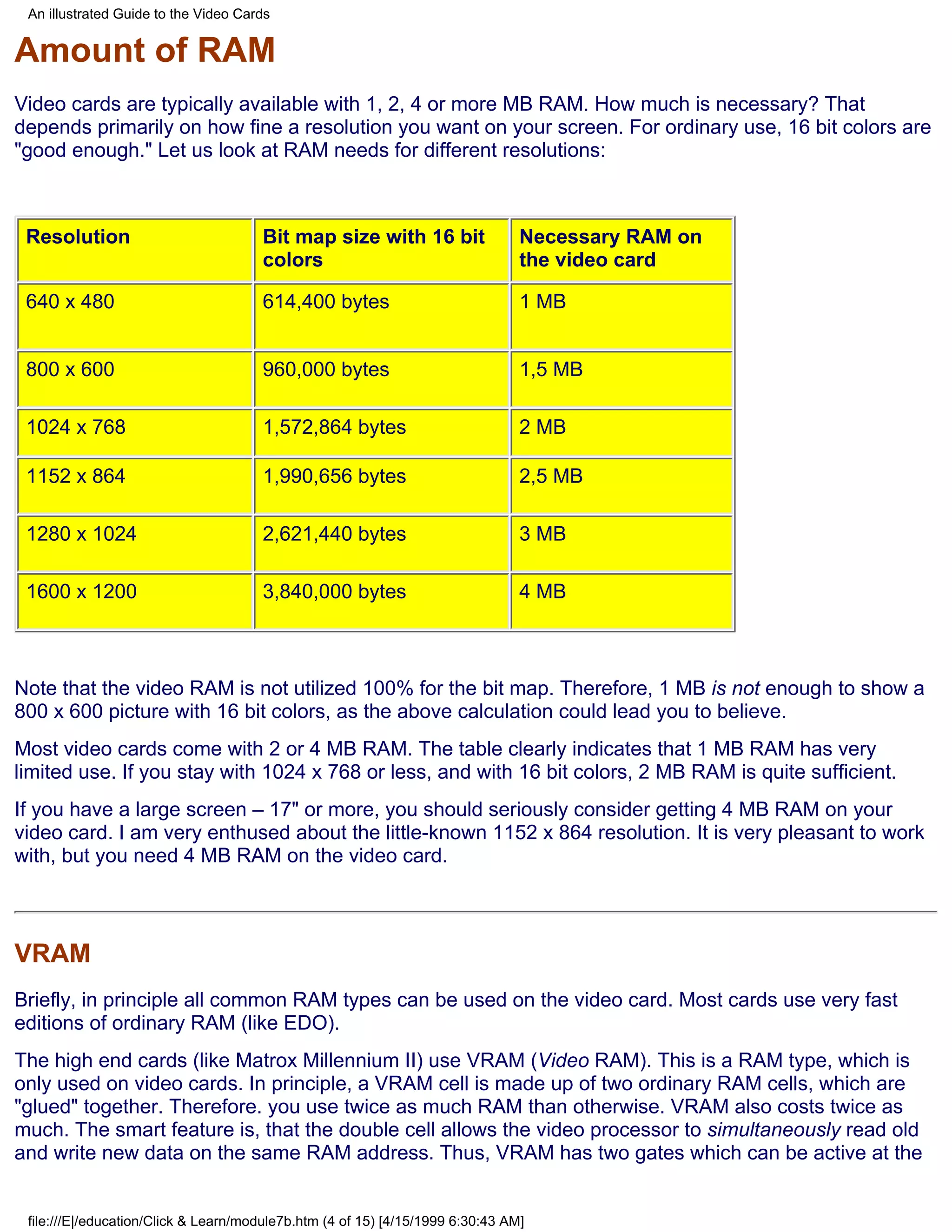 An illustrated Guide to the Video Cards


Amount of RAM
Video cards are typically available with 1, 2, 4 or more MB RAM. How much is necessary? That
depends primarily on how fine a resolution you want on your screen. For ordinary use, 16 bit colors are
"good enough." Let us look at RAM needs for different resolutions:



 Resolution                           Bit map size with 16 bit                  Necessary RAM on
                                      colors                                    the video card

 640 x 480                            614,400 bytes                             1 MB


 800 x 600                            960,000 bytes                             1,5 MB

 1024 x 768                           1,572,864 bytes                           2 MB

 1152 x 864                           1,990,656 bytes                           2,5 MB

 1280 x 1024                          2,621,440 bytes                           3 MB

 1600 x 1200                          3,840,000 bytes                           4 MB



Note that the video RAM is not utilized 100% for the bit map. Therefore, 1 MB is not enough to show a
800 x 600 picture with 16 bit colors, as the above calculation could lead you to believe.
Most video cards come with 2 or 4 MB RAM. The table clearly indicates that 1 MB RAM has very
limited use. If you stay with 1024 x 768 or less, and with 16 bit colors, 2 MB RAM is quite sufficient.
If you have a large screen – 17" or more, you should seriously consider getting 4 MB RAM on your
video card. I am very enthused about the little-known 1152 x 864 resolution. It is very pleasant to work
with, but you need 4 MB RAM on the video card.



VRAM
Briefly, in principle all common RAM types can be used on the video card. Most cards use very fast
editions of ordinary RAM (like EDO).
The high end cards (like Matrox Millennium II) use VRAM (Video RAM). This is a RAM type, which is
only used on video cards. In principle, a VRAM cell is made up of two ordinary RAM cells, which are
"glued" together. Therefore. you use twice as much RAM than otherwise. VRAM also costs twice as
much. The smart feature is, that the double cell allows the video processor to simultaneously read old
and write new data on the same RAM address. Thus, VRAM has two gates which can be active at the


 file:///E|/education/Click & Learn/module7b.htm (4 of 15) [4/15/1999 6:30:43 AM]
 