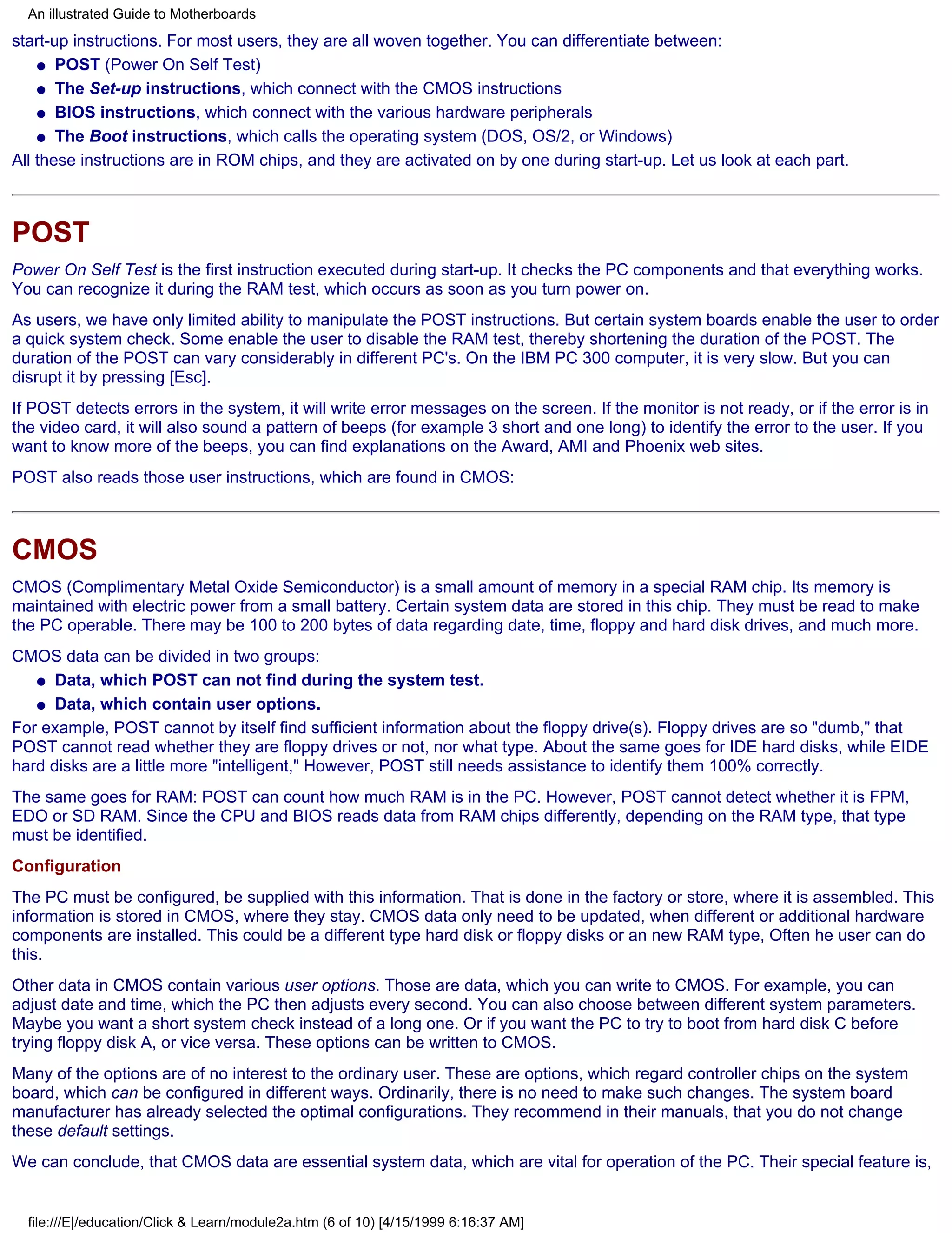An illustrated Guide to Motherboards
start-up instructions. For most users, they are all woven together. You can differentiate between:
    q POST (Power On Self Test)

    q The Set-up instructions, which connect with the CMOS instructions

    q BIOS instructions, which connect with the various hardware peripherals

    q The Boot instructions, which calls the operating system (DOS, OS/2, or Windows)

All these instructions are in ROM chips, and they are activated on by one during start-up. Let us look at each part.



POST
Power On Self Test is the first instruction executed during start-up. It checks the PC components and that everything works.
You can recognize it during the RAM test, which occurs as soon as you turn power on.
As users, we have only limited ability to manipulate the POST instructions. But certain system boards enable the user to order
a quick system check. Some enable the user to disable the RAM test, thereby shortening the duration of the POST. The
duration of the POST can vary considerably in different PC's. On the IBM PC 300 computer, it is very slow. But you can
disrupt it by pressing [Esc].
If POST detects errors in the system, it will write error messages on the screen. If the monitor is not ready, or if the error is in
the video card, it will also sound a pattern of beeps (for example 3 short and one long) to identify the error to the user. If you
want to know more of the beeps, you can find explanations on the Award, AMI and Phoenix web sites.
POST also reads those user instructions, which are found in CMOS:



CMOS
CMOS (Complimentary Metal Oxide Semiconductor) is a small amount of memory in a special RAM chip. Its memory is
maintained with electric power from a small battery. Certain system data are stored in this chip. They must be read to make
the PC operable. There may be 100 to 200 bytes of data regarding date, time, floppy and hard disk drives, and much more.
CMOS data can be divided in two groups:
   q Data, which POST can not find during the system test.

   q Data, which contain user options.

For example, POST cannot by itself find sufficient information about the floppy drive(s). Floppy drives are so "dumb," that
POST cannot read whether they are floppy drives or not, nor what type. About the same goes for IDE hard disks, while EIDE
hard disks are a little more "intelligent," However, POST still needs assistance to identify them 100% correctly.
The same goes for RAM: POST can count how much RAM is in the PC. However, POST cannot detect whether it is FPM,
EDO or SD RAM. Since the CPU and BIOS reads data from RAM chips differently, depending on the RAM type, that type
must be identified.
Configuration
The PC must be configured, be supplied with this information. That is done in the factory or store, where it is assembled. This
information is stored in CMOS, where they stay. CMOS data only need to be updated, when different or additional hardware
components are installed. This could be a different type hard disk or floppy disks or an new RAM type, Often he user can do
this.
Other data in CMOS contain various user options. Those are data, which you can write to CMOS. For example, you can
adjust date and time, which the PC then adjusts every second. You can also choose between different system parameters.
Maybe you want a short system check instead of a long one. Or if you want the PC to try to boot from hard disk C before
trying floppy disk A, or vice versa. These options can be written to CMOS.
Many of the options are of no interest to the ordinary user. These are options, which regard controller chips on the system
board, which can be configured in different ways. Ordinarily, there is no need to make such changes. The system board
manufacturer has already selected the optimal configurations. They recommend in their manuals, that you do not change
these default settings.
We can conclude, that CMOS data are essential system data, which are vital for operation of the PC. Their special feature is,


  file:///E|/education/Click & Learn/module2a.htm (6 of 10) [4/15/1999 6:16:37 AM]
 