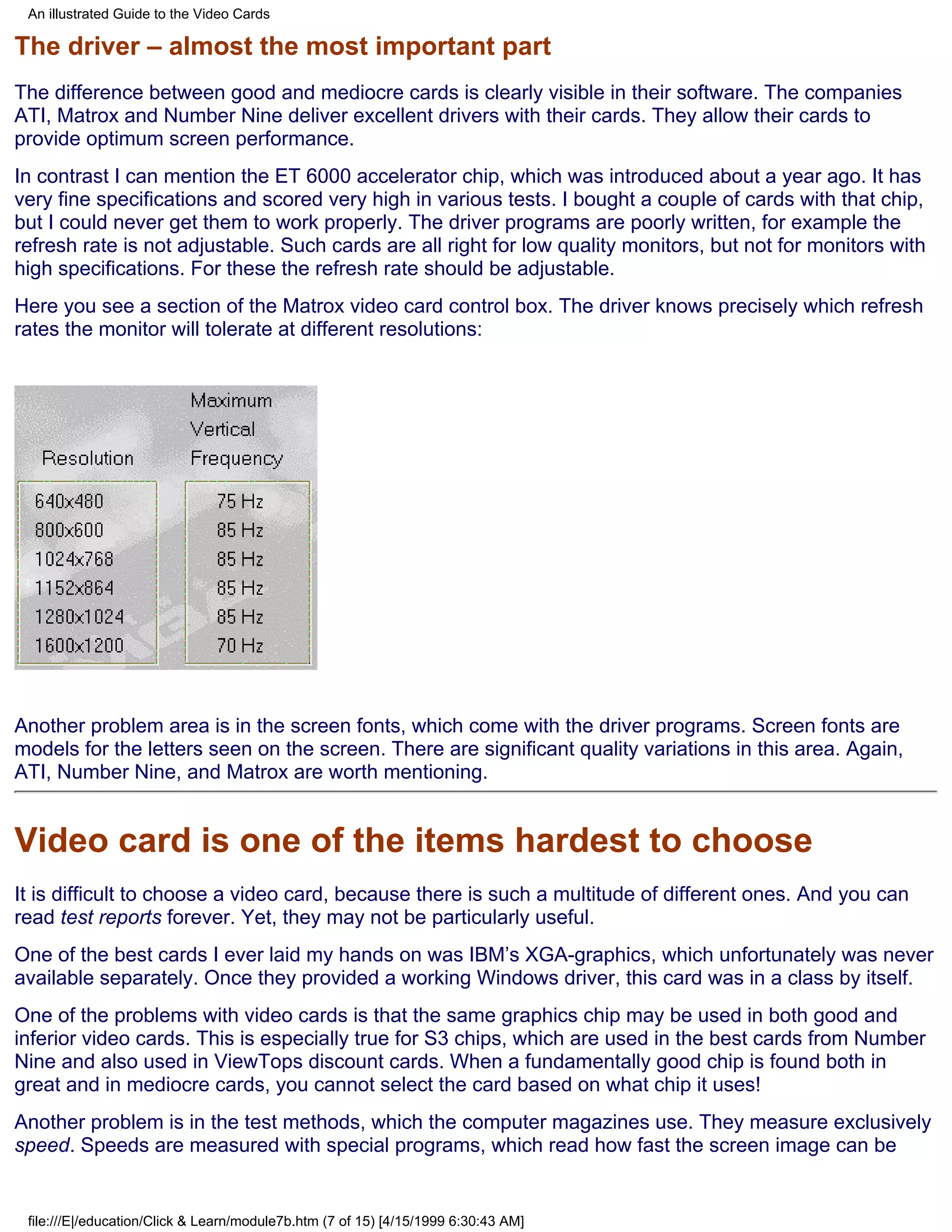 An illustrated Guide to the Video Cards

The driver – almost the most important part
The difference between good and mediocre cards is clearly visible in their software. The companies
ATI, Matrox and Number Nine deliver excellent drivers with their cards. They allow their cards to
provide optimum screen performance.
In contrast I can mention the ET 6000 accelerator chip, which was introduced about a year ago. It has
very fine specifications and scored very high in various tests. I bought a couple of cards with that chip,
but I could never get them to work properly. The driver programs are poorly written, for example the
refresh rate is not adjustable. Such cards are all right for low quality monitors, but not for monitors with
high specifications. For these the refresh rate should be adjustable.
Here you see a section of the Matrox video card control box. The driver knows precisely which refresh
rates the monitor will tolerate at different resolutions:




Another problem area is in the screen fonts, which come with the driver programs. Screen fonts are
models for the letters seen on the screen. There are significant quality variations in this area. Again,
ATI, Number Nine, and Matrox are worth mentioning.


Video card is one of the items hardest to choose
It is difficult to choose a video card, because there is such a multitude of different ones. And you can
read test reports forever. Yet, they may not be particularly useful.
One of the best cards I ever laid my hands on was IBM’s XGA-graphics, which unfortunately was never
available separately. Once they provided a working Windows driver, this card was in a class by itself.
One of the problems with video cards is that the same graphics chip may be used in both good and
inferior video cards. This is especially true for S3 chips, which are used in the best cards from Number
Nine and also used in ViewTops discount cards. When a fundamentally good chip is found both in
great and in mediocre cards, you cannot select the card based on what chip it uses!
Another problem is in the test methods, which the computer magazines use. They measure exclusively
speed. Speeds are measured with special programs, which read how fast the screen image can be


 file:///E|/education/Click & Learn/module7b.htm (7 of 15) [4/15/1999 6:30:43 AM]
 