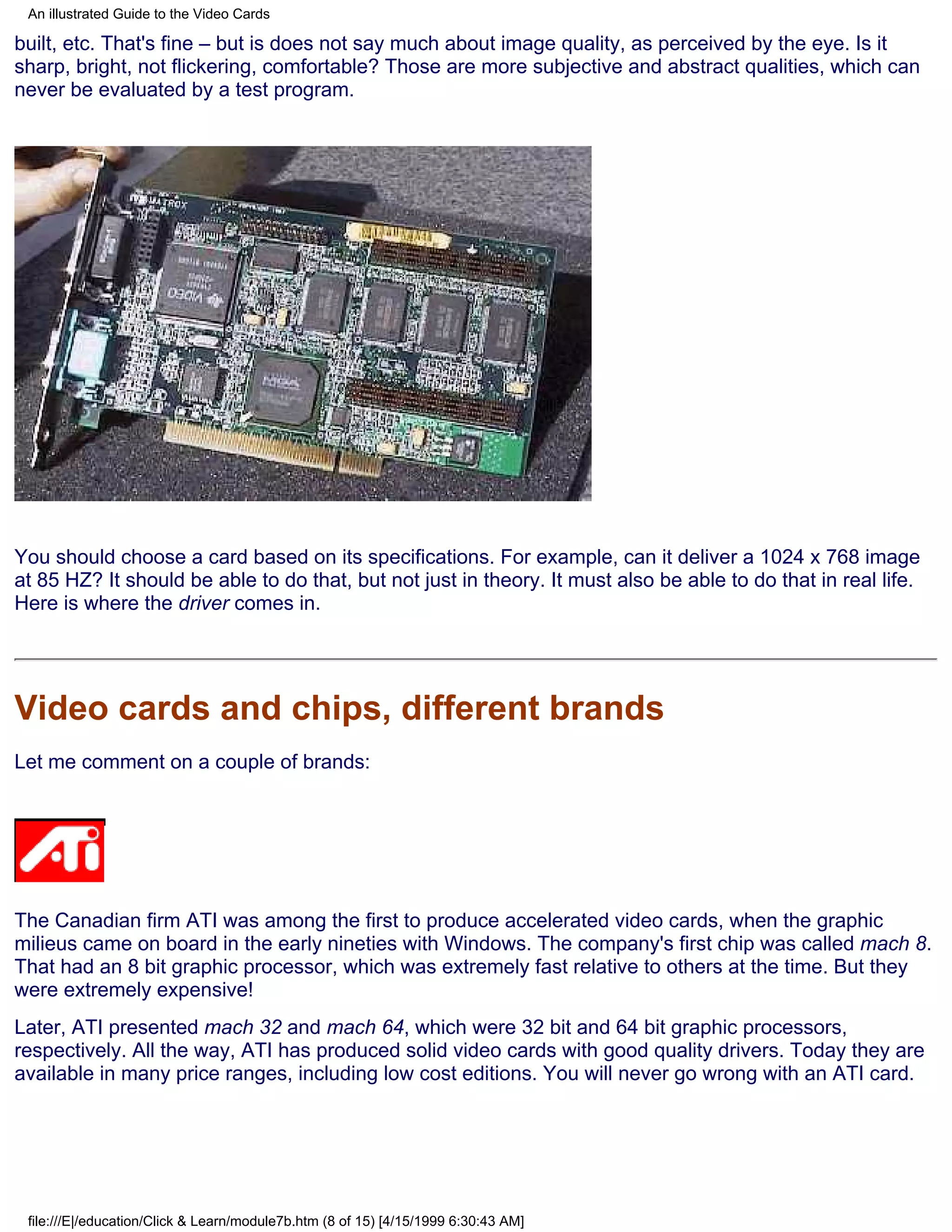 An illustrated Guide to the Video Cards

built, etc. That's fine – but is does not say much about image quality, as perceived by the eye. Is it
sharp, bright, not flickering, comfortable? Those are more subjective and abstract qualities, which can
never be evaluated by a test program.




You should choose a card based on its specifications. For example, can it deliver a 1024 x 768 image
at 85 HZ? It should be able to do that, but not just in theory. It must also be able to do that in real life.
Here is where the driver comes in.




Video cards and chips, different brands
Let me comment on a couple of brands:




The Canadian firm ATI was among the first to produce accelerated video cards, when the graphic
milieus came on board in the early nineties with Windows. The company's first chip was called mach 8.
That had an 8 bit graphic processor, which was extremely fast relative to others at the time. But they
were extremely expensive!
Later, ATI presented mach 32 and mach 64, which were 32 bit and 64 bit graphic processors,
respectively. All the way, ATI has produced solid video cards with good quality drivers. Today they are
available in many price ranges, including low cost editions. You will never go wrong with an ATI card.




 file:///E|/education/Click & Learn/module7b.htm (8 of 15) [4/15/1999 6:30:43 AM]
 