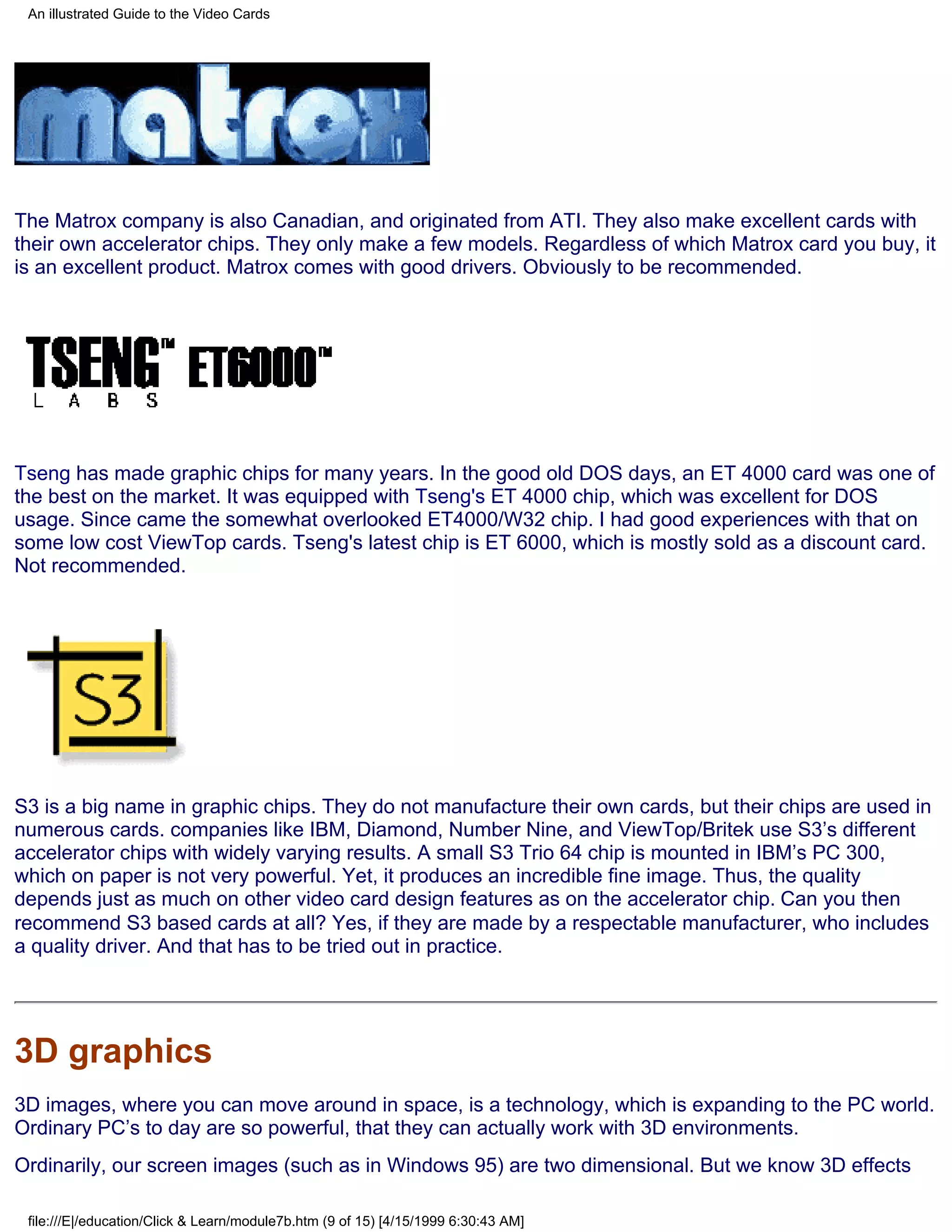 An illustrated Guide to the Video Cards




The Matrox company is also Canadian, and originated from ATI. They also make excellent cards with
their own accelerator chips. They only make a few models. Regardless of which Matrox card you buy, it
is an excellent product. Matrox comes with good drivers. Obviously to be recommended.




Tseng has made graphic chips for many years. In the good old DOS days, an ET 4000 card was one of
the best on the market. It was equipped with Tseng's ET 4000 chip, which was excellent for DOS
usage. Since came the somewhat overlooked ET4000/W32 chip. I had good experiences with that on
some low cost ViewTop cards. Tseng's latest chip is ET 6000, which is mostly sold as a discount card.
Not recommended.




S3 is a big name in graphic chips. They do not manufacture their own cards, but their chips are used in
numerous cards. companies like IBM, Diamond, Number Nine, and ViewTop/Britek use S3’s different
accelerator chips with widely varying results. A small S3 Trio 64 chip is mounted in IBM’s PC 300,
which on paper is not very powerful. Yet, it produces an incredible fine image. Thus, the quality
depends just as much on other video card design features as on the accelerator chip. Can you then
recommend S3 based cards at all? Yes, if they are made by a respectable manufacturer, who includes
a quality driver. And that has to be tried out in practice.




3D graphics
3D images, where you can move around in space, is a technology, which is expanding to the PC world.
Ordinary PC’s to day are so powerful, that they can actually work with 3D environments.
Ordinarily, our screen images (such as in Windows 95) are two dimensional. But we know 3D effects

 file:///E|/education/Click & Learn/module7b.htm (9 of 15) [4/15/1999 6:30:43 AM]
 