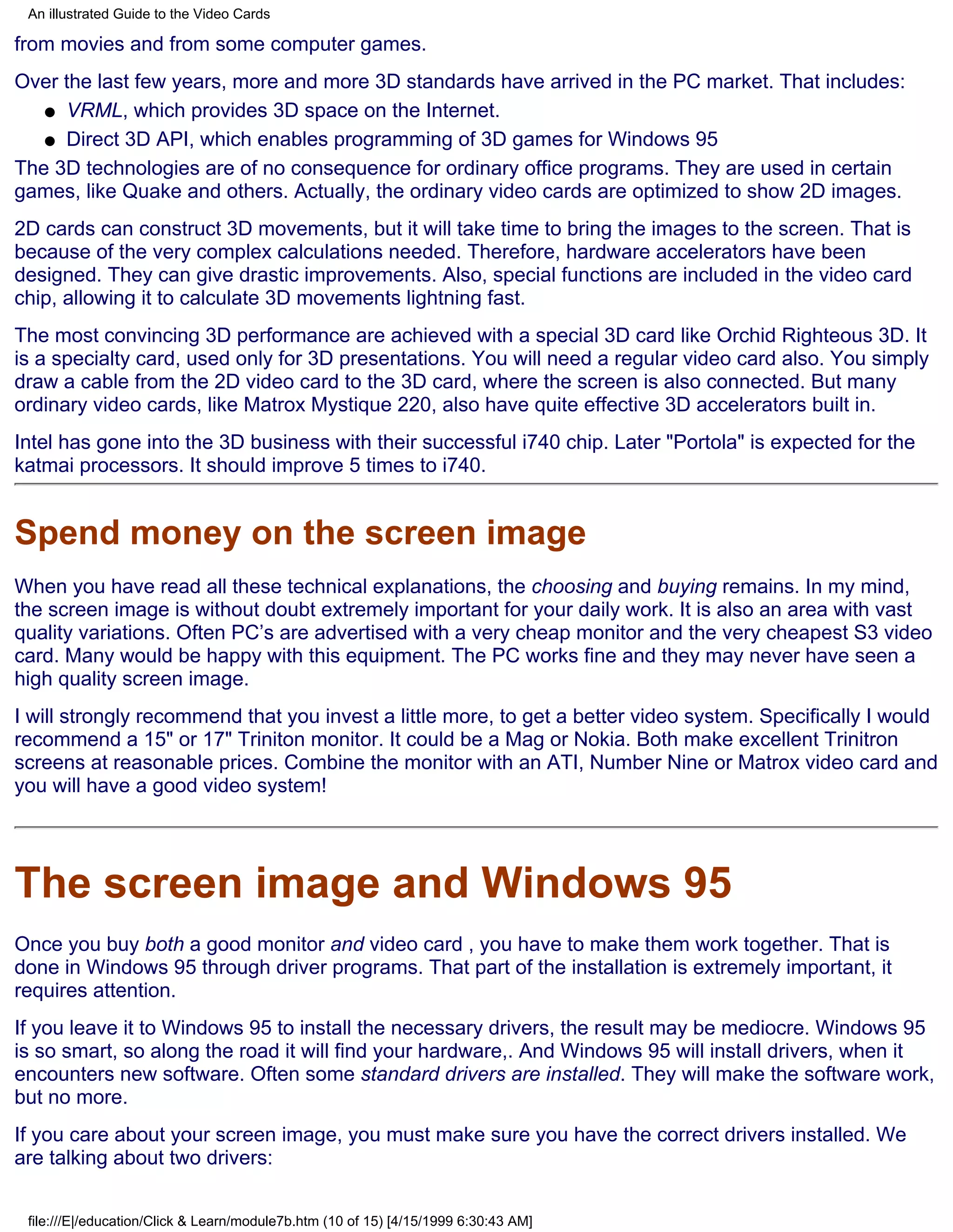 An illustrated Guide to the Video Cards

from movies and from some computer games.
Over the last few years, more and more 3D standards have arrived in the PC market. That includes:
   q VRML, which provides 3D space on the Internet.

   q Direct 3D API, which enables programming of 3D games for Windows 95

The 3D technologies are of no consequence for ordinary office programs. They are used in certain
games, like Quake and others. Actually, the ordinary video cards are optimized to show 2D images.
2D cards can construct 3D movements, but it will take time to bring the images to the screen. That is
because of the very complex calculations needed. Therefore, hardware accelerators have been
designed. They can give drastic improvements. Also, special functions are included in the video card
chip, allowing it to calculate 3D movements lightning fast.
The most convincing 3D performance are achieved with a special 3D card like Orchid Righteous 3D. It
is a specialty card, used only for 3D presentations. You will need a regular video card also. You simply
draw a cable from the 2D video card to the 3D card, where the screen is also connected. But many
ordinary video cards, like Matrox Mystique 220, also have quite effective 3D accelerators built in.
Intel has gone into the 3D business with their successful i740 chip. Later "Portola" is expected for the
katmai processors. It should improve 5 times to i740.


Spend money on the screen image
When you have read all these technical explanations, the choosing and buying remains. In my mind,
the screen image is without doubt extremely important for your daily work. It is also an area with vast
quality variations. Often PC’s are advertised with a very cheap monitor and the very cheapest S3 video
card. Many would be happy with this equipment. The PC works fine and they may never have seen a
high quality screen image.
I will strongly recommend that you invest a little more, to get a better video system. Specifically I would
recommend a 15" or 17" Triniton monitor. It could be a Mag or Nokia. Both make excellent Trinitron
screens at reasonable prices. Combine the monitor with an ATI, Number Nine or Matrox video card and
you will have a good video system!




The screen image and Windows 95
Once you buy both a good monitor and video card , you have to make them work together. That is
done in Windows 95 through driver programs. That part of the installation is extremely important, it
requires attention.
If you leave it to Windows 95 to install the necessary drivers, the result may be mediocre. Windows 95
is so smart, so along the road it will find your hardware,. And Windows 95 will install drivers, when it
encounters new software. Often some standard drivers are installed. They will make the software work,
but no more.
If you care about your screen image, you must make sure you have the correct drivers installed. We
are talking about two drivers:


 file:///E|/education/Click & Learn/module7b.htm (10 of 15) [4/15/1999 6:30:43 AM]
 