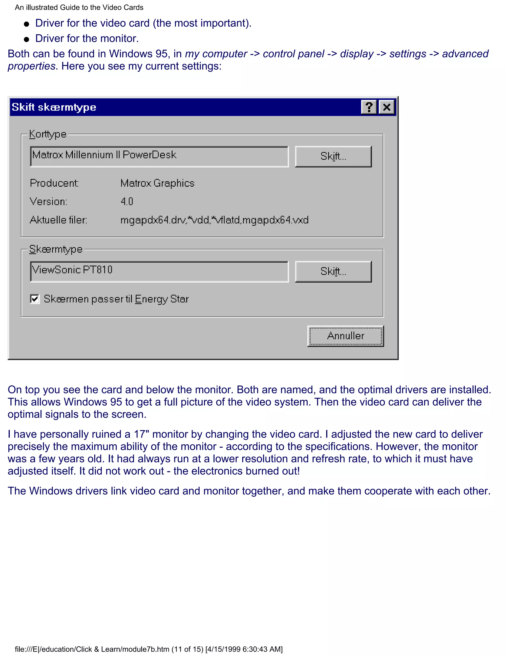 An illustrated Guide to the Video Cards

   q Driver for the video card (the most important).
   q Driver for the monitor.

Both can be found in Windows 95, in my computer -> control panel -> display -> settings -> advanced
properties. Here you see my current settings:




On top you see the card and below the monitor. Both are named, and the optimal drivers are installed.
This allows Windows 95 to get a full picture of the video system. Then the video card can deliver the
optimal signals to the screen.
I have personally ruined a 17" monitor by changing the video card. I adjusted the new card to deliver
precisely the maximum ability of the monitor - according to the specifications. However, the monitor
was a few years old. It had always run at a lower resolution and refresh rate, to which it must have
adjusted itself. It did not work out - the electronics burned out!
The Windows drivers link video card and monitor together, and make them cooperate with each other.




 file:///E|/education/Click & Learn/module7b.htm (11 of 15) [4/15/1999 6:30:43 AM]
 