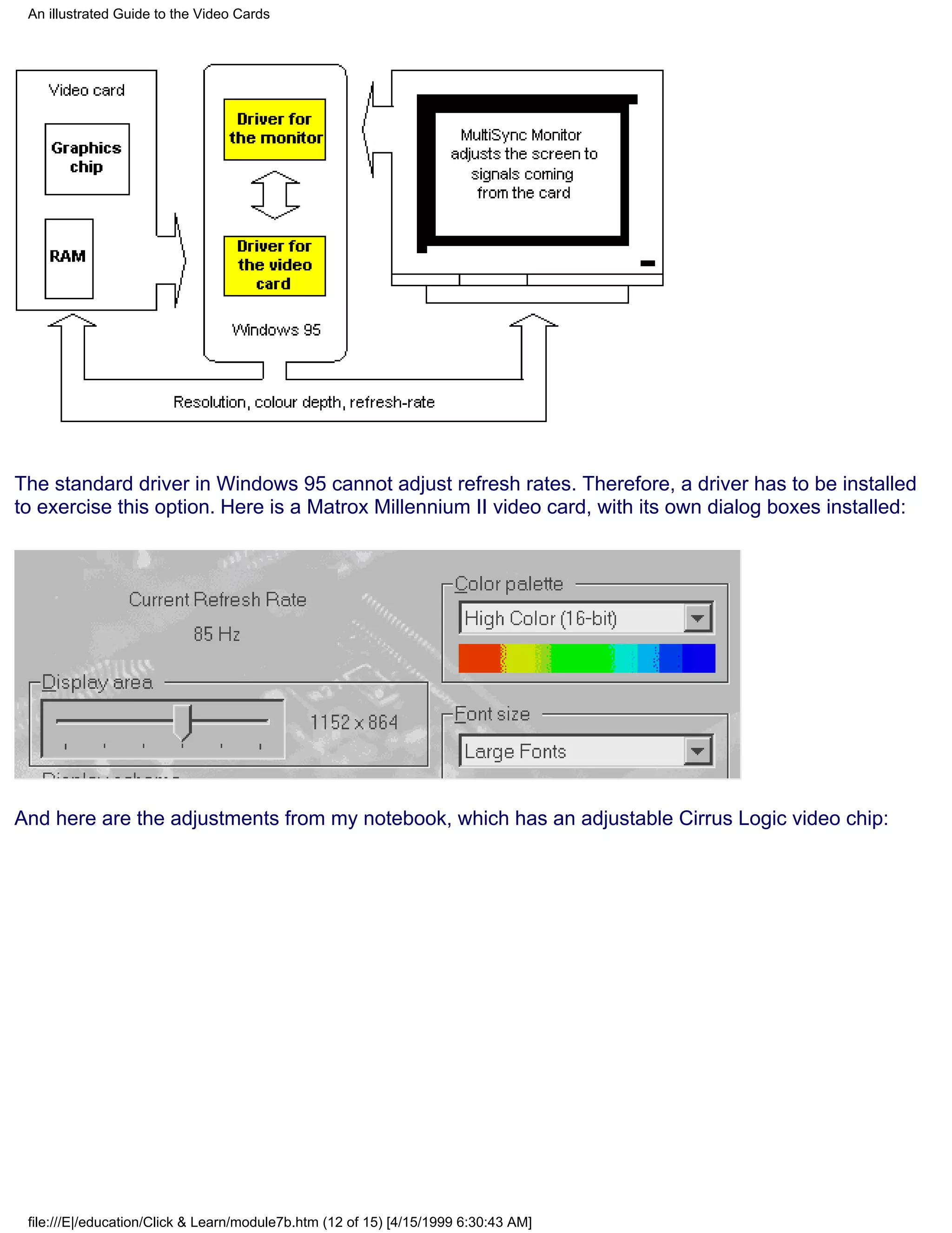 An illustrated Guide to the Video Cards




The standard driver in Windows 95 cannot adjust refresh rates. Therefore, a driver has to be installed
to exercise this option. Here is a Matrox Millennium II video card, with its own dialog boxes installed:




And here are the adjustments from my notebook, which has an adjustable Cirrus Logic video chip:




 file:///E|/education/Click & Learn/module7b.htm (12 of 15) [4/15/1999 6:30:43 AM]
 