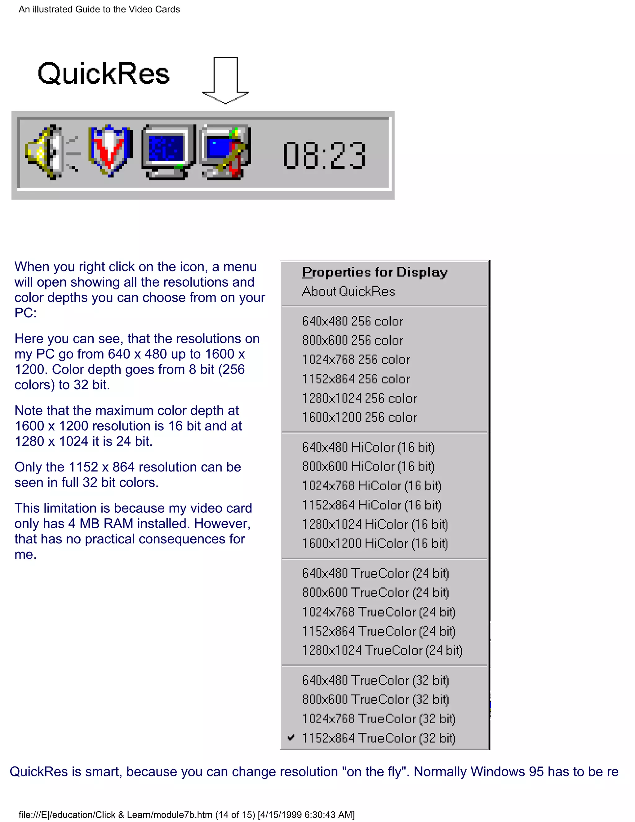 An illustrated Guide to the Video Cards




When you right click on the icon, a menu
will open showing all the resolutions and
color depths you can choose from on your
PC:
Here you can see, that the resolutions on
my PC go from 640 x 480 up to 1600 x
1200. Color depth goes from 8 bit (256
colors) to 32 bit.
Note that the maximum color depth at
1600 x 1200 resolution is 16 bit and at
1280 x 1024 it is 24 bit.
Only the 1152 x 864 resolution can be
seen in full 32 bit colors.
This limitation is because my video card
only has 4 MB RAM installed. However,
that has no practical consequences for
me.




QuickRes is smart, because you can change resolution "on the fly". Normally Windows 95 has to be re


 file:///E|/education/Click & Learn/module7b.htm (14 of 15) [4/15/1999 6:30:43 AM]
 