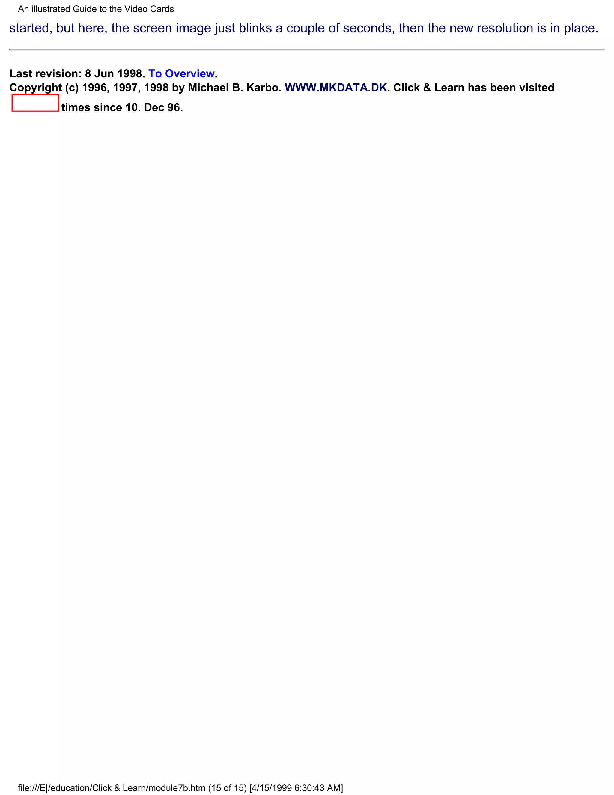 An illustrated Guide to the Video Cards

started, but here, the screen image just blinks a couple of seconds, then the new resolution is in place.


Last revision: 8 Jun 1998. To Overview.
Copyright (c) 1996, 1997, 1998 by Michael B. Karbo. WWW.MKDATA.DK. Click & Learn has been visited
           times since 10. Dec 96.




 file:///E|/education/Click & Learn/module7b.htm (15 of 15) [4/15/1999 6:30:43 AM]
 