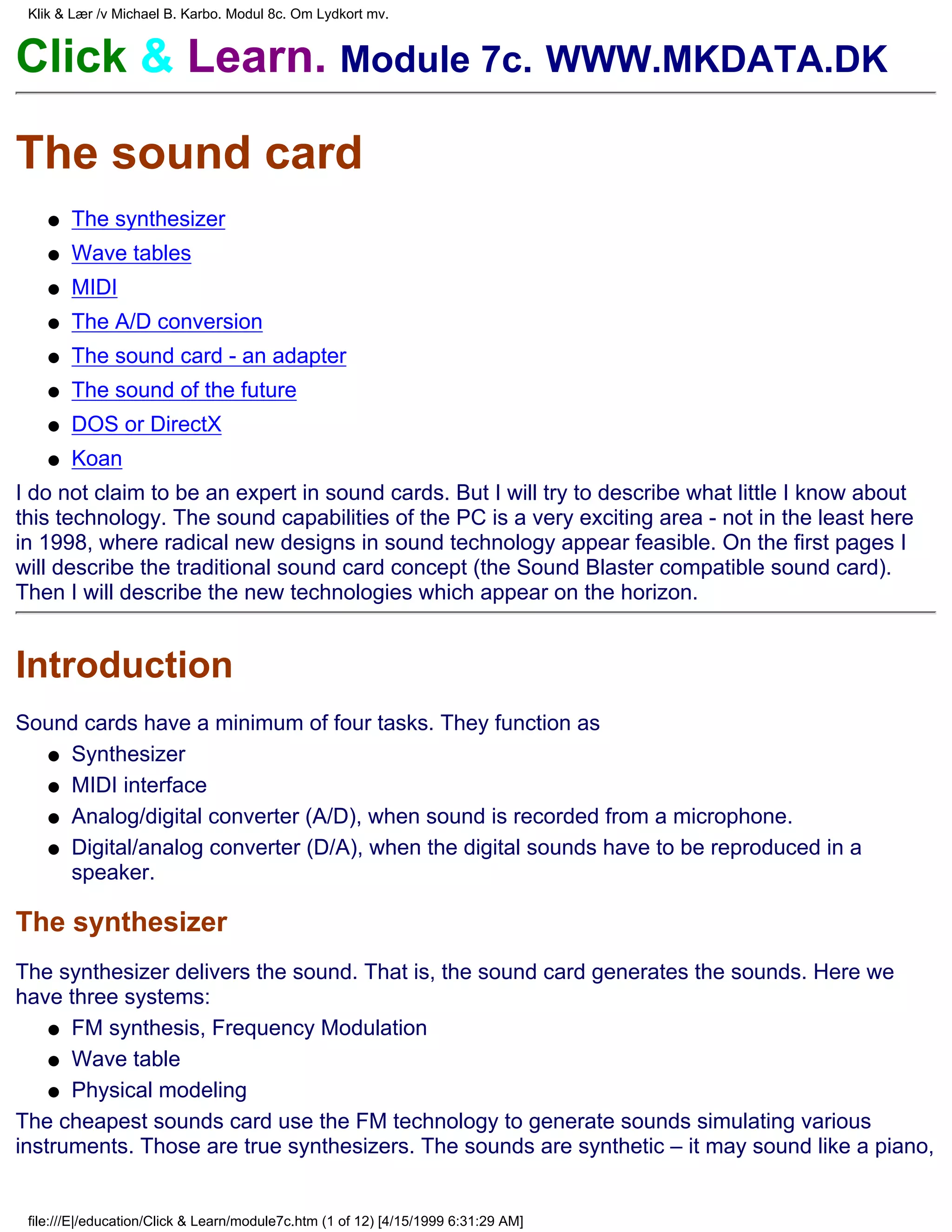 Klik & Lær /v Michael B. Karbo. Modul 8c. Om Lydkort mv.


Click & Learn. Module 7c. WWW.MKDATA.DK

The sound card
    q   The synthesizer
    q   Wave tables
    q   MIDI
    q   The A/D conversion
    q   The sound card - an adapter
    q   The sound of the future
    q   DOS or DirectX
    q   Koan
I do not claim to be an expert in sound cards. But I will try to describe what little I know about
this technology. The sound capabilities of the PC is a very exciting area - not in the least here
in 1998, where radical new designs in sound technology appear feasible. On the first pages I
will describe the traditional sound card concept (the Sound Blaster compatible sound card).
Then I will describe the new technologies which appear on the horizon.


Introduction
Sound cards have a minimum of four tasks. They function as
  q Synthesizer

  q MIDI interface

  q Analog/digital converter (A/D), when sound is recorded from a microphone.

  q Digital/analog converter (D/A), when the digital sounds have to be reproduced in a
    speaker.

The synthesizer
The synthesizer delivers the sound. That is, the sound card generates the sounds. Here we
have three systems:
    q FM synthesis, Frequency Modulation

    q Wave table

    q Physical modeling

The cheapest sounds card use the FM technology to generate sounds simulating various
instruments. Those are true synthesizers. The sounds are synthetic – it may sound like a piano,


 file:///E|/education/Click & Learn/module7c.htm (1 of 12) [4/15/1999 6:31:29 AM]
 
