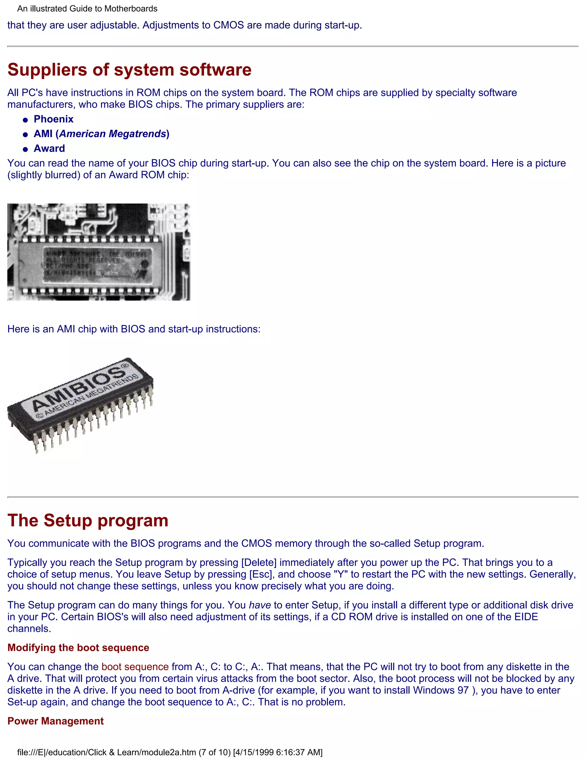 An illustrated Guide to Motherboards
that they are user adjustable. Adjustments to CMOS are made during start-up.



Suppliers of system software
All PC's have instructions in ROM chips on the system board. The ROM chips are supplied by specialty software
manufacturers, who make BIOS chips. The primary suppliers are:
    q Phoenix

    q AMI (American Megatrends)

    q Award

You can read the name of your BIOS chip during start-up. You can also see the chip on the system board. Here is a picture
(slightly blurred) of an Award ROM chip:




Here is an AMI chip with BIOS and start-up instructions:




The Setup program
You communicate with the BIOS programs and the CMOS memory through the so-called Setup program.
Typically you reach the Setup program by pressing [Delete] immediately after you power up the PC. That brings you to a
choice of setup menus. You leave Setup by pressing [Esc], and choose "Y" to restart the PC with the new settings. Generally,
you should not change these settings, unless you know precisely what you are doing.
The Setup program can do many things for you. You have to enter Setup, if you install a different type or additional disk drive
in your PC. Certain BIOS's will also need adjustment of its settings, if a CD ROM drive is installed on one of the EIDE
channels.
Modifying the boot sequence
You can change the boot sequence from A:, C: to C:, A:. That means, that the PC will not try to boot from any diskette in the
A drive. That will protect you from certain virus attacks from the boot sector. Also, the boot process will not be blocked by any
diskette in the A drive. If you need to boot from A-drive (for example, if you want to install Windows 97 ), you have to enter
Set-up again, and change the boot sequence to A:, C:. That is no problem.
Power Management

  file:///E|/education/Click & Learn/module2a.htm (7 of 10) [4/15/1999 6:16:37 AM]
 
