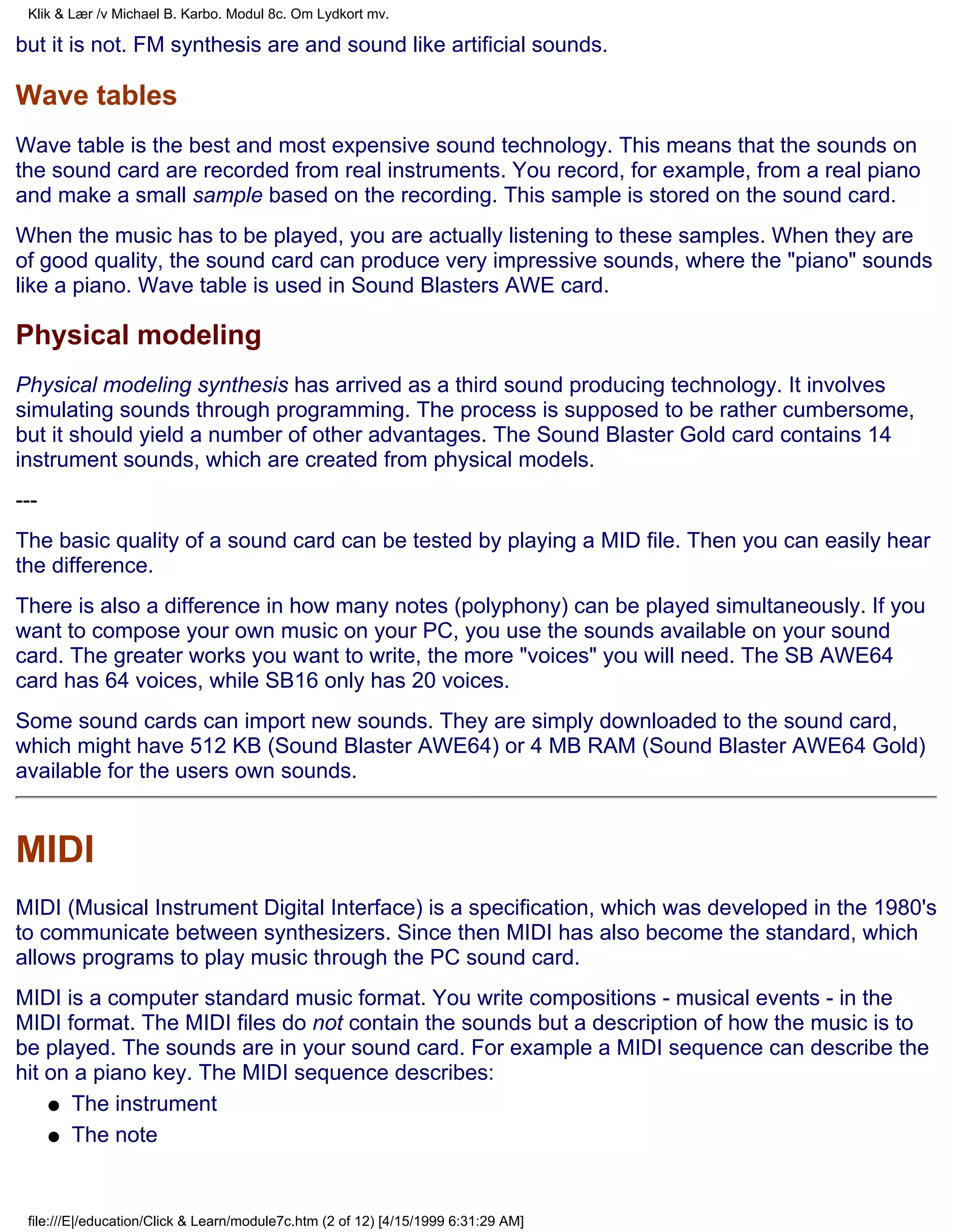 Klik & Lær /v Michael B. Karbo. Modul 8c. Om Lydkort mv.

but it is not. FM synthesis are and sound like artificial sounds.

Wave tables
Wave table is the best and most expensive sound technology. This means that the sounds on
the sound card are recorded from real instruments. You record, for example, from a real piano
and make a small sample based on the recording. This sample is stored on the sound card.
When the music has to be played, you are actually listening to these samples. When they are
of good quality, the sound card can produce very impressive sounds, where the "piano" sounds
like a piano. Wave table is used in Sound Blasters AWE card.

Physical modeling
Physical modeling synthesis has arrived as a third sound producing technology. It involves
simulating sounds through programming. The process is supposed to be rather cumbersome,
but it should yield a number of other advantages. The Sound Blaster Gold card contains 14
instrument sounds, which are created from physical models.
---
The basic quality of a sound card can be tested by playing a MID file. Then you can easily hear
the difference.
There is also a difference in how many notes (polyphony) can be played simultaneously. If you
want to compose your own music on your PC, you use the sounds available on your sound
card. The greater works you want to write, the more "voices" you will need. The SB AWE64
card has 64 voices, while SB16 only has 20 voices.
Some sound cards can import new sounds. They are simply downloaded to the sound card,
which might have 512 KB (Sound Blaster AWE64) or 4 MB RAM (Sound Blaster AWE64 Gold)
available for the users own sounds.


MIDI
MIDI (Musical Instrument Digital Interface) is a specification, which was developed in the 1980's
to communicate between synthesizers. Since then MIDI has also become the standard, which
allows programs to play music through the PC sound card.
MIDI is a computer standard music format. You write compositions - musical events - in the
MIDI format. The MIDI files do not contain the sounds but a description of how the music is to
be played. The sounds are in your sound card. For example a MIDI sequence can describe the
hit on a piano key. The MIDI sequence describes:
    q The instrument

    q The note




 file:///E|/education/Click & Learn/module7c.htm (2 of 12) [4/15/1999 6:31:29 AM]
 