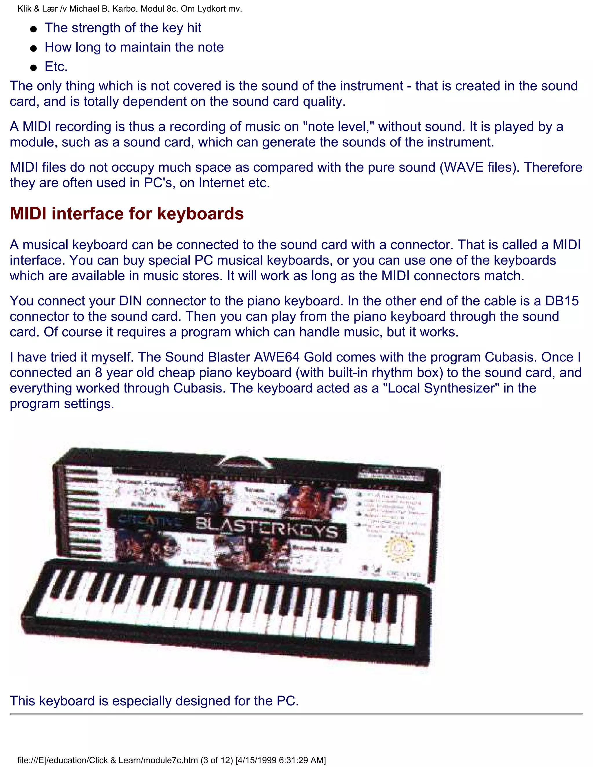 Klik & Lær /v Michael B. Karbo. Modul 8c. Om Lydkort mv.

    q The strength of the key hit
   q How long to maintain the note

   q Etc.

The only thing which is not covered is the sound of the instrument - that is created in the sound
card, and is totally dependent on the sound card quality.
A MIDI recording is thus a recording of music on "note level," without sound. It is played by a
module, such as a sound card, which can generate the sounds of the instrument.
MIDI files do not occupy much space as compared with the pure sound (WAVE files). Therefore
they are often used in PC's, on Internet etc.

MIDI interface for keyboards
A musical keyboard can be connected to the sound card with a connector. That is called a MIDI
interface. You can buy special PC musical keyboards, or you can use one of the keyboards
which are available in music stores. It will work as long as the MIDI connectors match.
You connect your DIN connector to the piano keyboard. In the other end of the cable is a DB15
connector to the sound card. Then you can play from the piano keyboard through the sound
card. Of course it requires a program which can handle music, but it works.
I have tried it myself. The Sound Blaster AWE64 Gold comes with the program Cubasis. Once I
connected an 8 year old cheap piano keyboard (with built-in rhythm box) to the sound card, and
everything worked through Cubasis. The keyboard acted as a "Local Synthesizer" in the
program settings.




This keyboard is especially designed for the PC.



 file:///E|/education/Click & Learn/module7c.htm (3 of 12) [4/15/1999 6:31:29 AM]
 