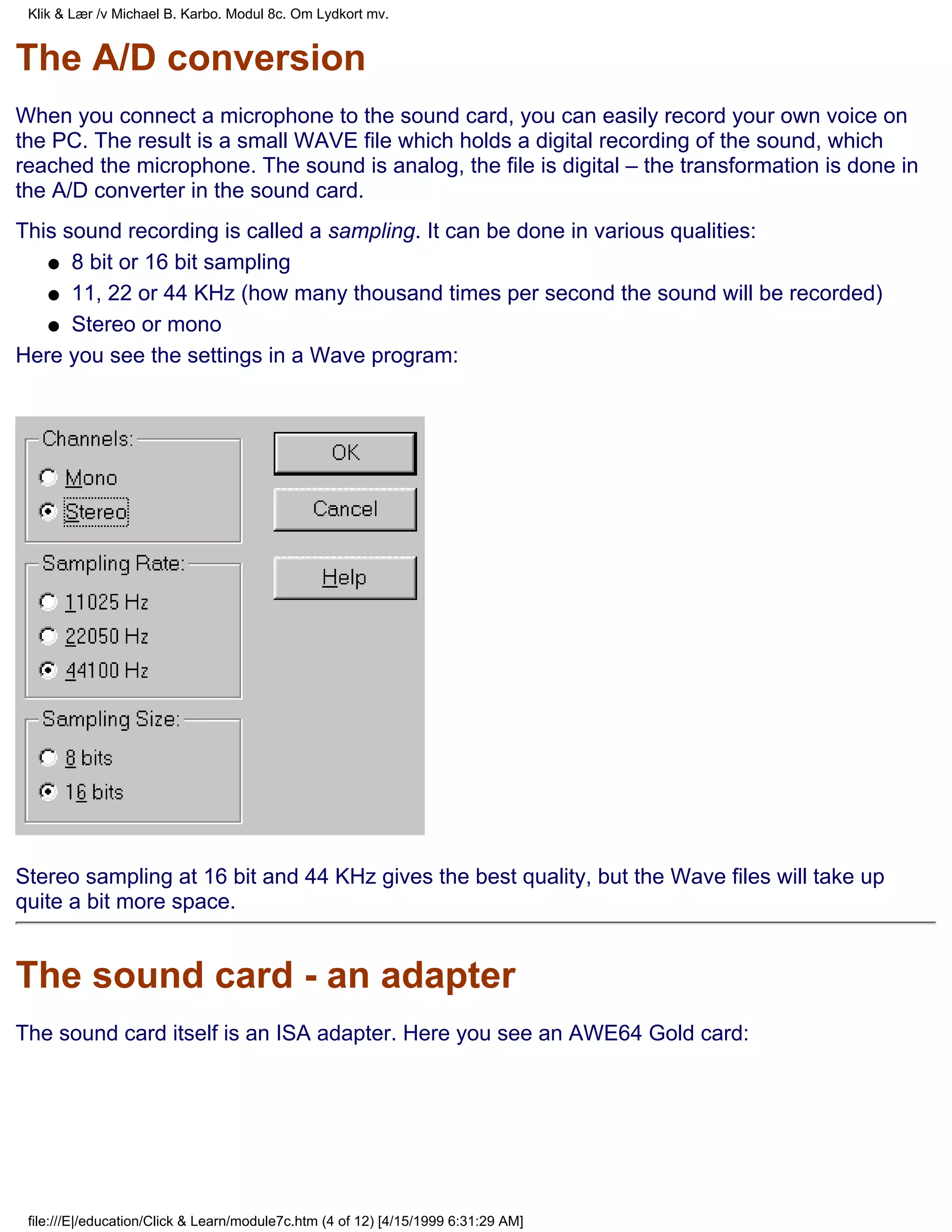 Klik & Lær /v Michael B. Karbo. Modul 8c. Om Lydkort mv.


The A/D conversion
When you connect a microphone to the sound card, you can easily record your own voice on
the PC. The result is a small WAVE file which holds a digital recording of the sound, which
reached the microphone. The sound is analog, the file is digital – the transformation is done in
the A/D converter in the sound card.
This sound recording is called a sampling. It can be done in various qualities:
   q 8 bit or 16 bit sampling

   q 11, 22 or 44 KHz (how many thousand times per second the sound will be recorded)

   q Stereo or mono

Here you see the settings in a Wave program:




Stereo sampling at 16 bit and 44 KHz gives the best quality, but the Wave files will take up
quite a bit more space.


The sound card - an adapter
The sound card itself is an ISA adapter. Here you see an AWE64 Gold card:




 file:///E|/education/Click & Learn/module7c.htm (4 of 12) [4/15/1999 6:31:29 AM]
 
