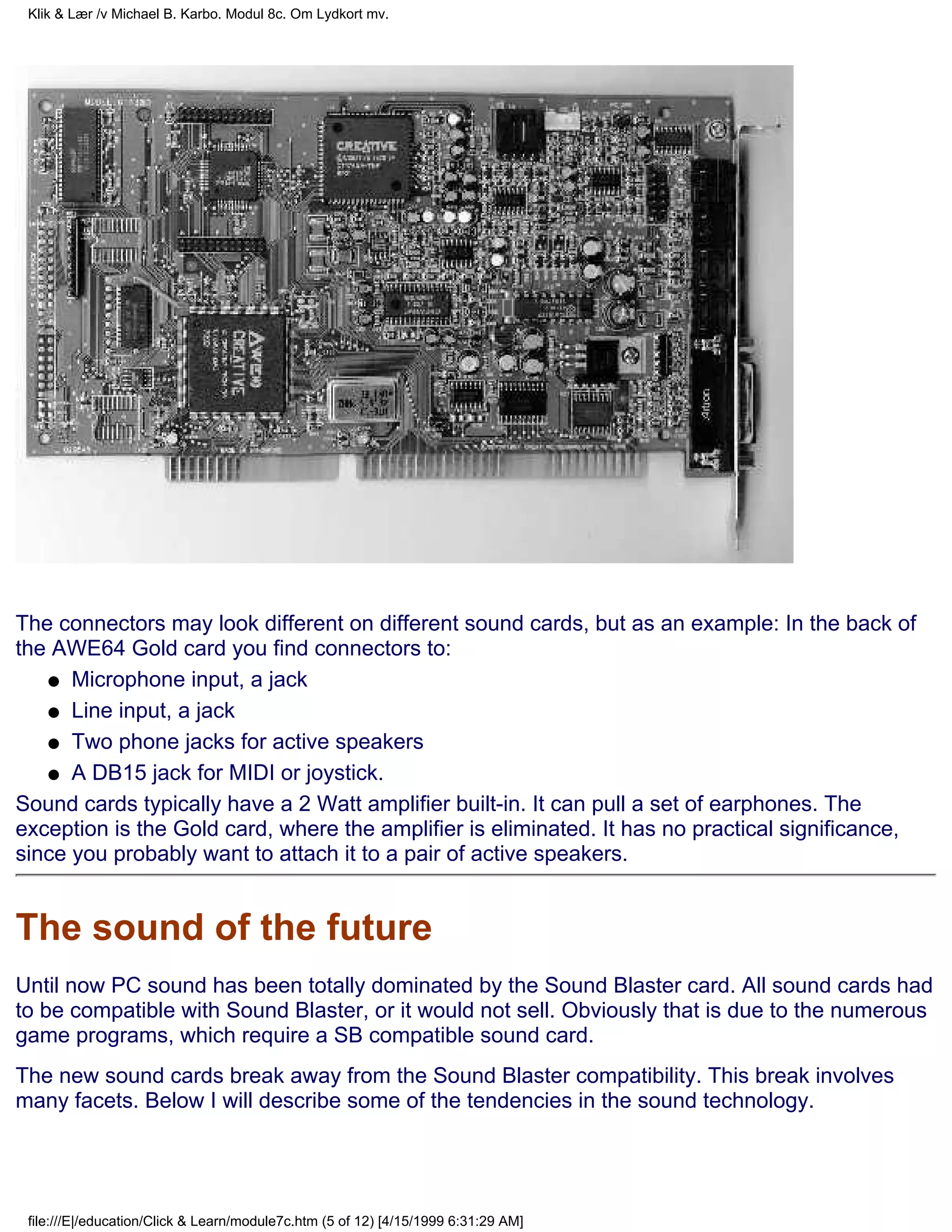 Klik & Lær /v Michael B. Karbo. Modul 8c. Om Lydkort mv.




The connectors may look different on different sound cards, but as an example: In the back of
the AWE64 Gold card you find connectors to:
   q Microphone input, a jack

   q Line input, a jack

   q Two phone jacks for active speakers

   q A DB15 jack for MIDI or joystick.

Sound cards typically have a 2 Watt amplifier built-in. It can pull a set of earphones. The
exception is the Gold card, where the amplifier is eliminated. It has no practical significance,
since you probably want to attach it to a pair of active speakers.


The sound of the future
Until now PC sound has been totally dominated by the Sound Blaster card. All sound cards had
to be compatible with Sound Blaster, or it would not sell. Obviously that is due to the numerous
game programs, which require a SB compatible sound card.
The new sound cards break away from the Sound Blaster compatibility. This break involves
many facets. Below I will describe some of the tendencies in the sound technology.




 file:///E|/education/Click & Learn/module7c.htm (5 of 12) [4/15/1999 6:31:29 AM]
 
