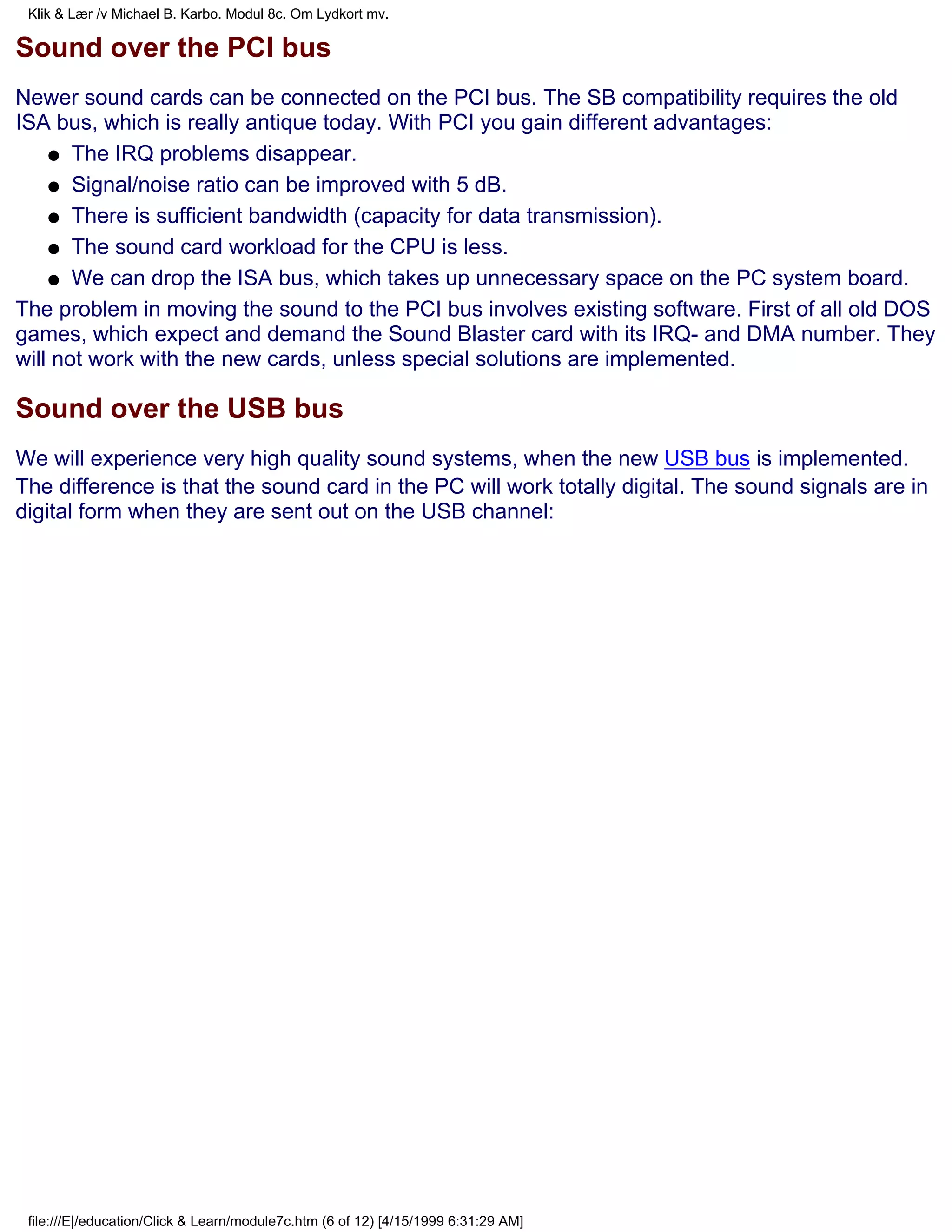 Klik & Lær /v Michael B. Karbo. Modul 8c. Om Lydkort mv.

Sound over the PCI bus
Newer sound cards can be connected on the PCI bus. The SB compatibility requires the old
ISA bus, which is really antique today. With PCI you gain different advantages:
    q The IRQ problems disappear.

    q Signal/noise ratio can be improved with 5 dB.

    q There is sufficient bandwidth (capacity for data transmission).

    q The sound card workload for the CPU is less.

    q We can drop the ISA bus, which takes up unnecessary space on the PC system board.

The problem in moving the sound to the PCI bus involves existing software. First of all old DOS
games, which expect and demand the Sound Blaster card with its IRQ- and DMA number. They
will not work with the new cards, unless special solutions are implemented.

Sound over the USB bus
We will experience very high quality sound systems, when the new USB bus is implemented.
The difference is that the sound card in the PC will work totally digital. The sound signals are in
digital form when they are sent out on the USB channel:




 file:///E|/education/Click & Learn/module7c.htm (6 of 12) [4/15/1999 6:31:29 AM]
 