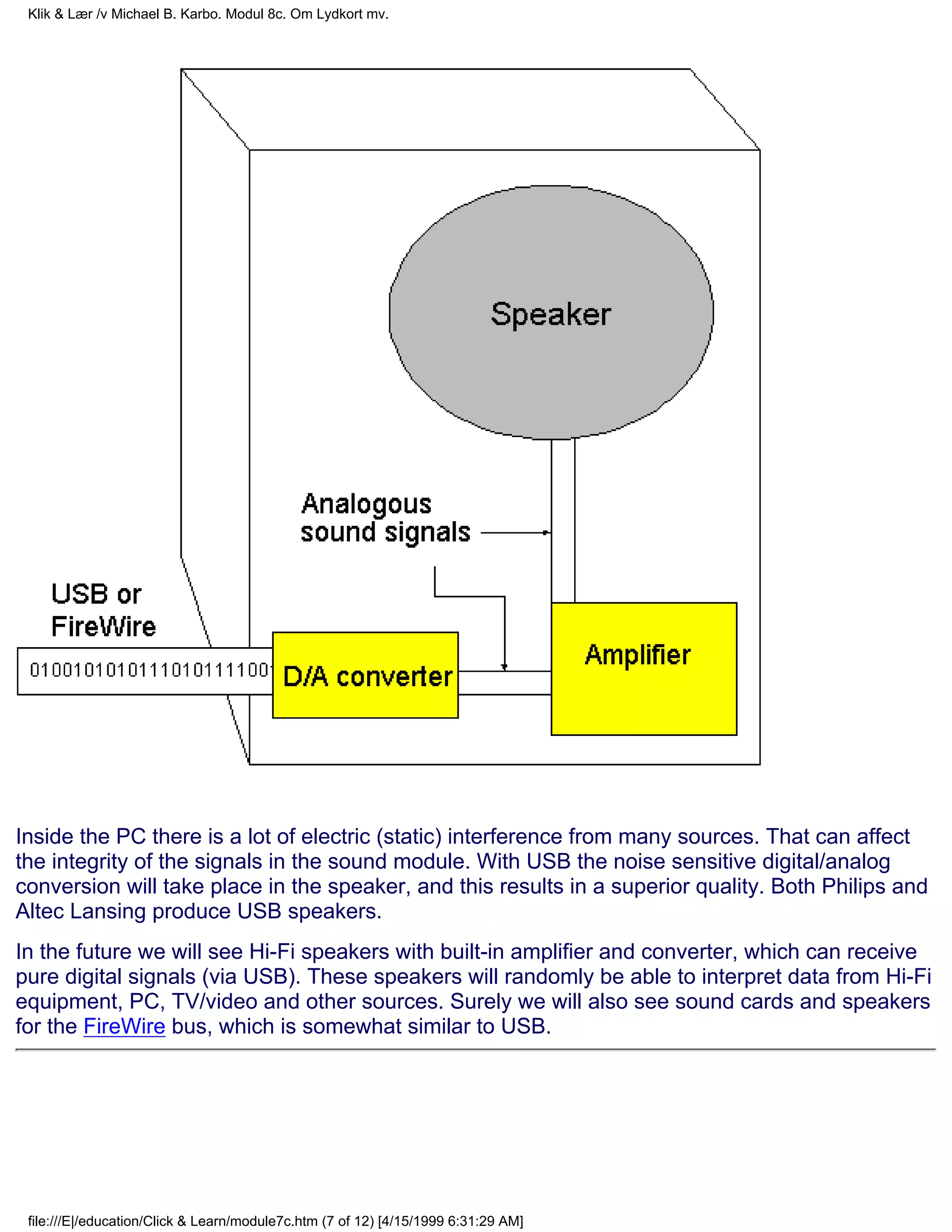 Klik & Lær /v Michael B. Karbo. Modul 8c. Om Lydkort mv.




Inside the PC there is a lot of electric (static) interference from many sources. That can affect
the integrity of the signals in the sound module. With USB the noise sensitive digital/analog
conversion will take place in the speaker, and this results in a superior quality. Both Philips and
Altec Lansing produce USB speakers.
In the future we will see Hi-Fi speakers with built-in amplifier and converter, which can receive
pure digital signals (via USB). These speakers will randomly be able to interpret data from Hi-Fi
equipment, PC, TV/video and other sources. Surely we will also see sound cards and speakers
for the FireWire bus, which is somewhat similar to USB.




 file:///E|/education/Click & Learn/module7c.htm (7 of 12) [4/15/1999 6:31:29 AM]
 