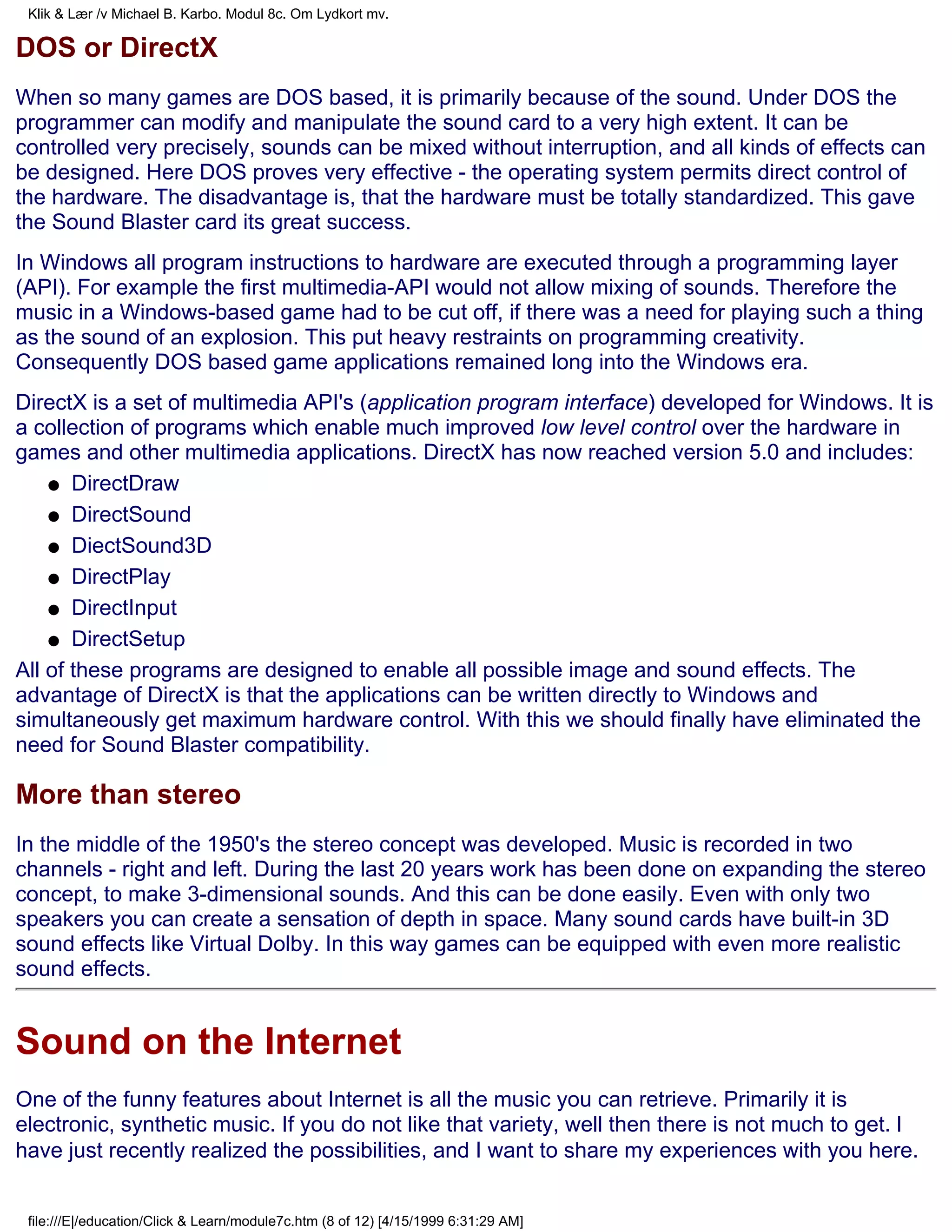Klik & Lær /v Michael B. Karbo. Modul 8c. Om Lydkort mv.

DOS or DirectX
When so many games are DOS based, it is primarily because of the sound. Under DOS the
programmer can modify and manipulate the sound card to a very high extent. It can be
controlled very precisely, sounds can be mixed without interruption, and all kinds of effects can
be designed. Here DOS proves very effective - the operating system permits direct control of
the hardware. The disadvantage is, that the hardware must be totally standardized. This gave
the Sound Blaster card its great success.
In Windows all program instructions to hardware are executed through a programming layer
(API). For example the first multimedia-API would not allow mixing of sounds. Therefore the
music in a Windows-based game had to be cut off, if there was a need for playing such a thing
as the sound of an explosion. This put heavy restraints on programming creativity.
Consequently DOS based game applications remained long into the Windows era.
DirectX is a set of multimedia API's (application program interface) developed for Windows. It is
a collection of programs which enable much improved low level control over the hardware in
games and other multimedia applications. DirectX has now reached version 5.0 and includes:
    q DirectDraw

    q DirectSound

    q DiectSound3D

    q DirectPlay

    q DirectInput

    q DirectSetup

All of these programs are designed to enable all possible image and sound effects. The
advantage of DirectX is that the applications can be written directly to Windows and
simultaneously get maximum hardware control. With this we should finally have eliminated the
need for Sound Blaster compatibility.

More than stereo
In the middle of the 1950's the stereo concept was developed. Music is recorded in two
channels - right and left. During the last 20 years work has been done on expanding the stereo
concept, to make 3-dimensional sounds. And this can be done easily. Even with only two
speakers you can create a sensation of depth in space. Many sound cards have built-in 3D
sound effects like Virtual Dolby. In this way games can be equipped with even more realistic
sound effects.


Sound on the Internet
One of the funny features about Internet is all the music you can retrieve. Primarily it is
electronic, synthetic music. If you do not like that variety, well then there is not much to get. I
have just recently realized the possibilities, and I want to share my experiences with you here.


 file:///E|/education/Click & Learn/module7c.htm (8 of 12) [4/15/1999 6:31:29 AM]
 