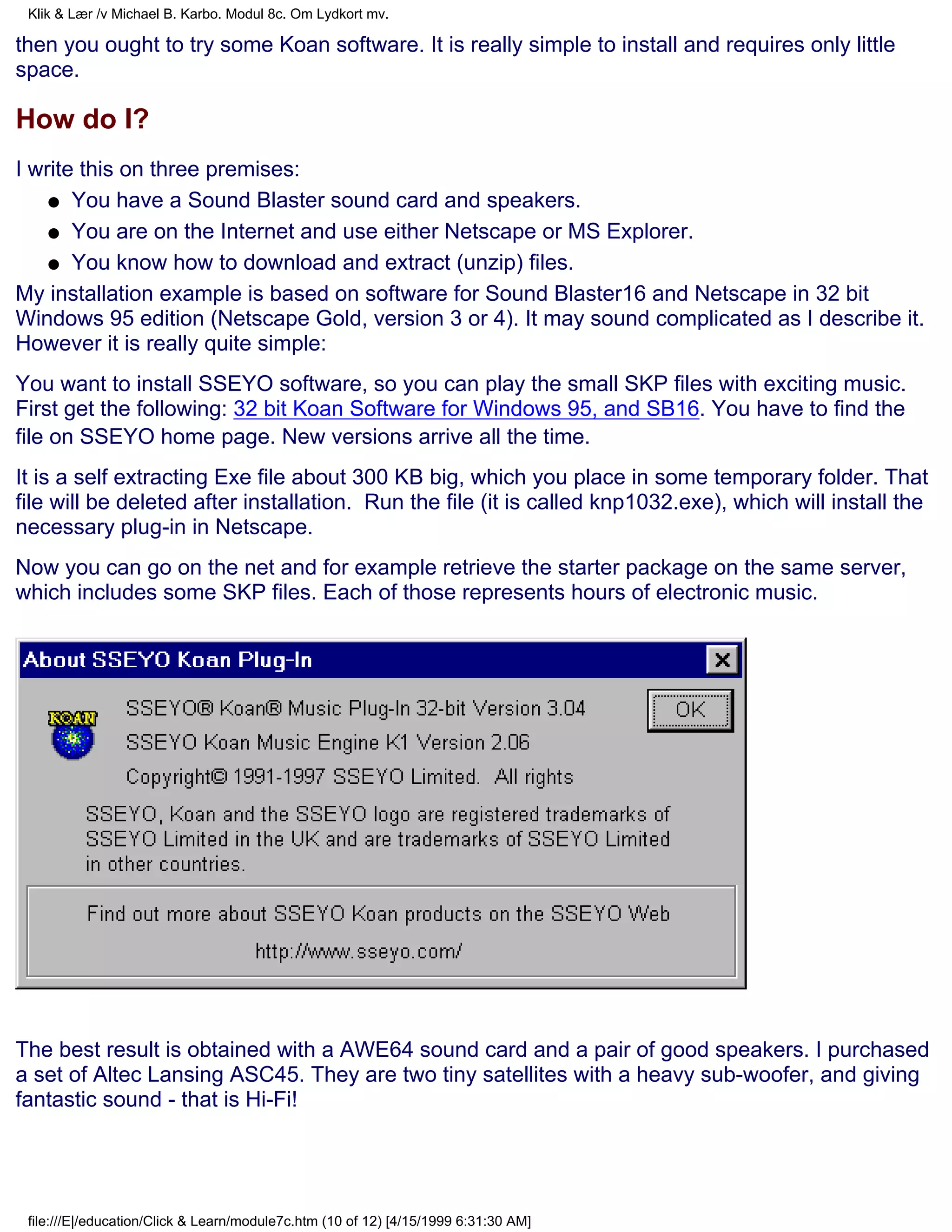 Klik & Lær /v Michael B. Karbo. Modul 8c. Om Lydkort mv.

then you ought to try some Koan software. It is really simple to install and requires only little
space.

How do I?
I write this on three premises:
    q You have a Sound Blaster sound card and speakers.

    q You are on the Internet and use either Netscape or MS Explorer.

    q You know how to download and extract (unzip) files.

My installation example is based on software for Sound Blaster16 and Netscape in 32 bit
Windows 95 edition (Netscape Gold, version 3 or 4). It may sound complicated as I describe it.
However it is really quite simple:
You want to install SSEYO software, so you can play the small SKP files with exciting music.
First get the following: 32 bit Koan Software for Windows 95, and SB16. You have to find the
file on SSEYO home page. New versions arrive all the time.
It is a self extracting Exe file about 300 KB big, which you place in some temporary folder. That
file will be deleted after installation. Run the file (it is called knp1032.exe), which will install the
necessary plug-in in Netscape.
Now you can go on the net and for example retrieve the starter package on the same server,
which includes some SKP files. Each of those represents hours of electronic music.




The best result is obtained with a AWE64 sound card and a pair of good speakers. I purchased
a set of Altec Lansing ASC45. They are two tiny satellites with a heavy sub-woofer, and giving
fantastic sound - that is Hi-Fi!




 file:///E|/education/Click & Learn/module7c.htm (10 of 12) [4/15/1999 6:31:30 AM]
 
