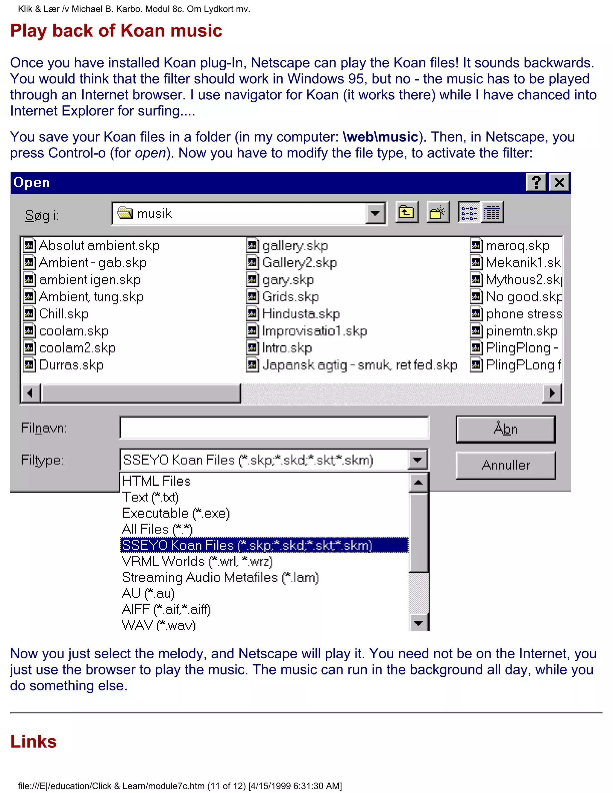 Klik & Lær /v Michael B. Karbo. Modul 8c. Om Lydkort mv.

Play back of Koan music
Once you have installed Koan plug-In, Netscape can play the Koan files! It sounds backwards.
You would think that the filter should work in Windows 95, but no - the music has to be played
through an Internet browser. I use navigator for Koan (it works there) while I have chanced into
Internet Explorer for surfing....
You save your Koan files in a folder (in my computer: webmusic). Then, in Netscape, you
press Control-o (for open). Now you have to modify the file type, to activate the filter:




Now you just select the melody, and Netscape will play it. You need not be on the Internet, you
just use the browser to play the music. The music can run in the background all day, while you
do something else.



Links

 file:///E|/education/Click & Learn/module7c.htm (11 of 12) [4/15/1999 6:31:30 AM]
 