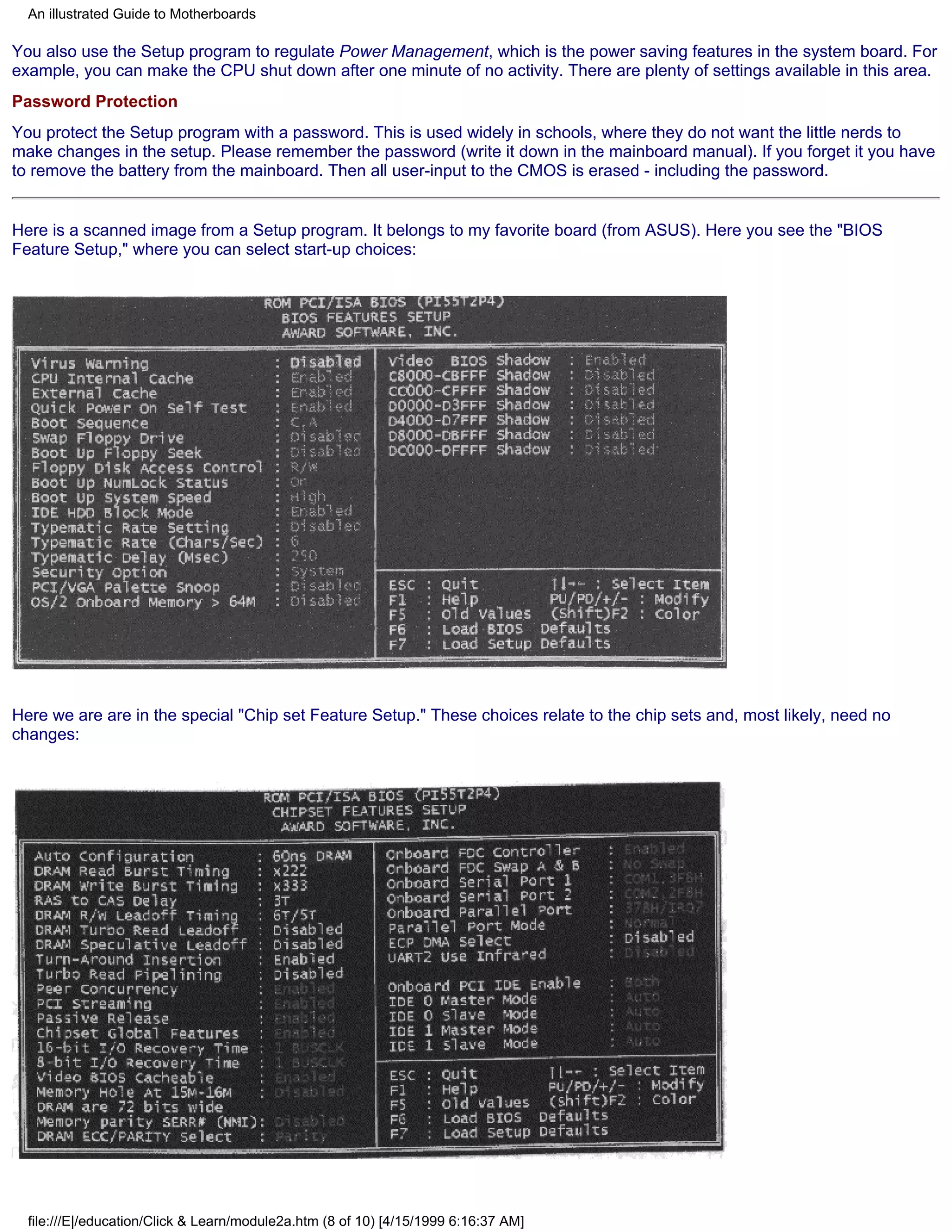 An illustrated Guide to Motherboards

You also use the Setup program to regulate Power Management, which is the power saving features in the system board. For
example, you can make the CPU shut down after one minute of no activity. There are plenty of settings available in this area.
Password Protection
You protect the Setup program with a password. This is used widely in schools, where they do not want the little nerds to
make changes in the setup. Please remember the password (write it down in the mainboard manual). If you forget it you have
to remove the battery from the mainboard. Then all user-input to the CMOS is erased - including the password.


Here is a scanned image from a Setup program. It belongs to my favorite board (from ASUS). Here you see the "BIOS
Feature Setup," where you can select start-up choices:




Here we are are in the special "Chip set Feature Setup." These choices relate to the chip sets and, most likely, need no
changes:




  file:///E|/education/Click & Learn/module2a.htm (8 of 10) [4/15/1999 6:16:37 AM]
 