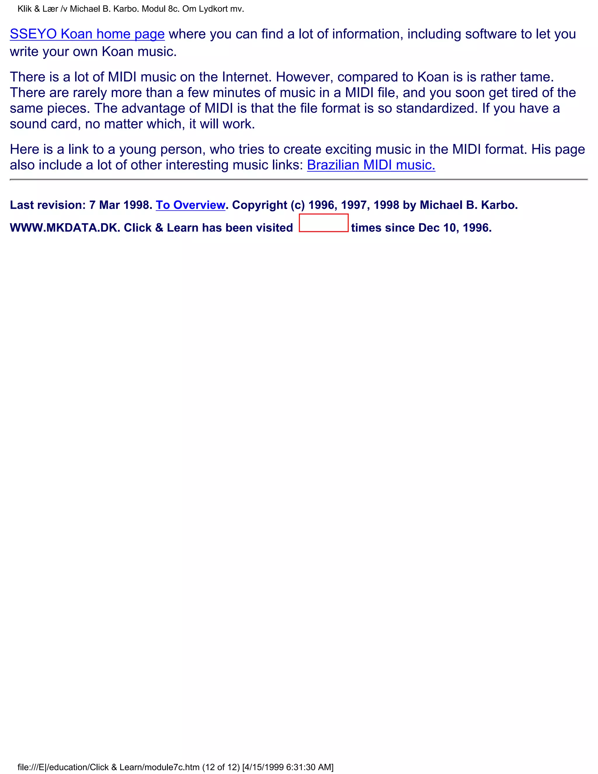 Klik & Lær /v Michael B. Karbo. Modul 8c. Om Lydkort mv.


SSEYO Koan home page where you can find a lot of information, including software to let you
write your own Koan music.
There is a lot of MIDI music on the Internet. However, compared to Koan is is rather tame.
There are rarely more than a few minutes of music in a MIDI file, and you soon get tired of the
same pieces. The advantage of MIDI is that the file format is so standardized. If you have a
sound card, no matter which, it will work.
Here is a link to a young person, who tries to create exciting music in the MIDI format. His page
also include a lot of other interesting music links: Brazilian MIDI music.

Last revision: 7 Mar 1998. To Overview. Copyright (c) 1996, 1997, 1998 by Michael B. Karbo.
WWW.MKDATA.DK. Click & Learn has been visited                                        times since Dec 10, 1996.




 file:///E|/education/Click & Learn/module7c.htm (12 of 12) [4/15/1999 6:31:30 AM]
 