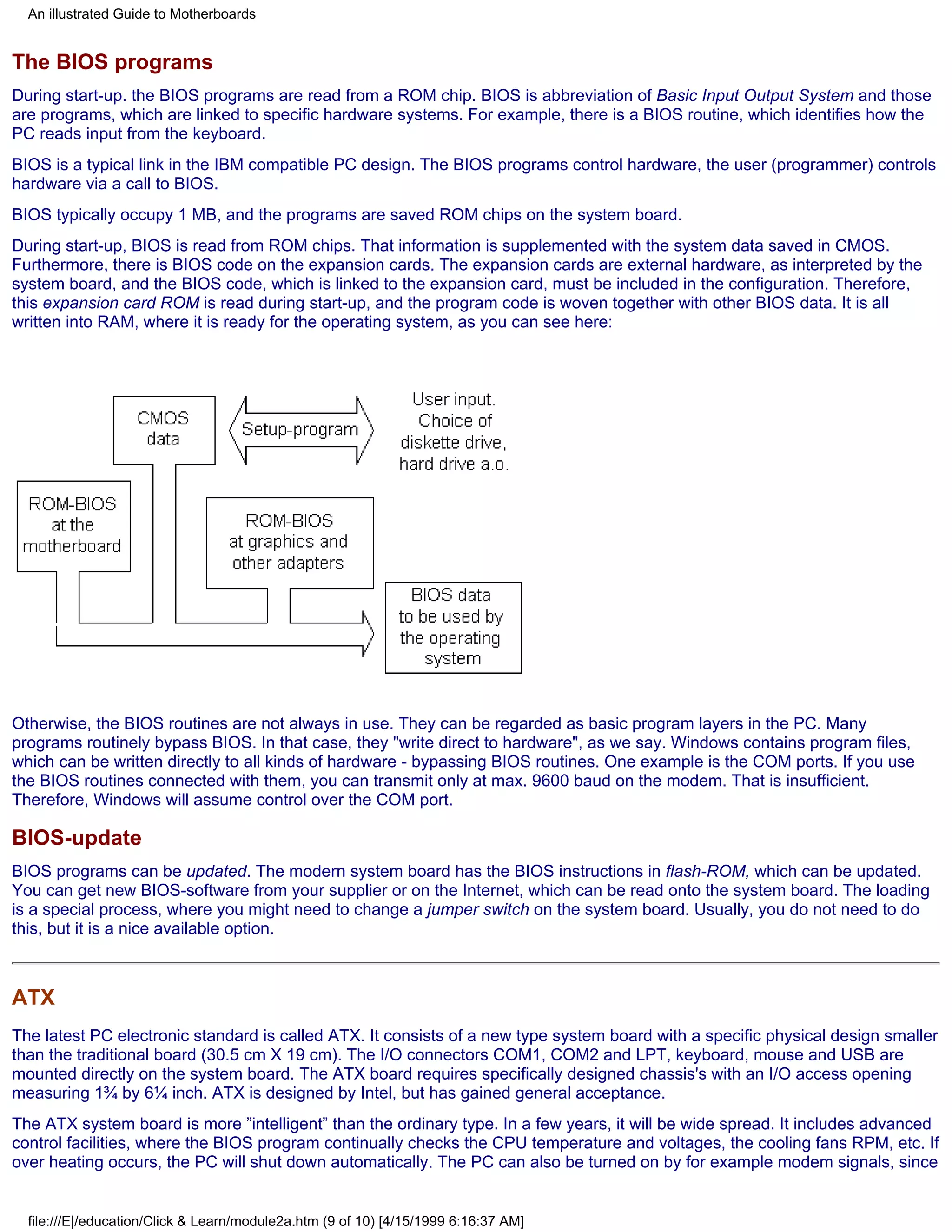 An illustrated Guide to Motherboards


The BIOS programs
During start-up. the BIOS programs are read from a ROM chip. BIOS is abbreviation of Basic Input Output System and those
are programs, which are linked to specific hardware systems. For example, there is a BIOS routine, which identifies how the
PC reads input from the keyboard.
BIOS is a typical link in the IBM compatible PC design. The BIOS programs control hardware, the user (programmer) controls
hardware via a call to BIOS.
BIOS typically occupy 1 MB, and the programs are saved ROM chips on the system board.
During start-up, BIOS is read from ROM chips. That information is supplemented with the system data saved in CMOS.
Furthermore, there is BIOS code on the expansion cards. The expansion cards are external hardware, as interpreted by the
system board, and the BIOS code, which is linked to the expansion card, must be included in the configuration. Therefore,
this expansion card ROM is read during start-up, and the program code is woven together with other BIOS data. It is all
written into RAM, where it is ready for the operating system, as you can see here:




Otherwise, the BIOS routines are not always in use. They can be regarded as basic program layers in the PC. Many
programs routinely bypass BIOS. In that case, they "write direct to hardware", as we say. Windows contains program files,
which can be written directly to all kinds of hardware - bypassing BIOS routines. One example is the COM ports. If you use
the BIOS routines connected with them, you can transmit only at max. 9600 baud on the modem. That is insufficient.
Therefore, Windows will assume control over the COM port.

BIOS-update
BIOS programs can be updated. The modern system board has the BIOS instructions in flash-ROM, which can be updated.
You can get new BIOS-software from your supplier or on the Internet, which can be read onto the system board. The loading
is a special process, where you might need to change a jumper switch on the system board. Usually, you do not need to do
this, but it is a nice available option.



ATX
The latest PC electronic standard is called ATX. It consists of a new type system board with a specific physical design smaller
than the traditional board (30.5 cm X 19 cm). The I/O connectors COM1, COM2 and LPT, keyboard, mouse and USB are
mounted directly on the system board. The ATX board requires specifically designed chassis's with an I/O access opening
measuring 1¾ by 6¼ inch. ATX is designed by Intel, but has gained general acceptance.
The ATX system board is more ”intelligent” than the ordinary type. In a few years, it will be wide spread. It includes advanced
control facilities, where the BIOS program continually checks the CPU temperature and voltages, the cooling fans RPM, etc. If
over heating occurs, the PC will shut down automatically. The PC can also be turned on by for example modem signals, since


  file:///E|/education/Click & Learn/module2a.htm (9 of 10) [4/15/1999 6:16:37 AM]
 