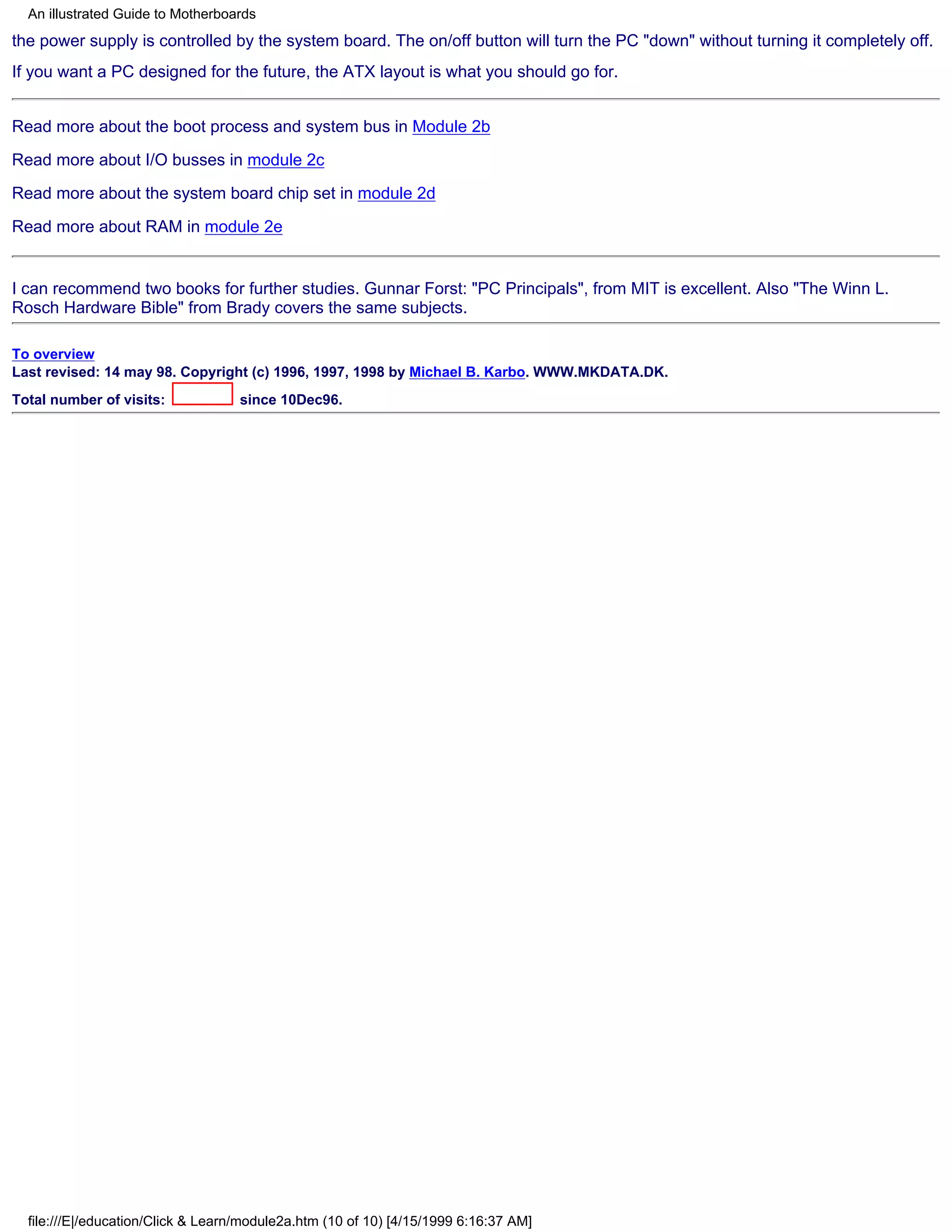 An illustrated Guide to Motherboards
the power supply is controlled by the system board. The on/off button will turn the PC "down" without turning it completely off.
If you want a PC designed for the future, the ATX layout is what you should go for.


Read more about the boot process and system bus in Module 2b

Read more about I/O busses in module 2c

Read more about the system board chip set in module 2d

Read more about RAM in module 2e


I can recommend two books for further studies. Gunnar Forst: "PC Principals", from MIT is excellent. Also "The Winn L.
Rosch Hardware Bible" from Brady covers the same subjects.

To overview
Last revised: 14 may 98. Copyright (c) 1996, 1997, 1998 by Michael B. Karbo. WWW.MKDATA.DK.
Total number of visits:             since 10Dec96.




  file:///E|/education/Click & Learn/module2a.htm (10 of 10) [4/15/1999 6:16:37 AM]
 