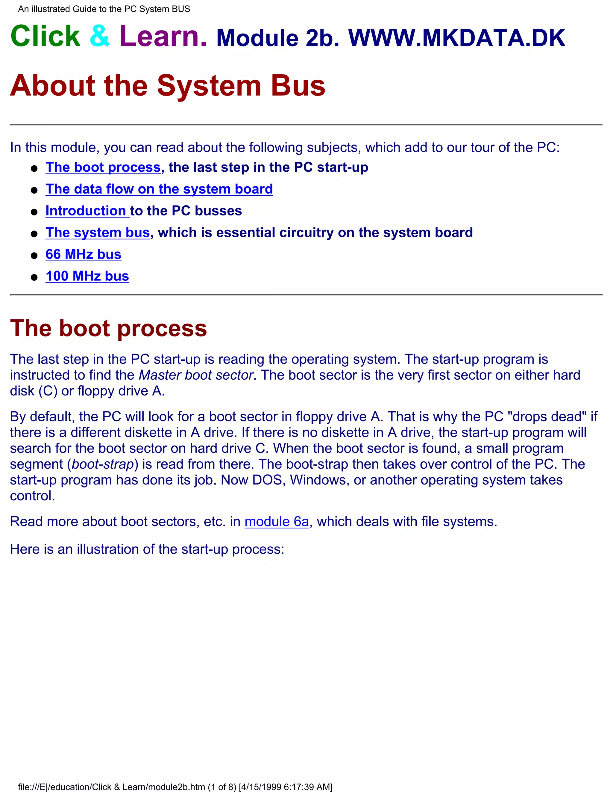 An illustrated Guide to the PC System BUS


Click & Learn. Module 2b. WWW.MKDATA.DK
About the System Bus
In this module, you can read about the following subjects, which add to our tour of the PC:
    q The boot process, the last step in the PC start-up

    q   The data flow on the system board
    q   Introduction to the PC busses
    q   The system bus, which is essential circuitry on the system board
    q   66 MHz bus
    q   100 MHz bus



The boot process
The last step in the PC start-up is reading the operating system. The start-up program is
instructed to find the Master boot sector. The boot sector is the very first sector on either hard
disk (C) or floppy drive A.
By default, the PC will look for a boot sector in floppy drive A. That is why the PC "drops dead" if
there is a different diskette in A drive. If there is no diskette in A drive, the start-up program will
search for the boot sector on hard drive C. When the boot sector is found, a small program
segment (boot-strap) is read from there. The boot-strap then takes over control of the PC. The
start-up program has done its job. Now DOS, Windows, or another operating system takes
control.
Read more about boot sectors, etc. in module 6a, which deals with file systems.
Here is an illustration of the start-up process:




 file:///E|/education/Click & Learn/module2b.htm (1 of 8) [4/15/1999 6:17:39 AM]
 