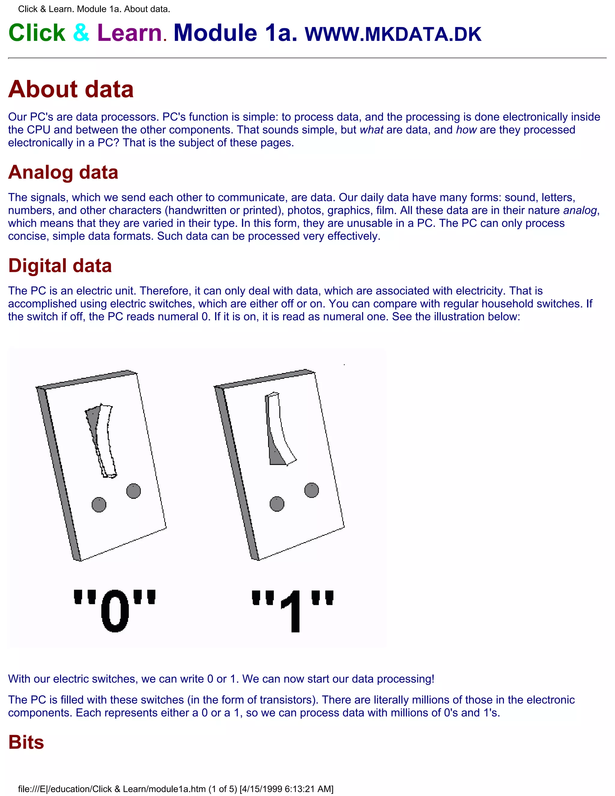 Click & Learn. Module 1a. About data.


Click & Learn. Module 1a. WWW.MKDATA.DK

About data
Our PC's are data processors. PC's function is simple: to process data, and the processing is done electronically inside
the CPU and between the other components. That sounds simple, but what are data, and how are they processed
electronically in a PC? That is the subject of these pages.

Analog data
The signals, which we send each other to communicate, are data. Our daily data have many forms: sound, letters,
numbers, and other characters (handwritten or printed), photos, graphics, film. All these data are in their nature analog,
which means that they are varied in their type. In this form, they are unusable in a PC. The PC can only process
concise, simple data formats. Such data can be processed very effectively.

Digital data
The PC is an electric unit. Therefore, it can only deal with data, which are associated with electricity. That is
accomplished using electric switches, which are either off or on. You can compare with regular household switches. If
the switch if off, the PC reads numeral 0. If it is on, it is read as numeral one. See the illustration below:




With our electric switches, we can write 0 or 1. We can now start our data processing!
The PC is filled with these switches (in the form of transistors). There are literally millions of those in the electronic
components. Each represents either a 0 or a 1, so we can process data with millions of 0's and 1's.

Bits

  file:///E|/education/Click & Learn/module1a.htm (1 of 5) [4/15/1999 6:13:21 AM]
 