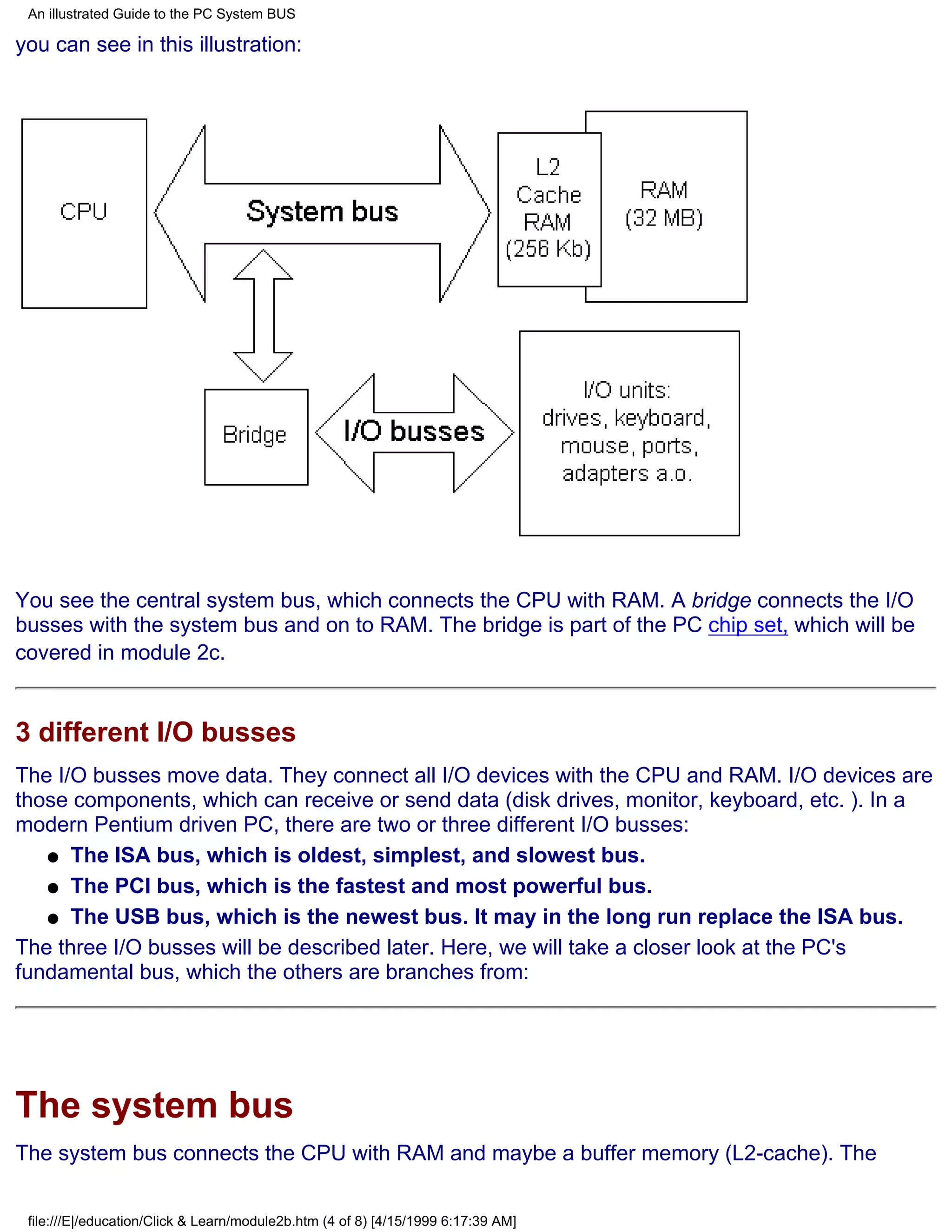 An illustrated Guide to the PC System BUS

you can see in this illustration:




You see the central system bus, which connects the CPU with RAM. A bridge connects the I/O
busses with the system bus and on to RAM. The bridge is part of the PC chip set, which will be
covered in module 2c.


3 different I/O busses
The I/O busses move data. They connect all I/O devices with the CPU and RAM. I/O devices are
those components, which can receive or send data (disk drives, monitor, keyboard, etc. ). In a
modern Pentium driven PC, there are two or three different I/O busses:
   q The ISA bus, which is oldest, simplest, and slowest bus.

   q The PCI bus, which is the fastest and most powerful bus.

   q The USB bus, which is the newest bus. It may in the long run replace the ISA bus.

The three I/O busses will be described later. Here, we will take a closer look at the PC's
fundamental bus, which the others are branches from:




The system bus
The system bus connects the CPU with RAM and maybe a buffer memory (L2-cache). The


 file:///E|/education/Click & Learn/module2b.htm (4 of 8) [4/15/1999 6:17:39 AM]
 