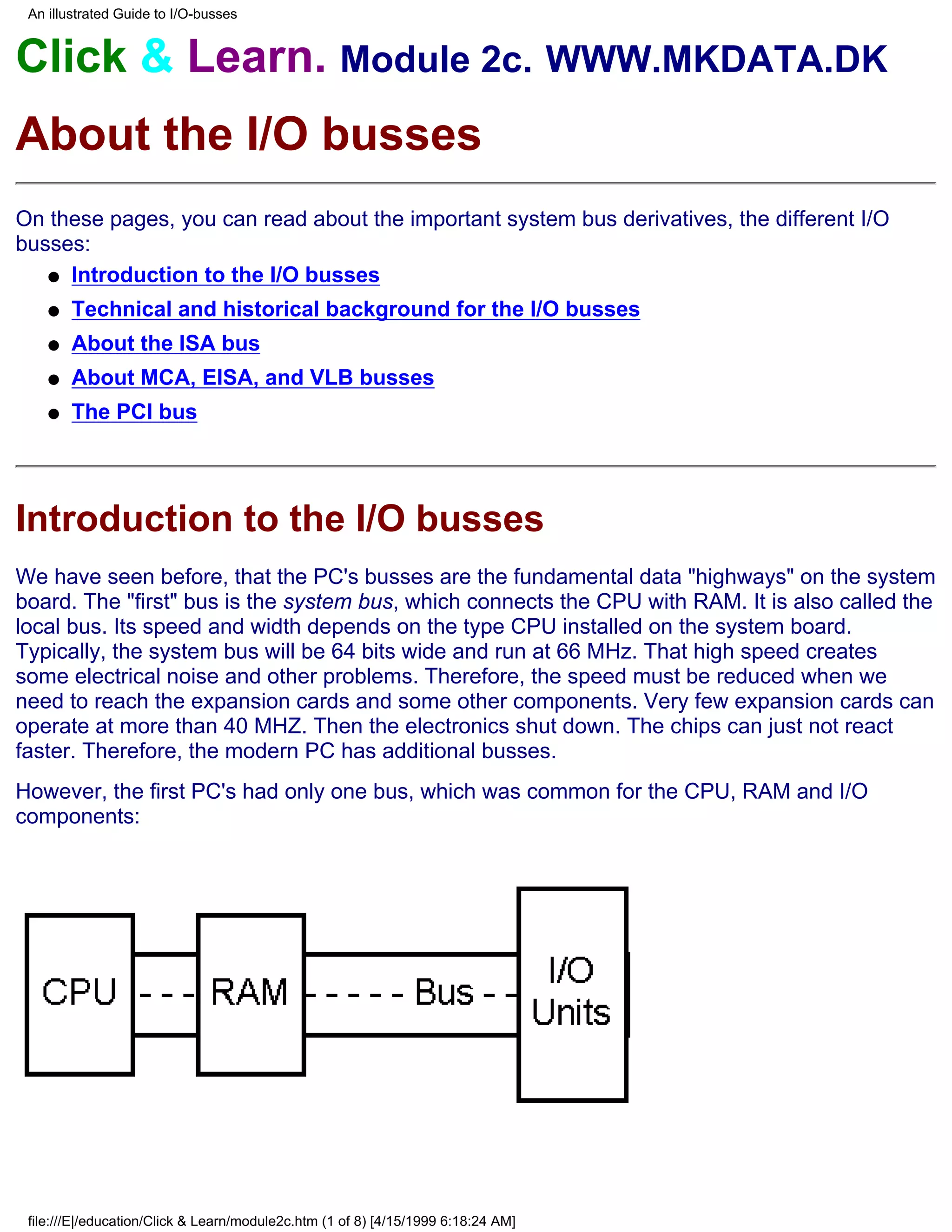 An illustrated Guide to I/O-busses


Click & Learn. Module 2c. WWW.MKDATA.DK
About the I/O busses
On these pages, you can read about the important system bus derivatives, the different I/O
busses:
   q Introduction to the I/O busses

    q   Technical and historical background for the I/O busses
    q   About the ISA bus
    q   About MCA, EISA, and VLB busses
    q   The PCI bus




Introduction to the I/O busses
We have seen before, that the PC's busses are the fundamental data "highways" on the system
board. The "first" bus is the system bus, which connects the CPU with RAM. It is also called the
local bus. Its speed and width depends on the type CPU installed on the system board.
Typically, the system bus will be 64 bits wide and run at 66 MHz. That high speed creates
some electrical noise and other problems. Therefore, the speed must be reduced when we
need to reach the expansion cards and some other components. Very few expansion cards can
operate at more than 40 MHZ. Then the electronics shut down. The chips can just not react
faster. Therefore, the modern PC has additional busses.
However, the first PC's had only one bus, which was common for the CPU, RAM and I/O
components:




 file:///E|/education/Click & Learn/module2c.htm (1 of 8) [4/15/1999 6:18:24 AM]
 