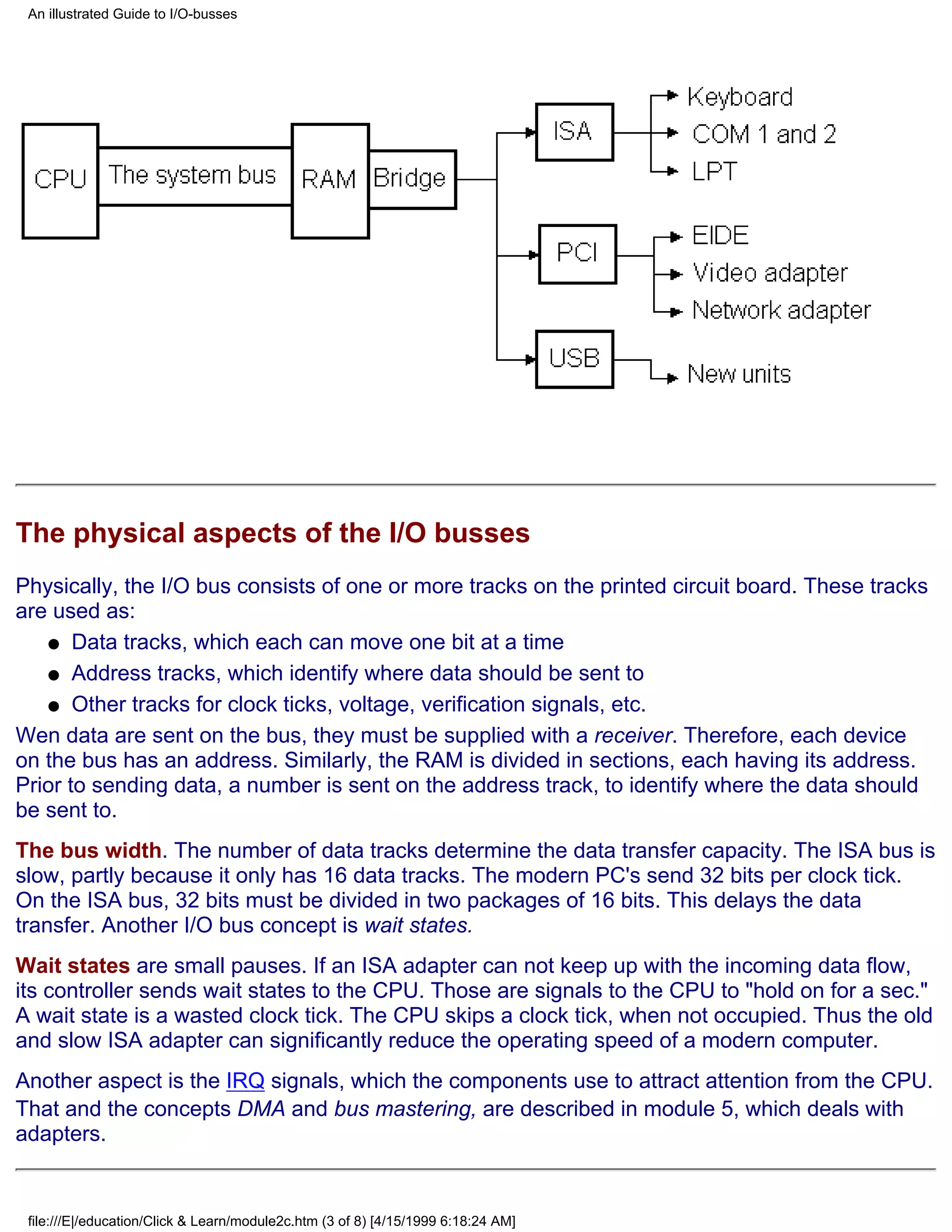 An illustrated Guide to I/O-busses




The physical aspects of the I/O busses
Physically, the I/O bus consists of one or more tracks on the printed circuit board. These tracks
are used as:
   q Data tracks, which each can move one bit at a time

   q Address tracks, which identify where data should be sent to

   q Other tracks for clock ticks, voltage, verification signals, etc.

Wen data are sent on the bus, they must be supplied with a receiver. Therefore, each device
on the bus has an address. Similarly, the RAM is divided in sections, each having its address.
Prior to sending data, a number is sent on the address track, to identify where the data should
be sent to.
The bus width. The number of data tracks determine the data transfer capacity. The ISA bus is
slow, partly because it only has 16 data tracks. The modern PC's send 32 bits per clock tick.
On the ISA bus, 32 bits must be divided in two packages of 16 bits. This delays the data
transfer. Another I/O bus concept is wait states.
Wait states are small pauses. If an ISA adapter can not keep up with the incoming data flow,
its controller sends wait states to the CPU. Those are signals to the CPU to "hold on for a sec."
A wait state is a wasted clock tick. The CPU skips a clock tick, when not occupied. Thus the old
and slow ISA adapter can significantly reduce the operating speed of a modern computer.
Another aspect is the IRQ signals, which the components use to attract attention from the CPU.
That and the concepts DMA and bus mastering, are described in module 5, which deals with
adapters.


 file:///E|/education/Click & Learn/module2c.htm (3 of 8) [4/15/1999 6:18:24 AM]
 