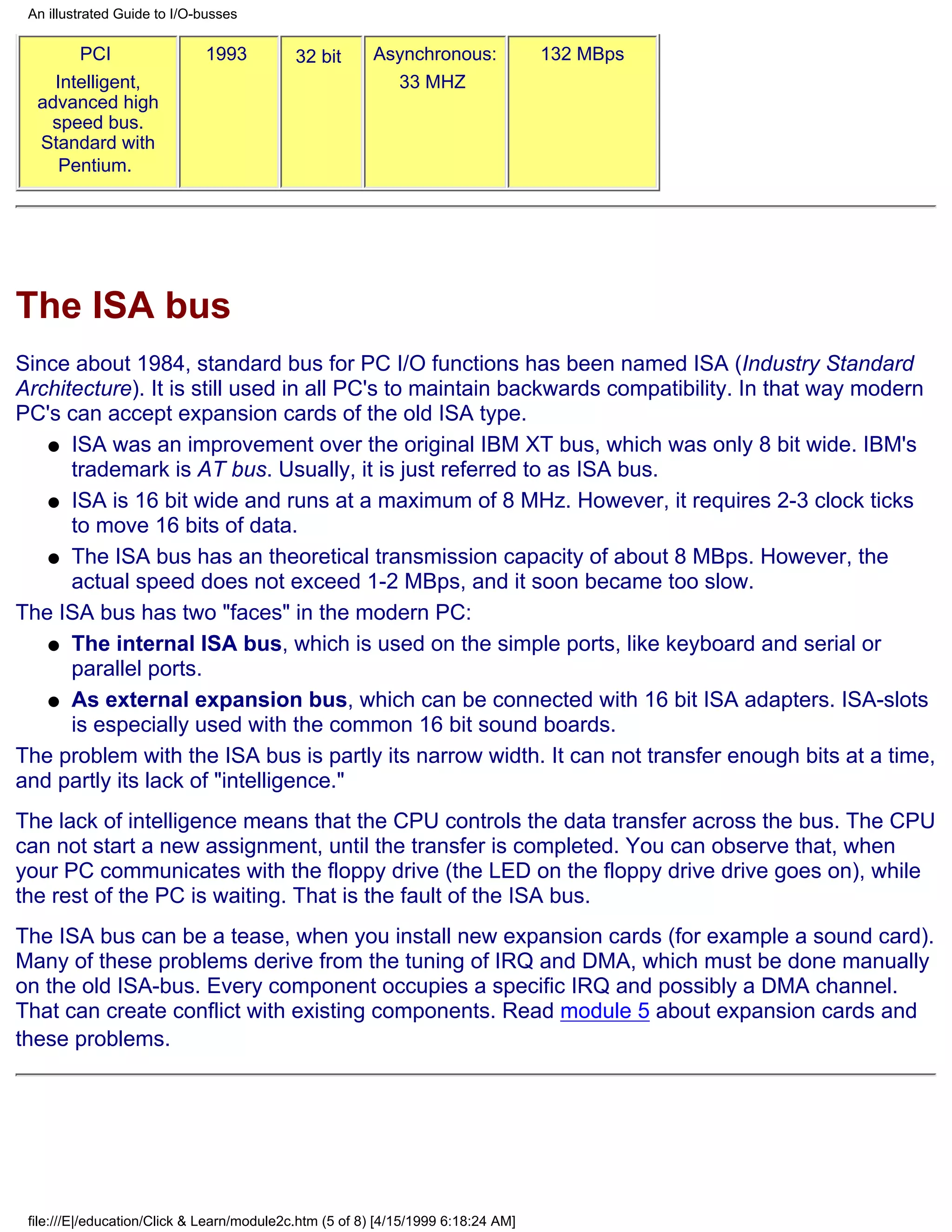 An illustrated Guide to I/O-busses

       PCI                   1993           32 bit      Asynchronous:              132 MBps
    Intelligent,                                          33 MHZ
  advanced high
   speed bus.
  Standard with
     Pentium.




The ISA bus
Since about 1984, standard bus for PC I/O functions has been named ISA (Industry Standard
Architecture). It is still used in all PC's to maintain backwards compatibility. In that way modern
PC's can accept expansion cards of the old ISA type.
   q ISA was an improvement over the original IBM XT bus, which was only 8 bit wide. IBM's
      trademark is AT bus. Usually, it is just referred to as ISA bus.
   q ISA is 16 bit wide and runs at a maximum of 8 MHz. However, it requires 2-3 clock ticks
      to move 16 bits of data.
   q The ISA bus has an theoretical transmission capacity of about 8 MBps. However, the
      actual speed does not exceed 1-2 MBps, and it soon became too slow.
The ISA bus has two "faces" in the modern PC:
   q The internal ISA bus, which is used on the simple ports, like keyboard and serial or
      parallel ports.
   q As external expansion bus, which can be connected with 16 bit ISA adapters. ISA-slots
      is especially used with the common 16 bit sound boards.
The problem with the ISA bus is partly its narrow width. It can not transfer enough bits at a time,
and partly its lack of "intelligence."
The lack of intelligence means that the CPU controls the data transfer across the bus. The CPU
can not start a new assignment, until the transfer is completed. You can observe that, when
your PC communicates with the floppy drive (the LED on the floppy drive drive goes on), while
the rest of the PC is waiting. That is the fault of the ISA bus.
The ISA bus can be a tease, when you install new expansion cards (for example a sound card).
Many of these problems derive from the tuning of IRQ and DMA, which must be done manually
on the old ISA-bus. Every component occupies a specific IRQ and possibly a DMA channel.
That can create conflict with existing components. Read module 5 about expansion cards and
these problems.




 file:///E|/education/Click & Learn/module2c.htm (5 of 8) [4/15/1999 6:18:24 AM]
 