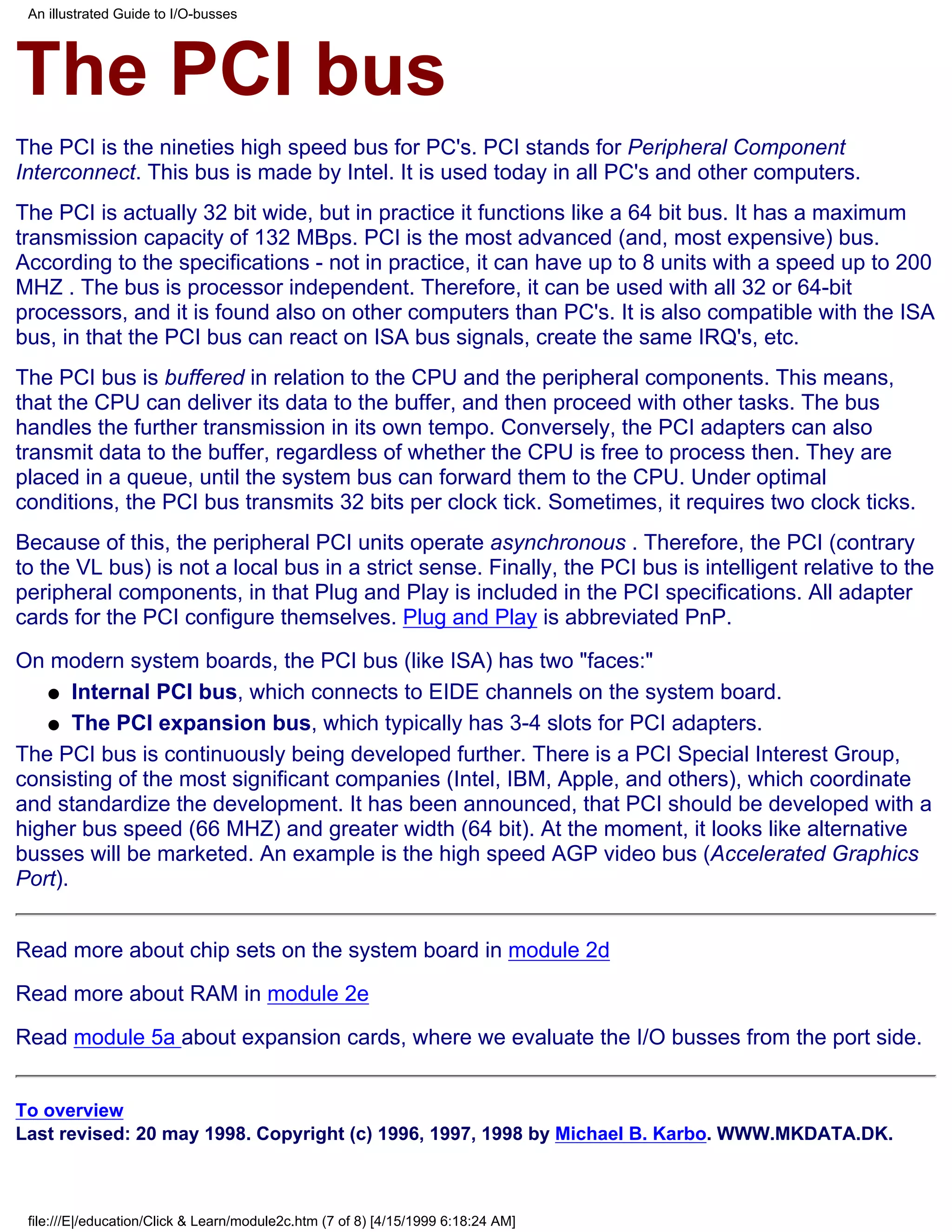 An illustrated Guide to I/O-busses




The PCI bus
The PCI is the nineties high speed bus for PC's. PCI stands for Peripheral Component
Interconnect. This bus is made by Intel. It is used today in all PC's and other computers.
The PCI is actually 32 bit wide, but in practice it functions like a 64 bit bus. It has a maximum
transmission capacity of 132 MBps. PCI is the most advanced (and, most expensive) bus.
According to the specifications - not in practice, it can have up to 8 units with a speed up to 200
MHZ . The bus is processor independent. Therefore, it can be used with all 32 or 64-bit
processors, and it is found also on other computers than PC's. It is also compatible with the ISA
bus, in that the PCI bus can react on ISA bus signals, create the same IRQ's, etc.
The PCI bus is buffered in relation to the CPU and the peripheral components. This means,
that the CPU can deliver its data to the buffer, and then proceed with other tasks. The bus
handles the further transmission in its own tempo. Conversely, the PCI adapters can also
transmit data to the buffer, regardless of whether the CPU is free to process then. They are
placed in a queue, until the system bus can forward them to the CPU. Under optimal
conditions, the PCI bus transmits 32 bits per clock tick. Sometimes, it requires two clock ticks.
Because of this, the peripheral PCI units operate asynchronous . Therefore, the PCI (contrary
to the VL bus) is not a local bus in a strict sense. Finally, the PCI bus is intelligent relative to the
peripheral components, in that Plug and Play is included in the PCI specifications. All adapter
cards for the PCI configure themselves. Plug and Play is abbreviated PnP.

On modern system boards, the PCI bus (like ISA) has two "faces:"
   q Internal PCI bus, which connects to EIDE channels on the system board.

   q The PCI expansion bus, which typically has 3-4 slots for PCI adapters.

The PCI bus is continuously being developed further. There is a PCI Special Interest Group,
consisting of the most significant companies (Intel, IBM, Apple, and others), which coordinate
and standardize the development. It has been announced, that PCI should be developed with a
higher bus speed (66 MHZ) and greater width (64 bit). At the moment, it looks like alternative
busses will be marketed. An example is the high speed AGP video bus (Accelerated Graphics
Port).


Read more about chip sets on the system board in module 2d

Read more about RAM in module 2e

Read module 5a about expansion cards, where we evaluate the I/O busses from the port side.


To overview
Last revised: 20 may 1998. Copyright (c) 1996, 1997, 1998 by Michael B. Karbo. WWW.MKDATA.DK.



 file:///E|/education/Click & Learn/module2c.htm (7 of 8) [4/15/1999 6:18:24 AM]
 