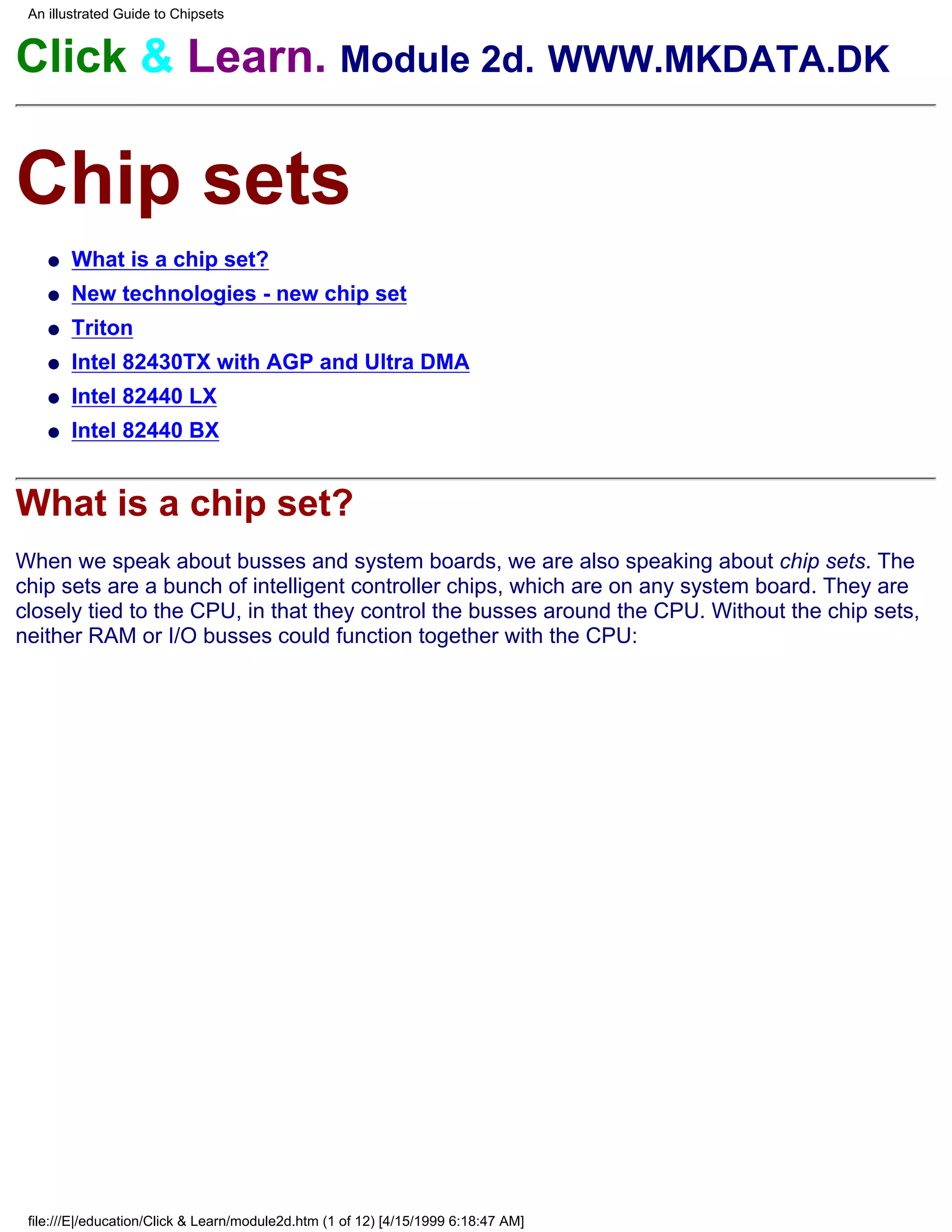 An illustrated Guide to Chipsets


Click & Learn. Module 2d. WWW.MKDATA.DK

Chip sets
    q   What is a chip set?
    q   New technologies - new chip set
    q   Triton
    q   Intel 82430TX with AGP and Ultra DMA
    q   Intel 82440 LX
    q   Intel 82440 BX


What is a chip set?
When we speak about busses and system boards, we are also speaking about chip sets. The
chip sets are a bunch of intelligent controller chips, which are on any system board. They are
closely tied to the CPU, in that they control the busses around the CPU. Without the chip sets,
neither RAM or I/O busses could function together with the CPU:




 file:///E|/education/Click & Learn/module2d.htm (1 of 12) [4/15/1999 6:18:47 AM]
 