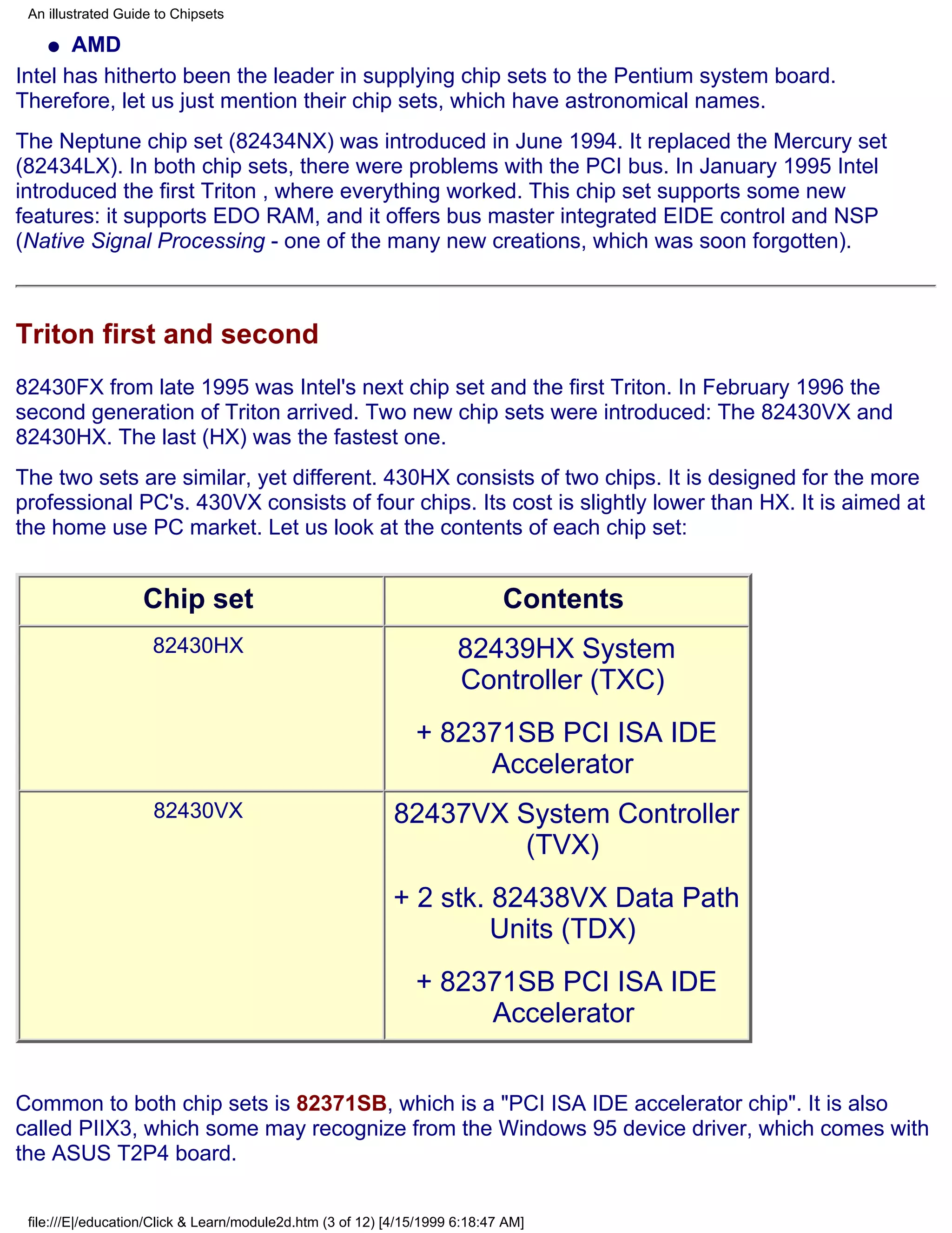 An illustrated Guide to Chipsets

    q  AMD
Intel has hitherto been the leader in supplying chip sets to the Pentium system board.
Therefore, let us just mention their chip sets, which have astronomical names.
The Neptune chip set (82434NX) was introduced in June 1994. It replaced the Mercury set
(82434LX). In both chip sets, there were problems with the PCI bus. In January 1995 Intel
introduced the first Triton , where everything worked. This chip set supports some new
features: it supports EDO RAM, and it offers bus master integrated EIDE control and NSP
(Native Signal Processing - one of the many new creations, which was soon forgotten).



Triton first and second
82430FX from late 1995 was Intel's next chip set and the first Triton. In February 1996 the
second generation of Triton arrived. Two new chip sets were introduced: The 82430VX and
82430HX. The last (HX) was the fastest one.
The two sets are similar, yet different. 430HX consists of two chips. It is designed for the more
professional PC's. 430VX consists of four chips. Its cost is slightly lower than HX. It is aimed at
the home use PC market. Let us look at the contents of each chip set:


                   Chip set                                                  Contents
                     82430HX                                          82439HX System
                                                                      Controller (TXC)
                                                               + 82371SB PCI ISA IDE
                                                                    Accelerator
                     82430VX                               82437VX System Controller
                                                                   (TVX)
                                                           + 2 stk. 82438VX Data Path
                                                                    Units (TDX)
                                                               + 82371SB PCI ISA IDE
                                                                    Accelerator


Common to both chip sets is 82371SB, which is a "PCI ISA IDE accelerator chip". It is also
called PIIX3, which some may recognize from the Windows 95 device driver, which comes with
the ASUS T2P4 board.


 file:///E|/education/Click & Learn/module2d.htm (3 of 12) [4/15/1999 6:18:47 AM]
 