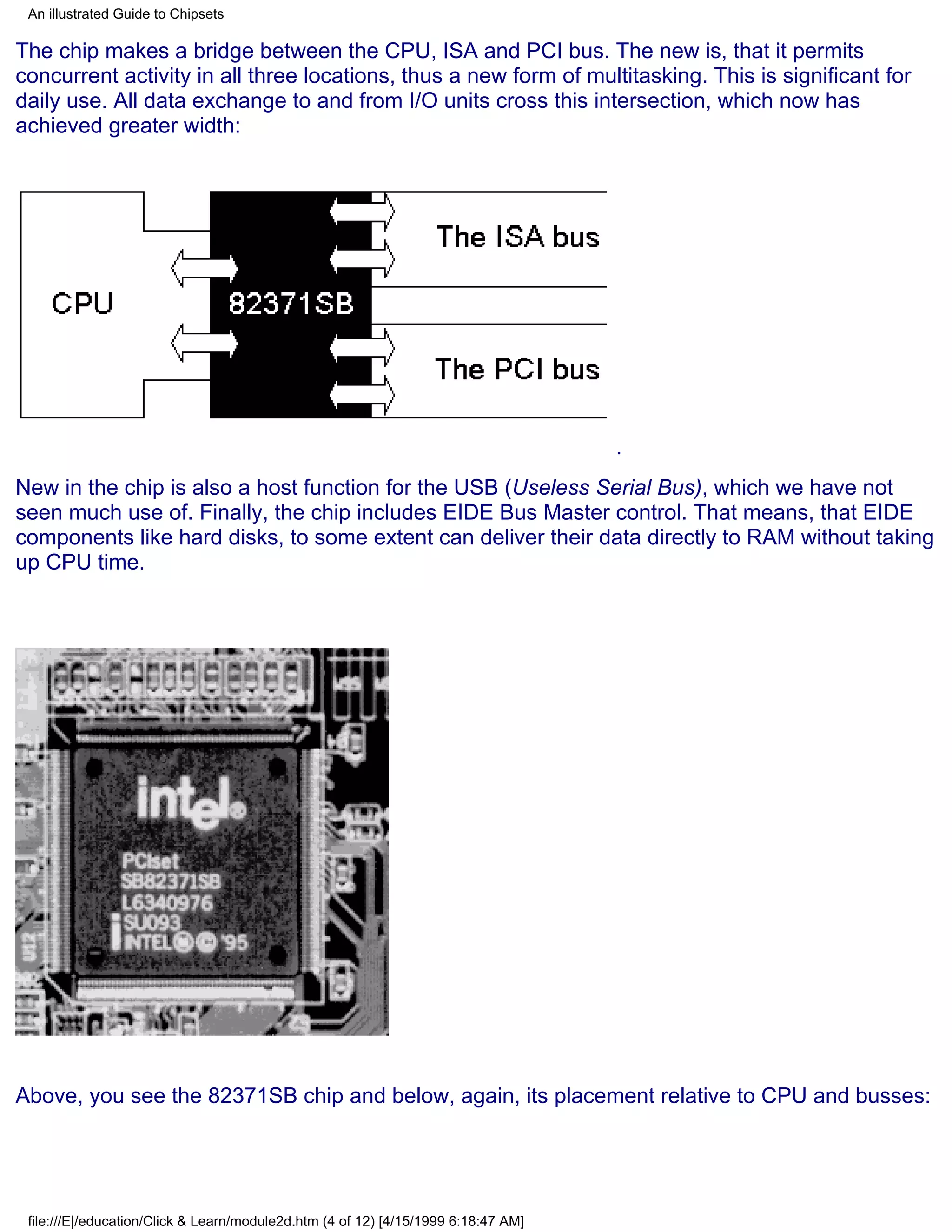 An illustrated Guide to Chipsets

The chip makes a bridge between the CPU, ISA and PCI bus. The new is, that it permits
concurrent activity in all three locations, thus a new form of multitasking. This is significant for
daily use. All data exchange to and from I/O units cross this intersection, which now has
achieved greater width:




                                                                                    .
New in the chip is also a host function for the USB (Useless Serial Bus), which we have not
seen much use of. Finally, the chip includes EIDE Bus Master control. That means, that EIDE
components like hard disks, to some extent can deliver their data directly to RAM without taking
up CPU time.




Above, you see the 82371SB chip and below, again, its placement relative to CPU and busses:




 file:///E|/education/Click & Learn/module2d.htm (4 of 12) [4/15/1999 6:18:47 AM]
 