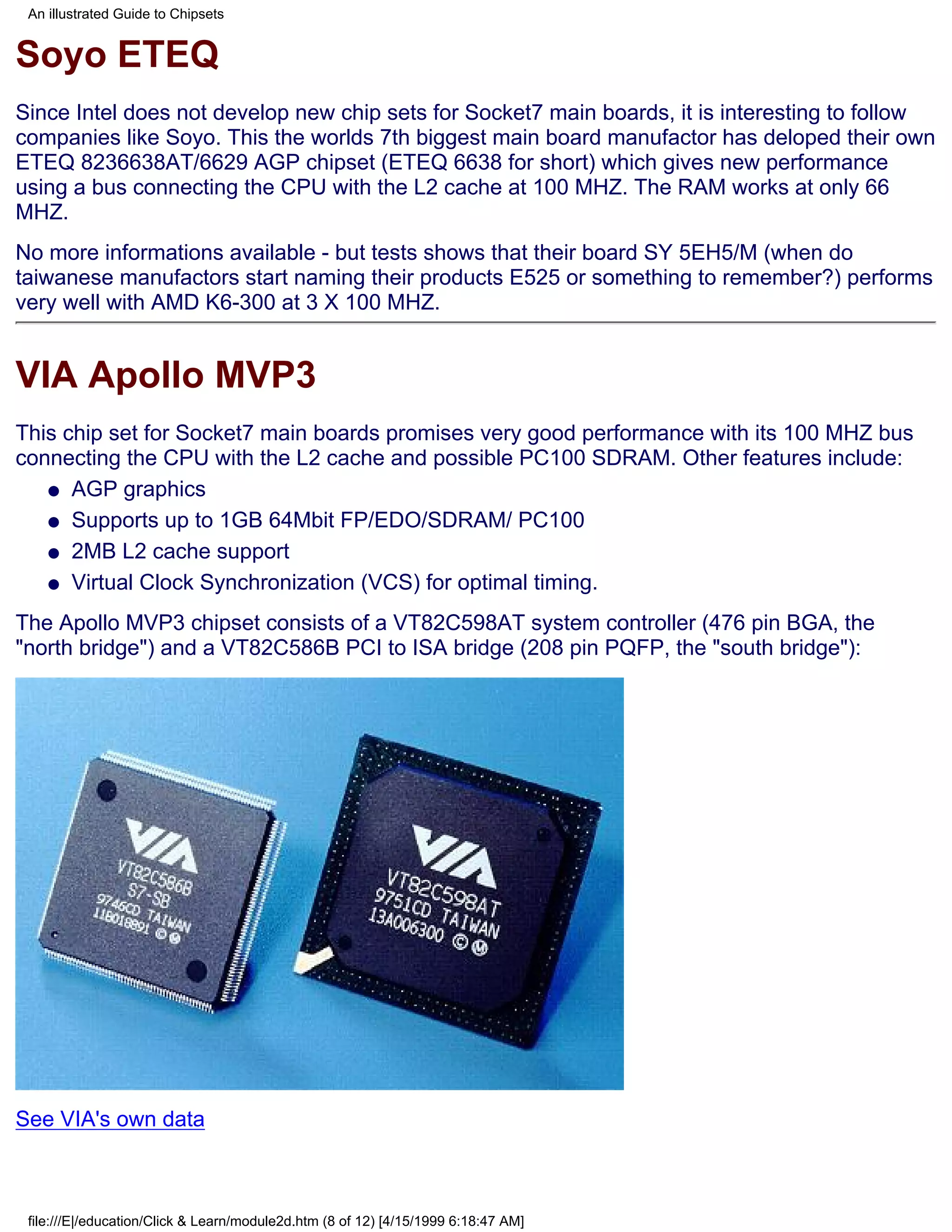 An illustrated Guide to Chipsets


Soyo ETEQ
Since Intel does not develop new chip sets for Socket7 main boards, it is interesting to follow
companies like Soyo. This the worlds 7th biggest main board manufactor has deloped their own
ETEQ 8236638AT/6629 AGP chipset (ETEQ 6638 for short) which gives new performance
using a bus connecting the CPU with the L2 cache at 100 MHZ. The RAM works at only 66
MHZ.
No more informations available - but tests shows that their board SY 5EH5/M (when do
taiwanese manufactors start naming their products E525 or something to remember?) performs
very well with AMD K6-300 at 3 X 100 MHZ.


VIA Apollo MVP3
This chip set for Socket7 main boards promises very good performance with its 100 MHZ bus
connecting the CPU with the L2 cache and possible PC100 SDRAM. Other features include:
   q AGP graphics

   q Supports up to 1GB 64Mbit FP/EDO/SDRAM/ PC100

   q 2MB L2 cache support

   q Virtual Clock Synchronization (VCS) for optimal timing.

The Apollo MVP3 chipset consists of a VT82C598AT system controller (476 pin BGA, the
"north bridge") and a VT82C586B PCI to ISA bridge (208 pin PQFP, the "south bridge"):




See VIA's own data



 file:///E|/education/Click & Learn/module2d.htm (8 of 12) [4/15/1999 6:18:47 AM]
 