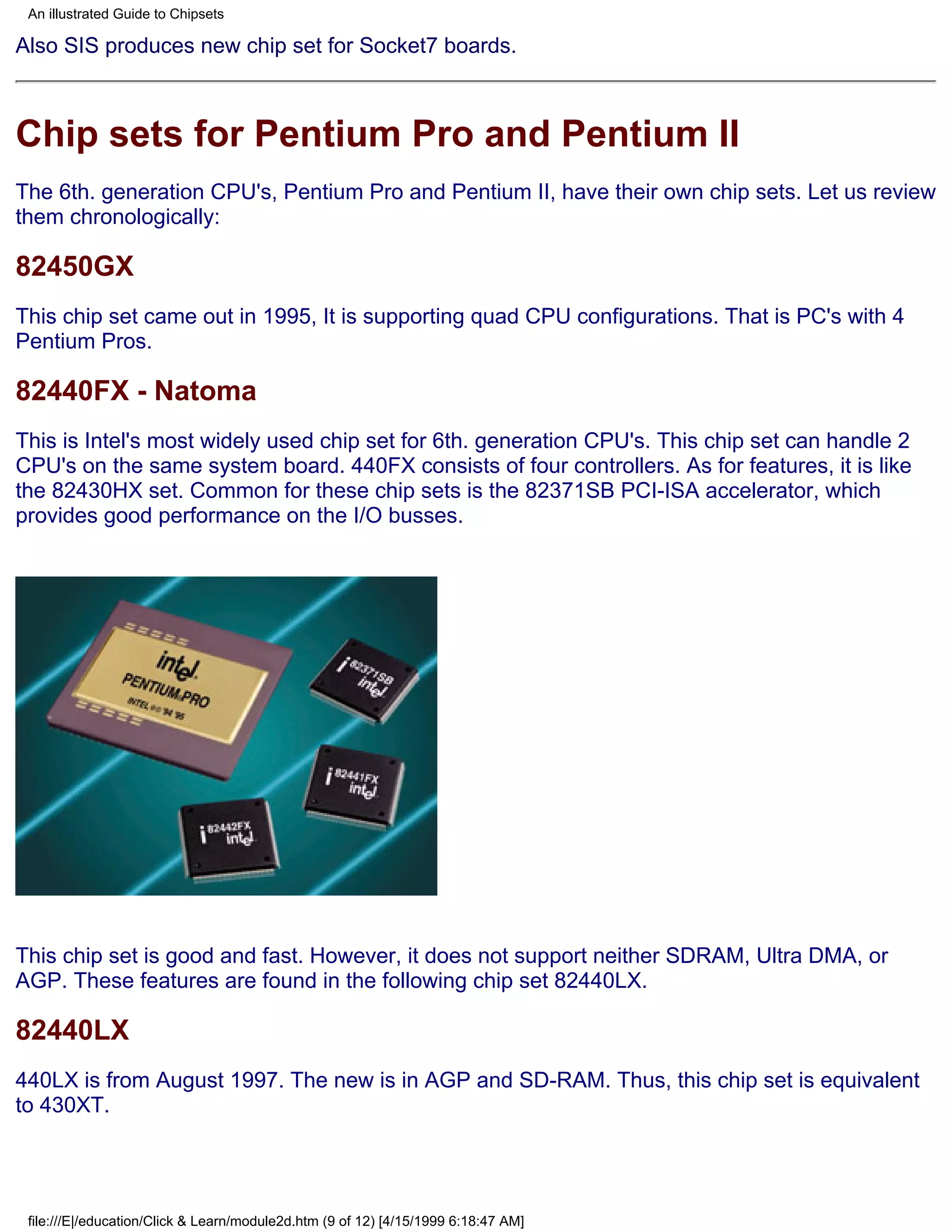 An illustrated Guide to Chipsets

Also SIS produces new chip set for Socket7 boards.



Chip sets for Pentium Pro and Pentium II
The 6th. generation CPU's, Pentium Pro and Pentium II, have their own chip sets. Let us review
them chronologically:

82450GX
This chip set came out in 1995, It is supporting quad CPU configurations. That is PC's with 4
Pentium Pros.

82440FX - Natoma
This is Intel's most widely used chip set for 6th. generation CPU's. This chip set can handle 2
CPU's on the same system board. 440FX consists of four controllers. As for features, it is like
the 82430HX set. Common for these chip sets is the 82371SB PCI-ISA accelerator, which
provides good performance on the I/O busses.




This chip set is good and fast. However, it does not support neither SDRAM, Ultra DMA, or
AGP. These features are found in the following chip set 82440LX.

82440LX
440LX is from August 1997. The new is in AGP and SD-RAM. Thus, this chip set is equivalent
to 430XT.




 file:///E|/education/Click & Learn/module2d.htm (9 of 12) [4/15/1999 6:18:47 AM]
 