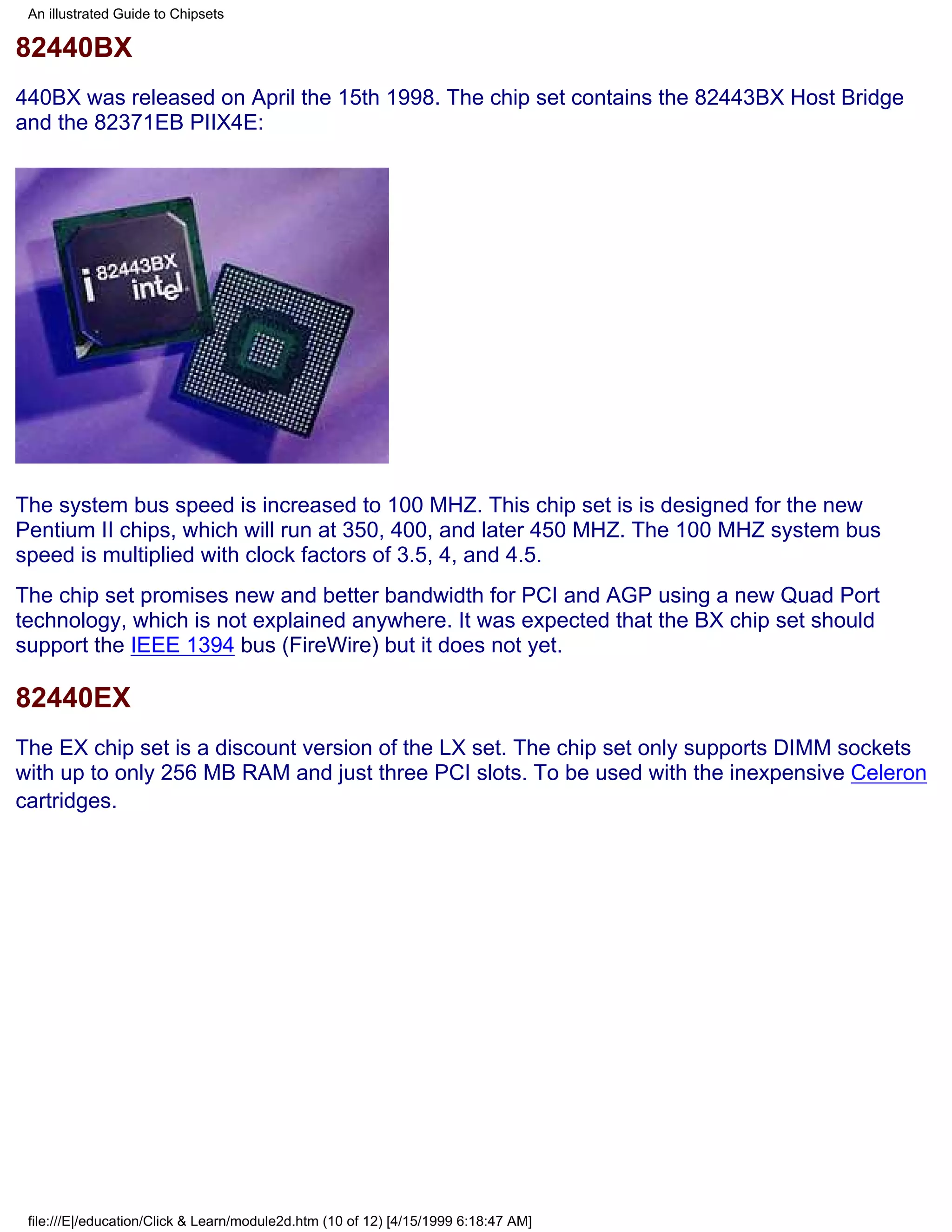 An illustrated Guide to Chipsets

82440BX
440BX was released on April the 15th 1998. The chip set contains the 82443BX Host Bridge
and the 82371EB PIIX4E:




The system bus speed is increased to 100 MHZ. This chip set is is designed for the new
Pentium II chips, which will run at 350, 400, and later 450 MHZ. The 100 MHZ system bus
speed is multiplied with clock factors of 3.5, 4, and 4.5.
The chip set promises new and better bandwidth for PCI and AGP using a new Quad Port
technology, which is not explained anywhere. It was expected that the BX chip set should
support the IEEE 1394 bus (FireWire) but it does not yet.

82440EX
The EX chip set is a discount version of the LX set. The chip set only supports DIMM sockets
with up to only 256 MB RAM and just three PCI slots. To be used with the inexpensive Celeron
cartridges.




 file:///E|/education/Click & Learn/module2d.htm (10 of 12) [4/15/1999 6:18:47 AM]
 