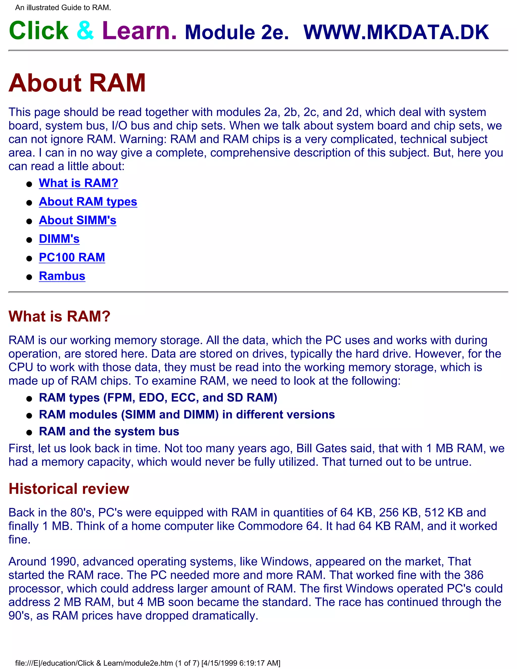 An illustrated Guide to RAM.


Click & Learn. Module 2e. WWW.MKDATA.DK

About RAM
This page should be read together with modules 2a, 2b, 2c, and 2d, which deal with system
board, system bus, I/O bus and chip sets. When we talk about system board and chip sets, we
can not ignore RAM. Warning: RAM and RAM chips is a very complicated, technical subject
area. I can in no way give a complete, comprehensive description of this subject. But, here you
can read a little about:
   q What is RAM?

    q   About RAM types
    q   About SIMM's
    q   DIMM's
    q   PC100 RAM
    q   Rambus


What is RAM?
RAM is our working memory storage. All the data, which the PC uses and works with during
operation, are stored here. Data are stored on drives, typically the hard drive. However, for the
CPU to work with those data, they must be read into the working memory storage, which is
made up of RAM chips. To examine RAM, we need to look at the following:
    q RAM types (FPM, EDO, ECC, and SD RAM)

    q RAM modules (SIMM and DIMM) in different versions

    q RAM and the system bus

First, let us look back in time. Not too many years ago, Bill Gates said, that with 1 MB RAM, we
had a memory capacity, which would never be fully utilized. That turned out to be untrue.

Historical review
Back in the 80's, PC's were equipped with RAM in quantities of 64 KB, 256 KB, 512 KB and
finally 1 MB. Think of a home computer like Commodore 64. It had 64 KB RAM, and it worked
fine.
Around 1990, advanced operating systems, like Windows, appeared on the market, That
started the RAM race. The PC needed more and more RAM. That worked fine with the 386
processor, which could address larger amount of RAM. The first Windows operated PC's could
address 2 MB RAM, but 4 MB soon became the standard. The race has continued through the
90's, as RAM prices have dropped dramatically.


 file:///E|/education/Click & Learn/module2e.htm (1 of 7) [4/15/1999 6:19:17 AM]
 