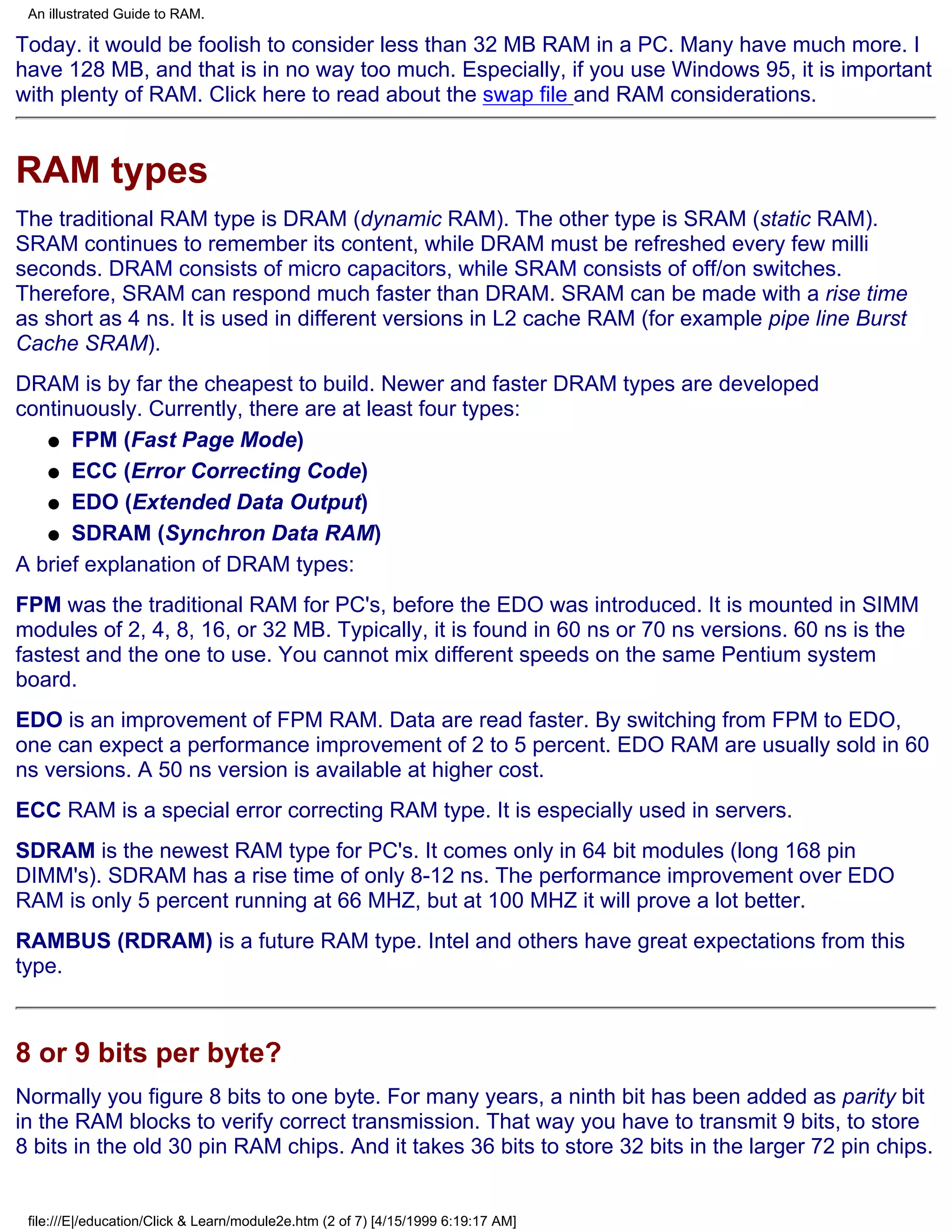 An illustrated Guide to RAM.

Today. it would be foolish to consider less than 32 MB RAM in a PC. Many have much more. I
have 128 MB, and that is in no way too much. Especially, if you use Windows 95, it is important
with plenty of RAM. Click here to read about the swap file and RAM considerations.


RAM types
The traditional RAM type is DRAM (dynamic RAM). The other type is SRAM (static RAM).
SRAM continues to remember its content, while DRAM must be refreshed every few milli
seconds. DRAM consists of micro capacitors, while SRAM consists of off/on switches.
Therefore, SRAM can respond much faster than DRAM. SRAM can be made with a rise time
as short as 4 ns. It is used in different versions in L2 cache RAM (for example pipe line Burst
Cache SRAM).
DRAM is by far the cheapest to build. Newer and faster DRAM types are developed
continuously. Currently, there are at least four types:
   q FPM (Fast Page Mode)

   q ECC (Error Correcting Code)

   q EDO (Extended Data Output)

   q SDRAM (Synchron Data RAM)

A brief explanation of DRAM types:
FPM was the traditional RAM for PC's, before the EDO was introduced. It is mounted in SIMM
modules of 2, 4, 8, 16, or 32 MB. Typically, it is found in 60 ns or 70 ns versions. 60 ns is the
fastest and the one to use. You cannot mix different speeds on the same Pentium system
board.
EDO is an improvement of FPM RAM. Data are read faster. By switching from FPM to EDO,
one can expect a performance improvement of 2 to 5 percent. EDO RAM are usually sold in 60
ns versions. A 50 ns version is available at higher cost.
ECC RAM is a special error correcting RAM type. It is especially used in servers.
SDRAM is the newest RAM type for PC's. It comes only in 64 bit modules (long 168 pin
DIMM's). SDRAM has a rise time of only 8-12 ns. The performance improvement over EDO
RAM is only 5 percent running at 66 MHZ, but at 100 MHZ it will prove a lot better.
RAMBUS (RDRAM) is a future RAM type. Intel and others have great expectations from this
type.



8 or 9 bits per byte?
Normally you figure 8 bits to one byte. For many years, a ninth bit has been added as parity bit
in the RAM blocks to verify correct transmission. That way you have to transmit 9 bits, to store
8 bits in the old 30 pin RAM chips. And it takes 36 bits to store 32 bits in the larger 72 pin chips.


 file:///E|/education/Click & Learn/module2e.htm (2 of 7) [4/15/1999 6:19:17 AM]
 
