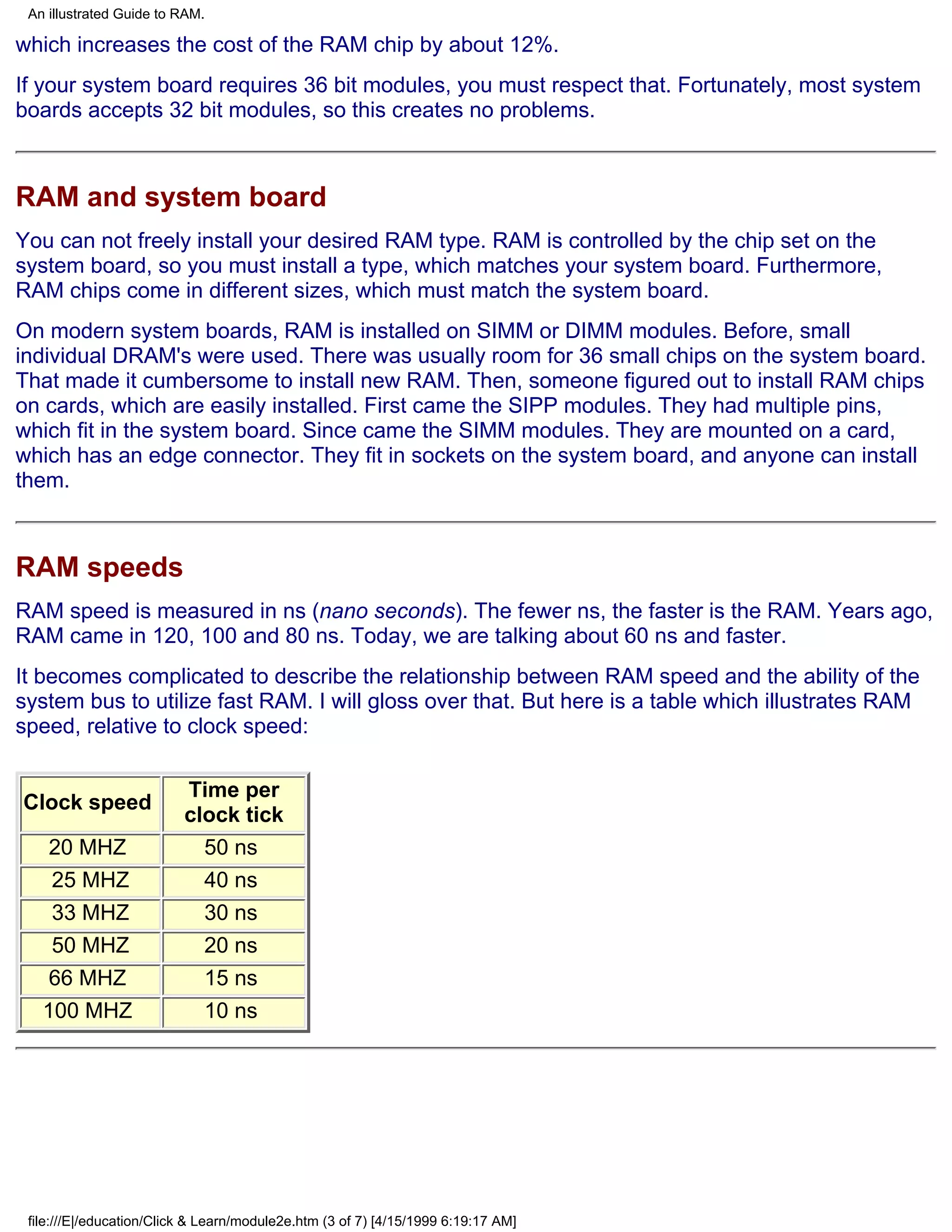 An illustrated Guide to RAM.

which increases the cost of the RAM chip by about 12%.
If your system board requires 36 bit modules, you must respect that. Fortunately, most system
boards accepts 32 bit modules, so this creates no problems.



RAM and system board
You can not freely install your desired RAM type. RAM is controlled by the chip set on the
system board, so you must install a type, which matches your system board. Furthermore,
RAM chips come in different sizes, which must match the system board.
On modern system boards, RAM is installed on SIMM or DIMM modules. Before, small
individual DRAM's were used. There was usually room for 36 small chips on the system board.
That made it cumbersome to install new RAM. Then, someone figured out to install RAM chips
on cards, which are easily installed. First came the SIPP modules. They had multiple pins,
which fit in the system board. Since came the SIMM modules. They are mounted on a card,
which has an edge connector. They fit in sockets on the system board, and anyone can install
them.



RAM speeds
RAM speed is measured in ns (nano seconds). The fewer ns, the faster is the RAM. Years ago,
RAM came in 120, 100 and 80 ns. Today, we are talking about 60 ns and faster.
It becomes complicated to describe the relationship between RAM speed and the ability of the
system bus to utilize fast RAM. I will gloss over that. But here is a table which illustrates RAM
speed, relative to clock speed:

                          Time per
Clock speed
                          clock tick
    20 MHZ                  50 ns
    25 MHZ                  40 ns
    33 MHZ                  30 ns
    50 MHZ                  20 ns
    66 MHZ                  15 ns
   100 MHZ                  10 ns




 file:///E|/education/Click & Learn/module2e.htm (3 of 7) [4/15/1999 6:19:17 AM]
 