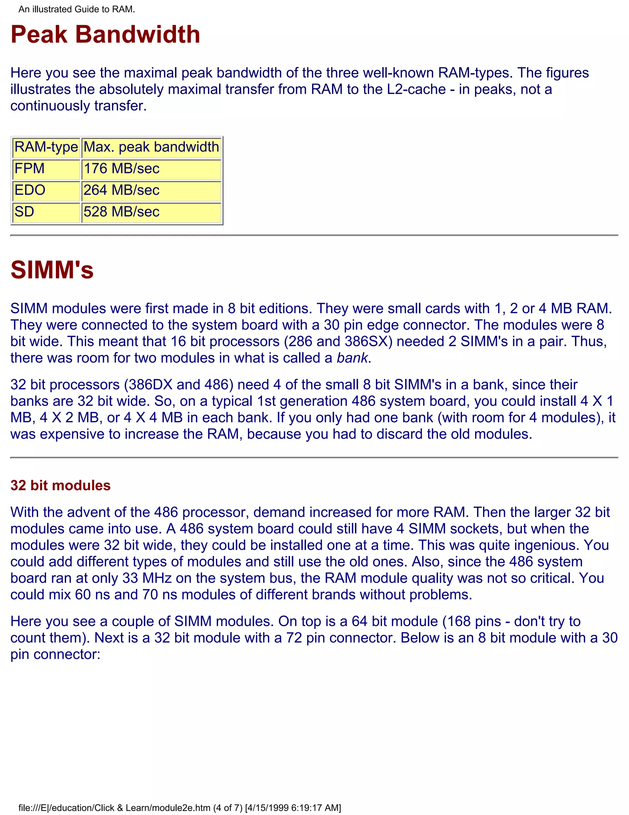 An illustrated Guide to RAM.


Peak Bandwidth
Here you see the maximal peak bandwidth of the three well-known RAM-types. The figures
illustrates the absolutely maximal transfer from RAM to the L2-cache - in peaks, not a
continuously transfer.

RAM-type        Max. peak bandwidth
FPM             176 MB/sec
EDO             264 MB/sec
SD              528 MB/sec



SIMM's
SIMM modules were first made in 8 bit editions. They were small cards with 1, 2 or 4 MB RAM.
They were connected to the system board with a 30 pin edge connector. The modules were 8
bit wide. This meant that 16 bit processors (286 and 386SX) needed 2 SIMM's in a pair. Thus,
there was room for two modules in what is called a bank.
32 bit processors (386DX and 486) need 4 of the small 8 bit SIMM's in a bank, since their
banks are 32 bit wide. So, on a typical 1st generation 486 system board, you could install 4 X 1
MB, 4 X 2 MB, or 4 X 4 MB in each bank. If you only had one bank (with room for 4 modules), it
was expensive to increase the RAM, because you had to discard the old modules.


32 bit modules
With the advent of the 486 processor, demand increased for more RAM. Then the larger 32 bit
modules came into use. A 486 system board could still have 4 SIMM sockets, but when the
modules were 32 bit wide, they could be installed one at a time. This was quite ingenious. You
could add different types of modules and still use the old ones. Also, since the 486 system
board ran at only 33 MHz on the system bus, the RAM module quality was not so critical. You
could mix 60 ns and 70 ns modules of different brands without problems.
Here you see a couple of SIMM modules. On top is a 64 bit module (168 pins - don't try to
count them). Next is a 32 bit module with a 72 pin connector. Below is an 8 bit module with a 30
pin connector:




 file:///E|/education/Click & Learn/module2e.htm (4 of 7) [4/15/1999 6:19:17 AM]
 
