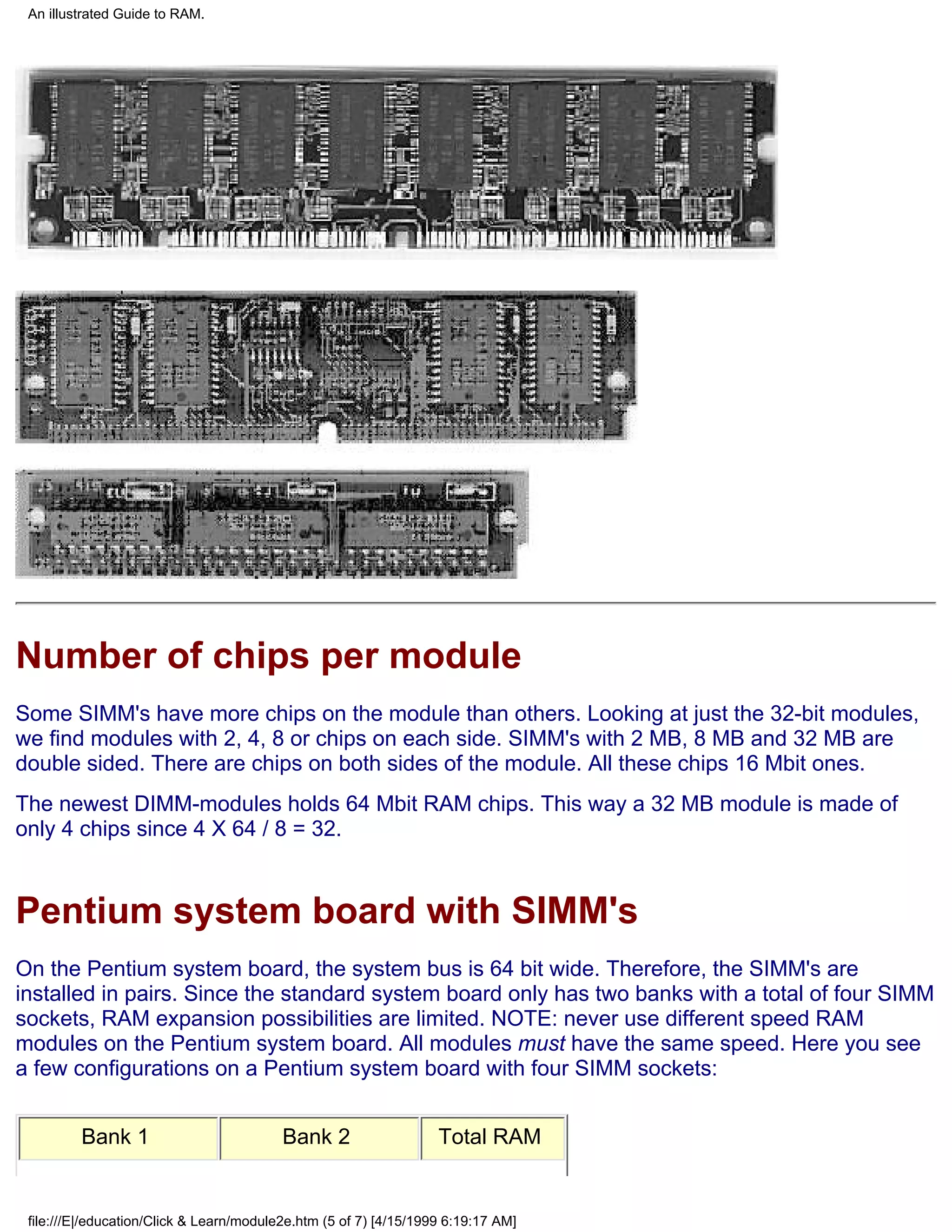 An illustrated Guide to RAM.




Number of chips per module
Some SIMM's have more chips on the module than others. Looking at just the 32-bit modules,
we find modules with 2, 4, 8 or chips on each side. SIMM's with 2 MB, 8 MB and 32 MB are
double sided. There are chips on both sides of the module. All these chips 16 Mbit ones.
The newest DIMM-modules holds 64 Mbit RAM chips. This way a 32 MB module is made of
only 4 chips since 4 X 64 / 8 = 32.



Pentium system board with SIMM's
On the Pentium system board, the system bus is 64 bit wide. Therefore, the SIMM's are
installed in pairs. Since the standard system board only has two banks with a total of four SIMM
sockets, RAM expansion possibilities are limited. NOTE: never use different speed RAM
modules on the Pentium system board. All modules must have the same speed. Here you see
a few configurations on a Pentium system board with four SIMM sockets:


         Bank 1                           Bank 2                   Total RAM


 file:///E|/education/Click & Learn/module2e.htm (5 of 7) [4/15/1999 6:19:17 AM]
 