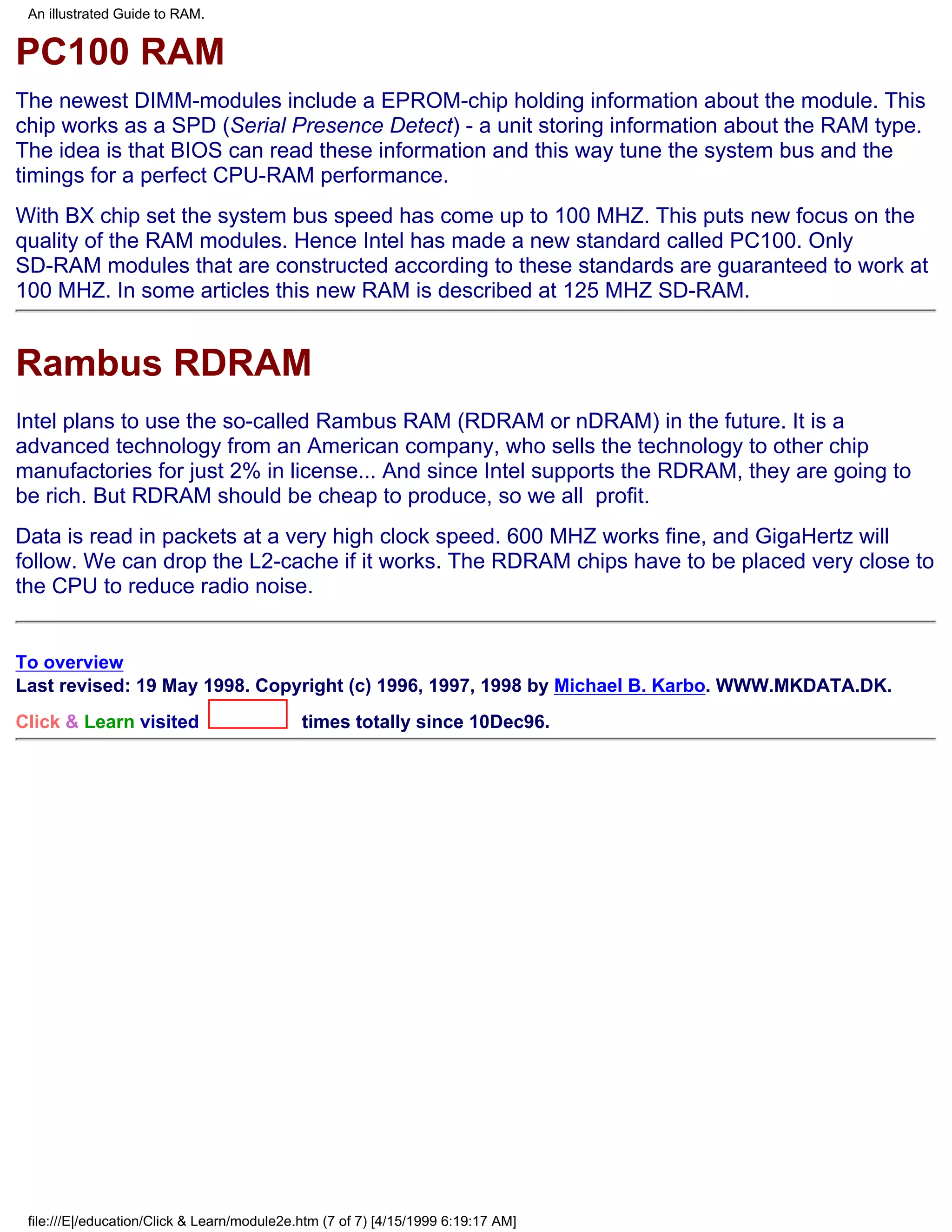 An illustrated Guide to RAM.


PC100 RAM
The newest DIMM-modules include a EPROM-chip holding information about the module. This
chip works as a SPD (Serial Presence Detect) - a unit storing information about the RAM type.
The idea is that BIOS can read these information and this way tune the system bus and the
timings for a perfect CPU-RAM performance.
With BX chip set the system bus speed has come up to 100 MHZ. This puts new focus on the
quality of the RAM modules. Hence Intel has made a new standard called PC100. Only
SD-RAM modules that are constructed according to these standards are guaranteed to work at
100 MHZ. In some articles this new RAM is described at 125 MHZ SD-RAM.


Rambus RDRAM
Intel plans to use the so-called Rambus RAM (RDRAM or nDRAM) in the future. It is a
advanced technology from an American company, who sells the technology to other chip
manufactories for just 2% in license... And since Intel supports the RDRAM, they are going to
be rich. But RDRAM should be cheap to produce, so we all profit.
Data is read in packets at a very high clock speed. 600 MHZ works fine, and GigaHertz will
follow. We can drop the L2-cache if it works. The RDRAM chips have to be placed very close to
the CPU to reduce radio noise.


To overview
Last revised: 19 May 1998. Copyright (c) 1996, 1997, 1998 by Michael B. Karbo. WWW.MKDATA.DK.
Click & Learn visited                        times totally since 10Dec96.




 file:///E|/education/Click & Learn/module2e.htm (7 of 7) [4/15/1999 6:19:17 AM]
 