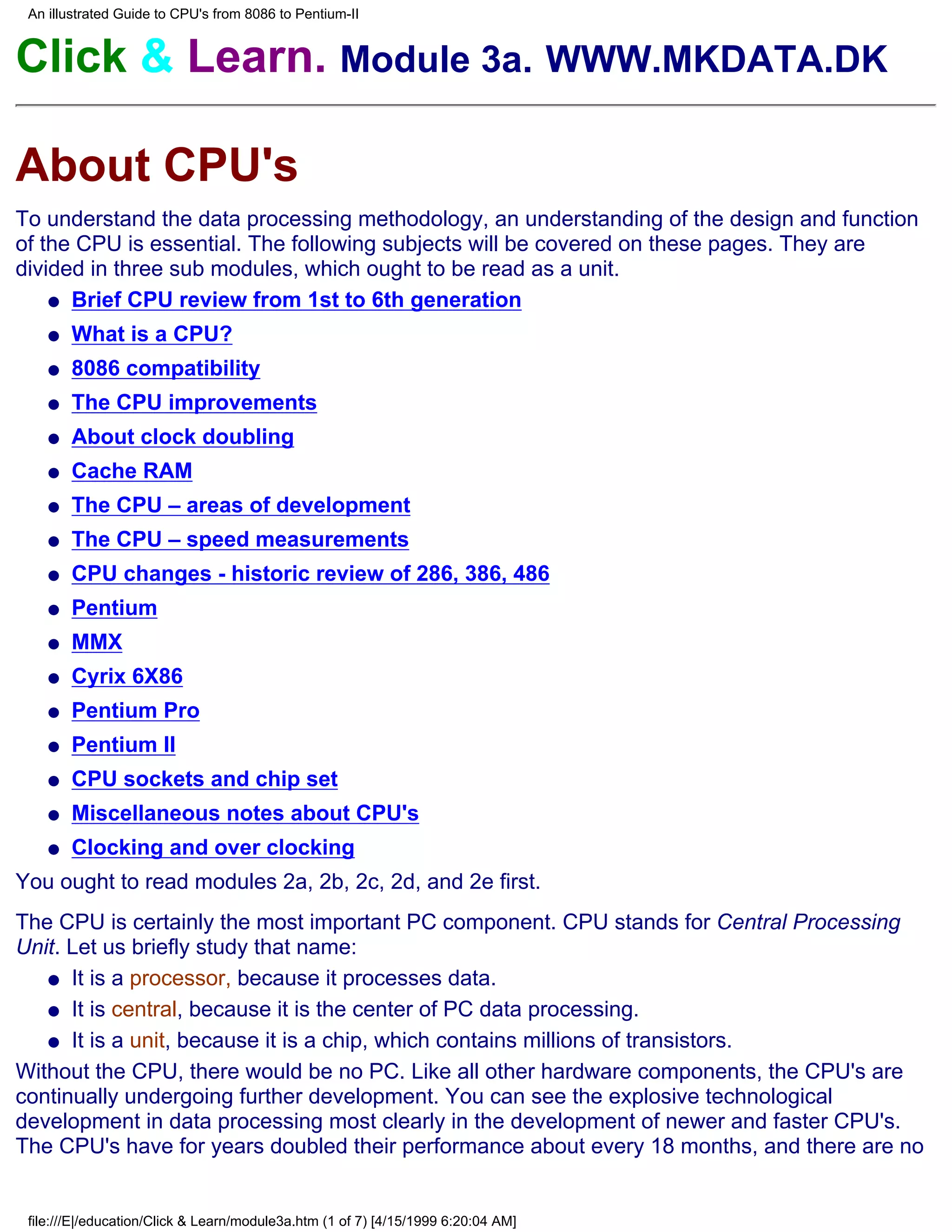 An illustrated Guide to CPU's from 8086 to Pentium-II


Click & Learn. Module 3a. WWW.MKDATA.DK

About CPU's
To understand the data processing methodology, an understanding of the design and function
of the CPU is essential. The following subjects will be covered on these pages. They are
divided in three sub modules, which ought to be read as a unit.
    q Brief CPU review from 1st to 6th generation

    q   What is a CPU?
    q   8086 compatibility
    q   The CPU improvements
    q   About clock doubling
    q   Cache RAM
    q   The CPU – areas of development
    q   The CPU – speed measurements
    q   CPU changes - historic review of 286, 386, 486
    q   Pentium
    q   MMX
    q   Cyrix 6X86
    q   Pentium Pro
    q   Pentium II
    q   CPU sockets and chip set
    q   Miscellaneous notes about CPU's
    q   Clocking and over clocking
You ought to read modules 2a, 2b, 2c, 2d, and 2e first.
The CPU is certainly the most important PC component. CPU stands for Central Processing
Unit. Let us briefly study that name:
   q It is a processor, because it processes data.

   q It is central, because it is the center of PC data processing.

   q It is a unit, because it is a chip, which contains millions of transistors.

Without the CPU, there would be no PC. Like all other hardware components, the CPU's are
continually undergoing further development. You can see the explosive technological
development in data processing most clearly in the development of newer and faster CPU's.
The CPU's have for years doubled their performance about every 18 months, and there are no


 file:///E|/education/Click & Learn/module3a.htm (1 of 7) [4/15/1999 6:20:04 AM]
 