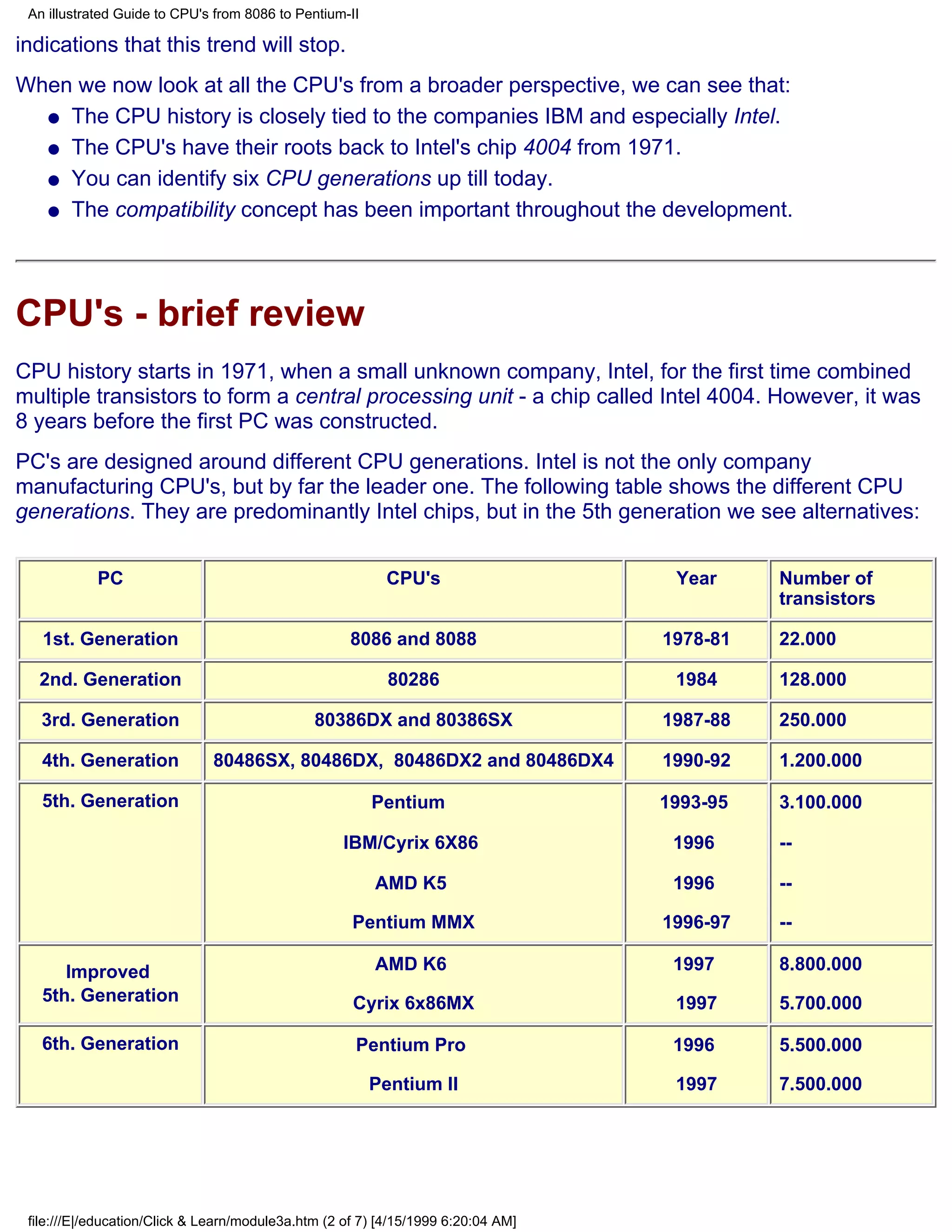 An illustrated Guide to CPU's from 8086 to Pentium-II

indications that this trend will stop.
When we now look at all the CPU's from a broader perspective, we can see that:
  q The CPU history is closely tied to the companies IBM and especially Intel.

  q The CPU's have their roots back to Intel's chip 4004 from 1971.

  q You can identify six CPU generations up till today.

  q The compatibility concept has been important throughout the development.




CPU's - brief review
CPU history starts in 1971, when a small unknown company, Intel, for the first time combined
multiple transistors to form a central processing unit - a chip called Intel 4004. However, it was
8 years before the first PC was constructed.
PC's are designed around different CPU generations. Intel is not the only company
manufacturing CPU's, but by far the leader one. The following table shows the different CPU
generations. They are predominantly Intel chips, but in the 5th generation we see alternatives:


            PC                                            CPU's                     Year     Number of
                                                                                             transistors

   1st. Generation                                   8086 and 8088                 1978-81   22.000

  2nd. Generation                                          80286                    1984     128.000

   3rd. Generation                             80386DX and 80386SX                 1987-88   250.000

   4th. Generation            80486SX, 80486DX, 80486DX2 and 80486DX4              1990-92   1.200.000

   5th. Generation                                       Pentium                   1993-95   3.100.000

                                                    IBM/Cyrix 6X86                  1996     --

                                                         AMD K5                     1996     --

                                                     Pentium MMX                   1996-97   --

      Improved                                           AMD K6                     1997     8.800.000
   5th. Generation                                   Cyrix 6x86MX                   1997     5.700.000

   6th. Generation                                    Pentium Pro                   1996     5.500.000

                                                         Pentium II                 1997     7.500.000




 file:///E|/education/Click & Learn/module3a.htm (2 of 7) [4/15/1999 6:20:04 AM]
 