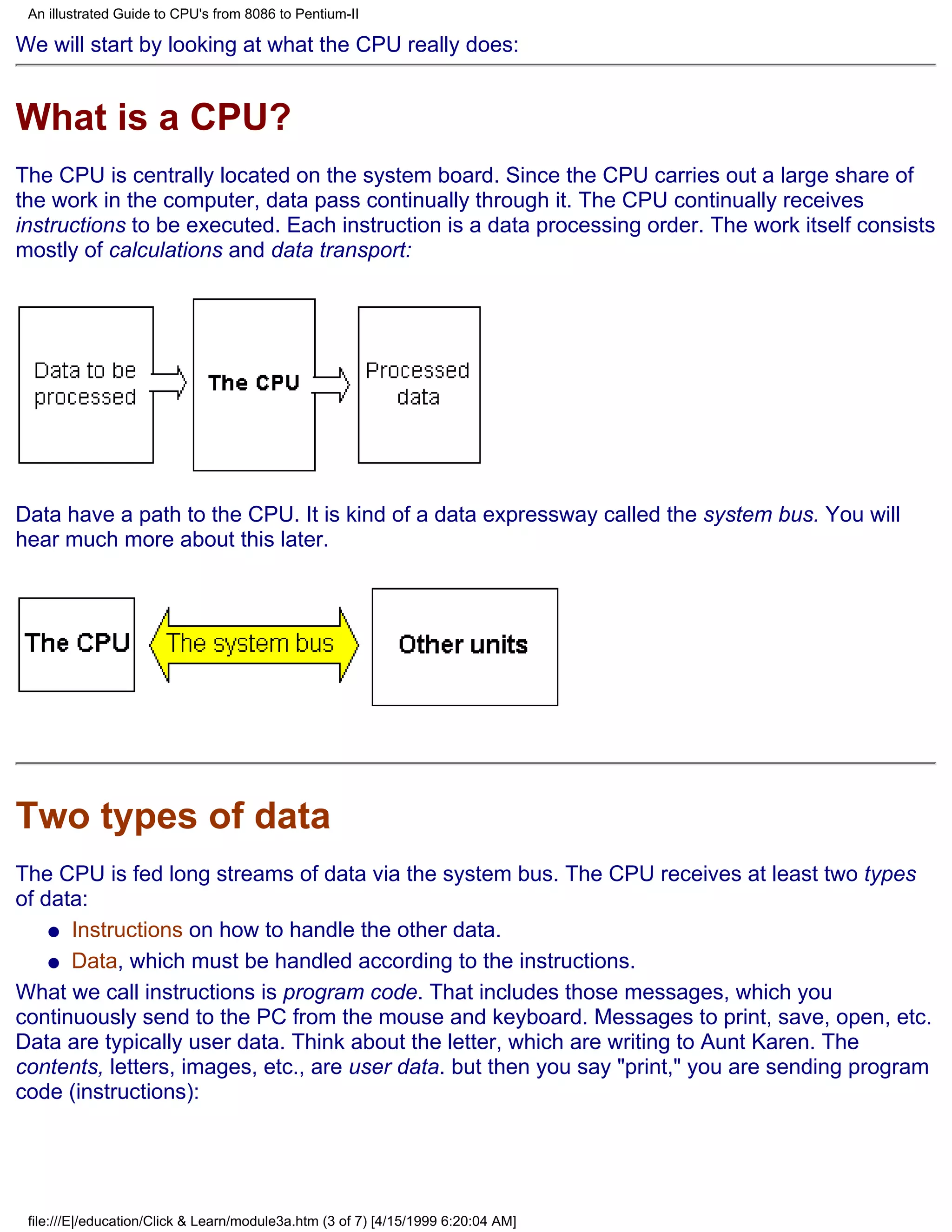 An illustrated Guide to CPU's from 8086 to Pentium-II

We will start by looking at what the CPU really does:


What is a CPU?
The CPU is centrally located on the system board. Since the CPU carries out a large share of
the work in the computer, data pass continually through it. The CPU continually receives
instructions to be executed. Each instruction is a data processing order. The work itself consists
mostly of calculations and data transport:




Data have a path to the CPU. It is kind of a data expressway called the system bus. You will
hear much more about this later.




Two types of data
The CPU is fed long streams of data via the system bus. The CPU receives at least two types
of data:
    q Instructions on how to handle the other data.

    q Data, which must be handled according to the instructions.

What we call instructions is program code. That includes those messages, which you
continuously send to the PC from the mouse and keyboard. Messages to print, save, open, etc.
Data are typically user data. Think about the letter, which are writing to Aunt Karen. The
contents, letters, images, etc., are user data. but then you say "print," you are sending program
code (instructions):




 file:///E|/education/Click & Learn/module3a.htm (3 of 7) [4/15/1999 6:20:04 AM]
 