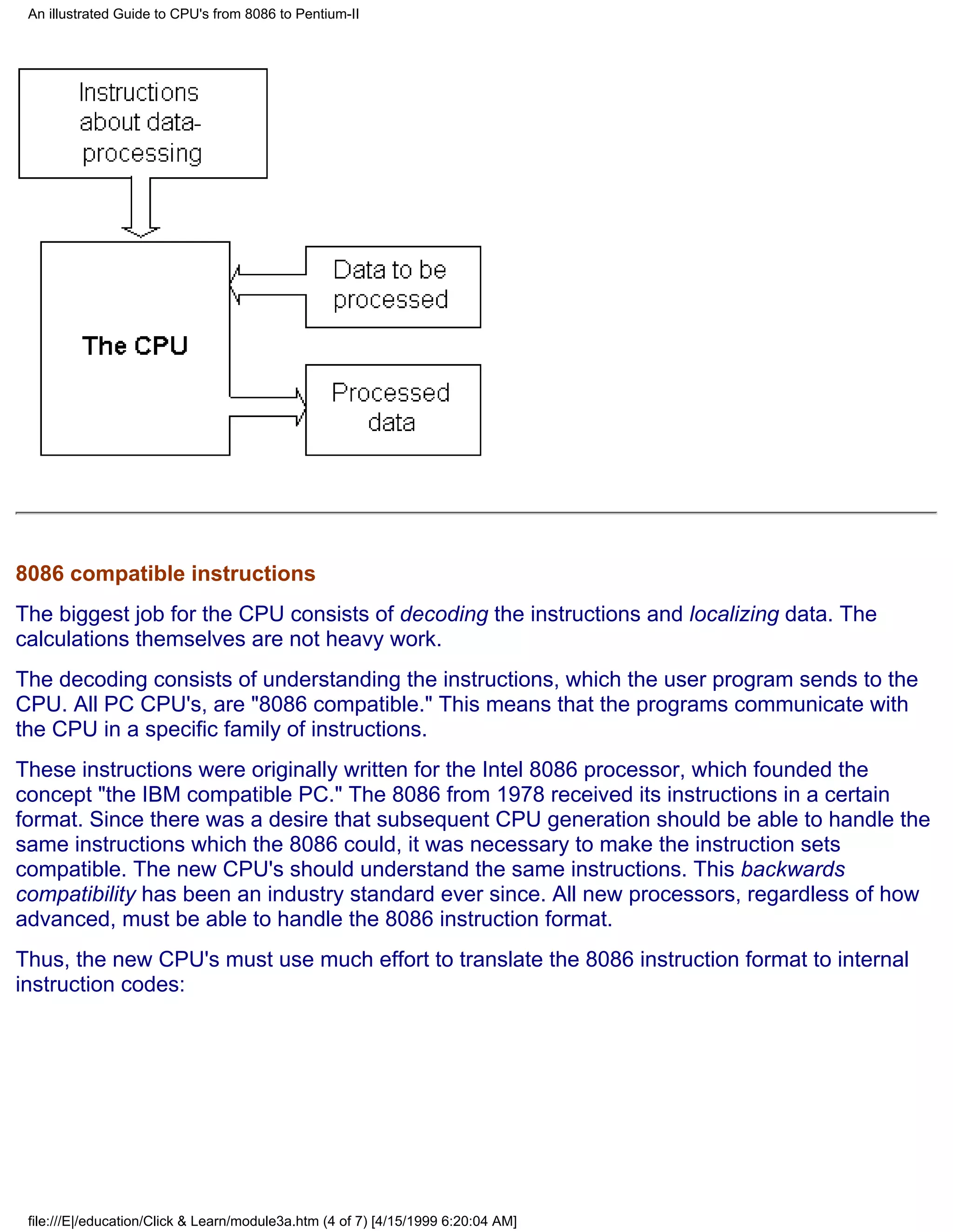 An illustrated Guide to CPU's from 8086 to Pentium-II




8086 compatible instructions
The biggest job for the CPU consists of decoding the instructions and localizing data. The
calculations themselves are not heavy work.
The decoding consists of understanding the instructions, which the user program sends to the
CPU. All PC CPU's, are "8086 compatible." This means that the programs communicate with
the CPU in a specific family of instructions.
These instructions were originally written for the Intel 8086 processor, which founded the
concept "the IBM compatible PC." The 8086 from 1978 received its instructions in a certain
format. Since there was a desire that subsequent CPU generation should be able to handle the
same instructions which the 8086 could, it was necessary to make the instruction sets
compatible. The new CPU's should understand the same instructions. This backwards
compatibility has been an industry standard ever since. All new processors, regardless of how
advanced, must be able to handle the 8086 instruction format.
Thus, the new CPU's must use much effort to translate the 8086 instruction format to internal
instruction codes:




 file:///E|/education/Click & Learn/module3a.htm (4 of 7) [4/15/1999 6:20:04 AM]
 