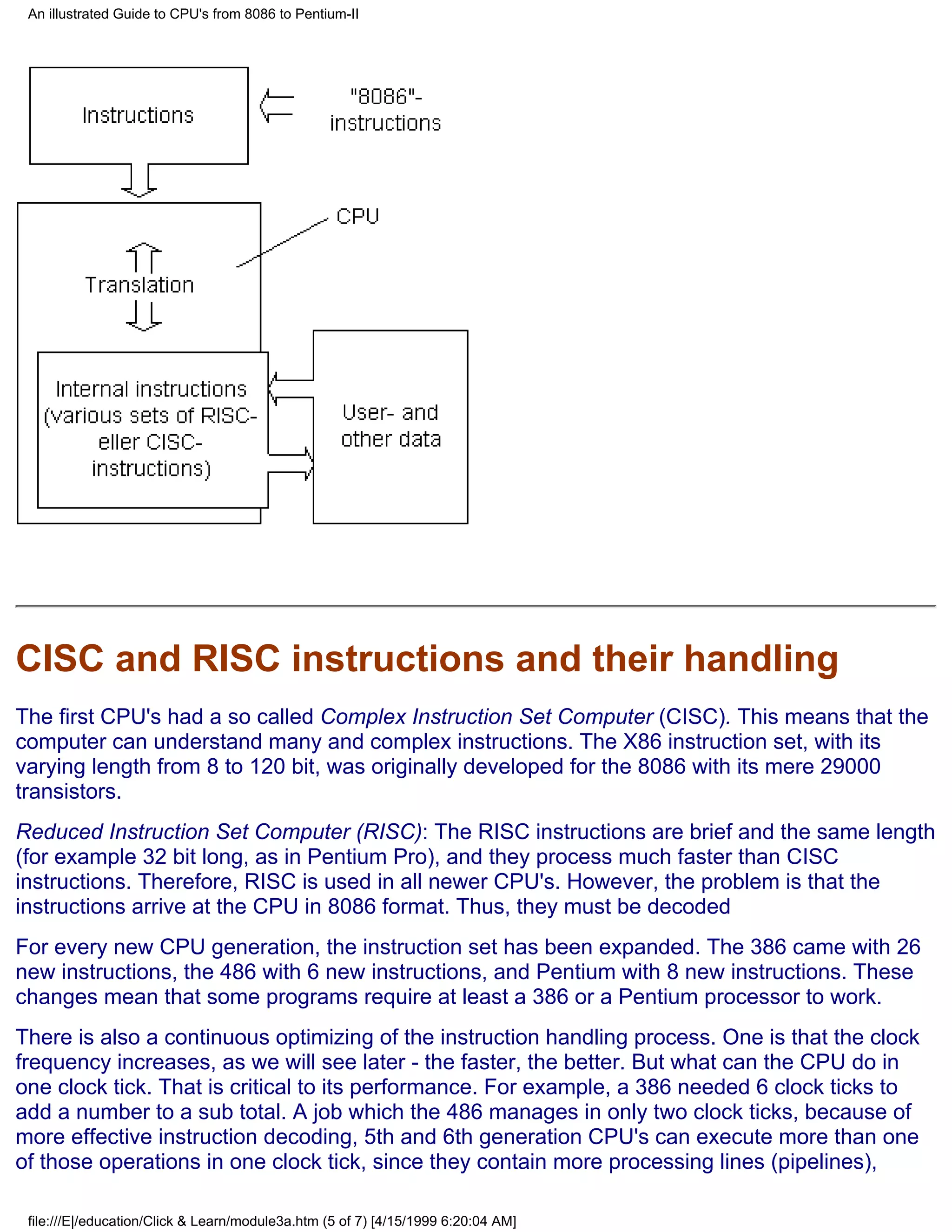 An illustrated Guide to CPU's from 8086 to Pentium-II




CISC and RISC instructions and their handling
The first CPU's had a so called Complex Instruction Set Computer (CISC). This means that the
computer can understand many and complex instructions. The X86 instruction set, with its
varying length from 8 to 120 bit, was originally developed for the 8086 with its mere 29000
transistors.
Reduced Instruction Set Computer (RISC): The RISC instructions are brief and the same length
(for example 32 bit long, as in Pentium Pro), and they process much faster than CISC
instructions. Therefore, RISC is used in all newer CPU's. However, the problem is that the
instructions arrive at the CPU in 8086 format. Thus, they must be decoded
For every new CPU generation, the instruction set has been expanded. The 386 came with 26
new instructions, the 486 with 6 new instructions, and Pentium with 8 new instructions. These
changes mean that some programs require at least a 386 or a Pentium processor to work.
There is also a continuous optimizing of the instruction handling process. One is that the clock
frequency increases, as we will see later - the faster, the better. But what can the CPU do in
one clock tick. That is critical to its performance. For example, a 386 needed 6 clock ticks to
add a number to a sub total. A job which the 486 manages in only two clock ticks, because of
more effective instruction decoding, 5th and 6th generation CPU's can execute more than one
of those operations in one clock tick, since they contain more processing lines (pipelines),

 file:///E|/education/Click & Learn/module3a.htm (5 of 7) [4/15/1999 6:20:04 AM]
 