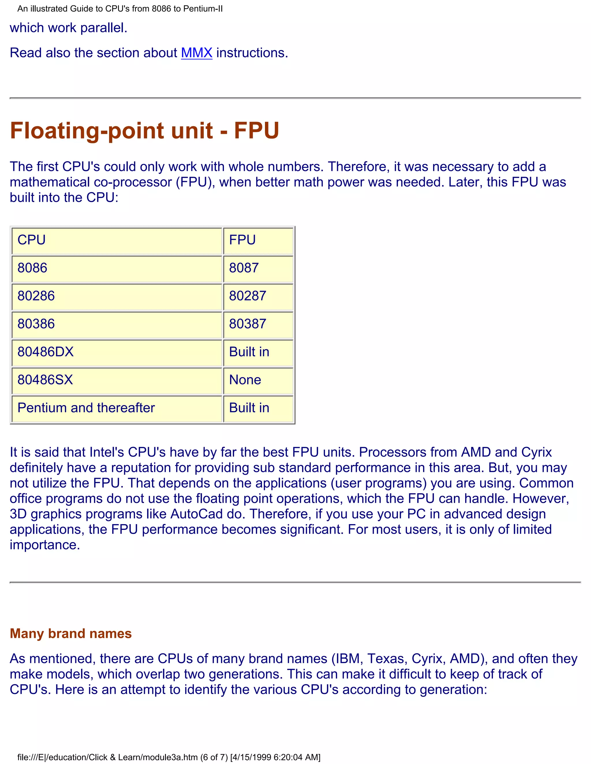 An illustrated Guide to CPU's from 8086 to Pentium-II

which work parallel.
Read also the section about MMX instructions.




Floating-point unit - FPU
The first CPU's could only work with whole numbers. Therefore, it was necessary to add a
mathematical co-processor (FPU), when better math power was needed. Later, this FPU was
built into the CPU:


 CPU                                                     FPU

 8086                                                    8087

 80286                                                   80287

 80386                                                   80387

 80486DX                                                 Built in

 80486SX                                                 None

 Pentium and thereafter                                  Built in


It is said that Intel's CPU's have by far the best FPU units. Processors from AMD and Cyrix
definitely have a reputation for providing sub standard performance in this area. But, you may
not utilize the FPU. That depends on the applications (user programs) you are using. Common
office programs do not use the floating point operations, which the FPU can handle. However,
3D graphics programs like AutoCad do. Therefore, if you use your PC in advanced design
applications, the FPU performance becomes significant. For most users, it is only of limited
importance.




Many brand names
As mentioned, there are CPUs of many brand names (IBM, Texas, Cyrix, AMD), and often they
make models, which overlap two generations. This can make it difficult to keep of track of
CPU's. Here is an attempt to identify the various CPU's according to generation:



 file:///E|/education/Click & Learn/module3a.htm (6 of 7) [4/15/1999 6:20:04 AM]
 